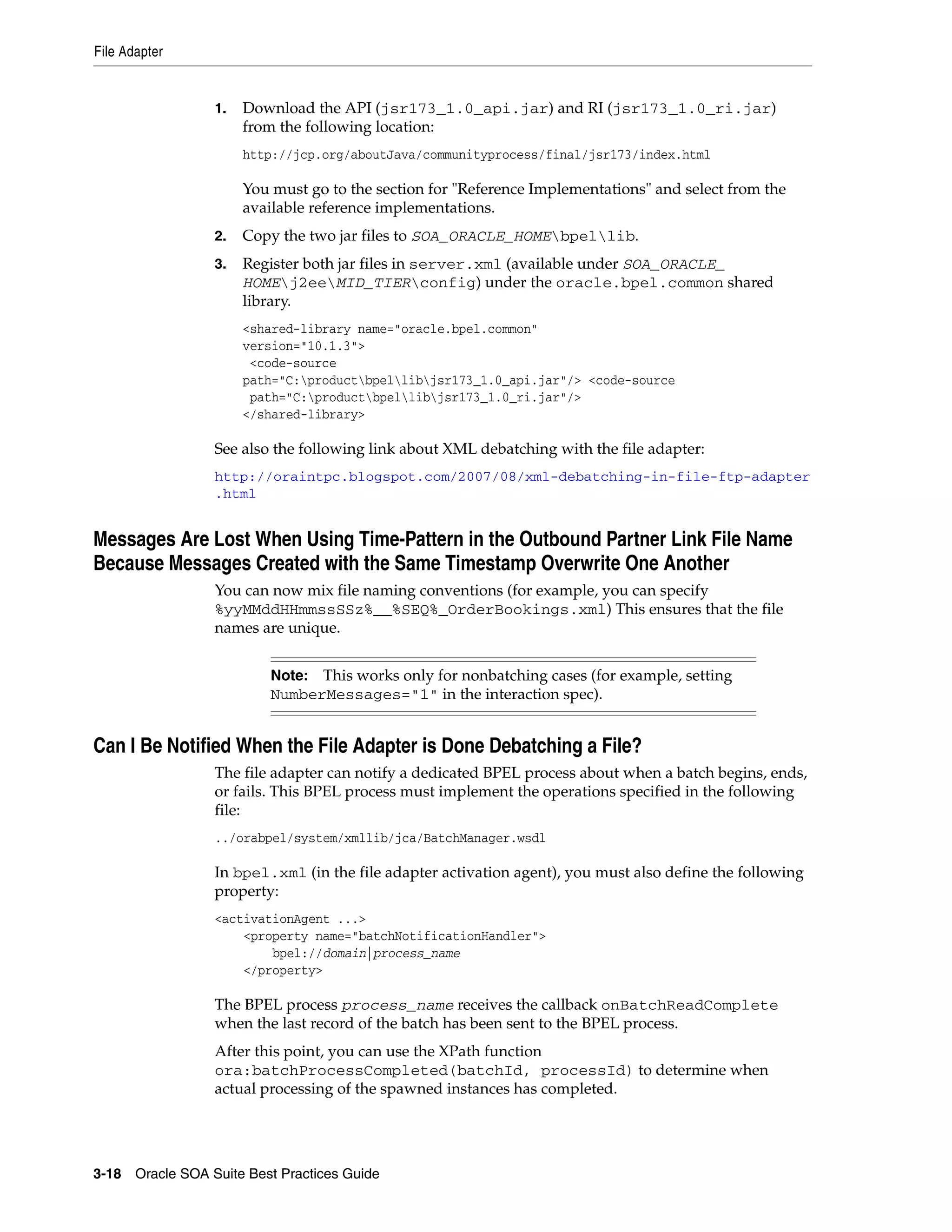 File Adapter


                 1.   Download the API (jsr173_1.0_api.jar) and RI (jsr173_1.0_ri.jar)
                      from the following location:
                      http://jcp.org/aboutJava/communityprocess/final/jsr173/index.html

                      You must go to the section for "Reference Implementations" and select from the
                      available reference implementations.
                 2.   Copy the two jar files to SOA_ORACLE_HOMEbpellib.
                 3.   Register both jar files in server.xml (available under SOA_ORACLE_
                      HOMEj2eeMID_TIERconfig) under the oracle.bpel.common shared
                      library.
                      <shared-library name="oracle.bpel.common"
                      version="10.1.3">
                       <code-source
                      path="C:productbpellibjsr173_1.0_api.jar"/> <code-source
                       path="C:productbpellibjsr173_1.0_ri.jar"/>
                      </shared-library>

                 See also the following link about XML debatching with the file adapter:
                 http://oraintpc.blogspot.com/2007/08/xml-debatching-in-file-ftp-adapter
                 .html


Messages Are Lost When Using Time-Pattern in the Outbound Partner Link File Name
Because Messages Created with the Same Timestamp Overwrite One Another
                 You can now mix file naming conventions (for example, you can specify
                 %yyMMddHHmmssSSz%__%SEQ%_OrderBookings.xml) This ensures that the file
                 names are unique.


                          Note: This works only for nonbatching cases (for example, setting
                          NumberMessages="1" in the interaction spec).


Can I Be Notified When the File Adapter is Done Debatching a File?
                 The file adapter can notify a dedicated BPEL process about when a batch begins, ends,
                 or fails. This BPEL process must implement the operations specified in the following
                 file:
                 ../orabpel/system/xmllib/jca/BatchManager.wsdl

                 In bpel.xml (in the file adapter activation agent), you must also define the following
                 property:
                 <activationAgent ...>
                     <property name="batchNotificationHandler">
                         bpel://domain|process_name
                     </property>

                 The BPEL process process_name receives the callback onBatchReadComplete
                 when the last record of the batch has been sent to the BPEL process.
                 After this point, you can use the XPath function
                 ora:batchProcessCompleted(batchId, processId) to determine when
                 actual processing of the spawned instances has completed.




3-18 Oracle SOA Suite Best Practices Guide
 