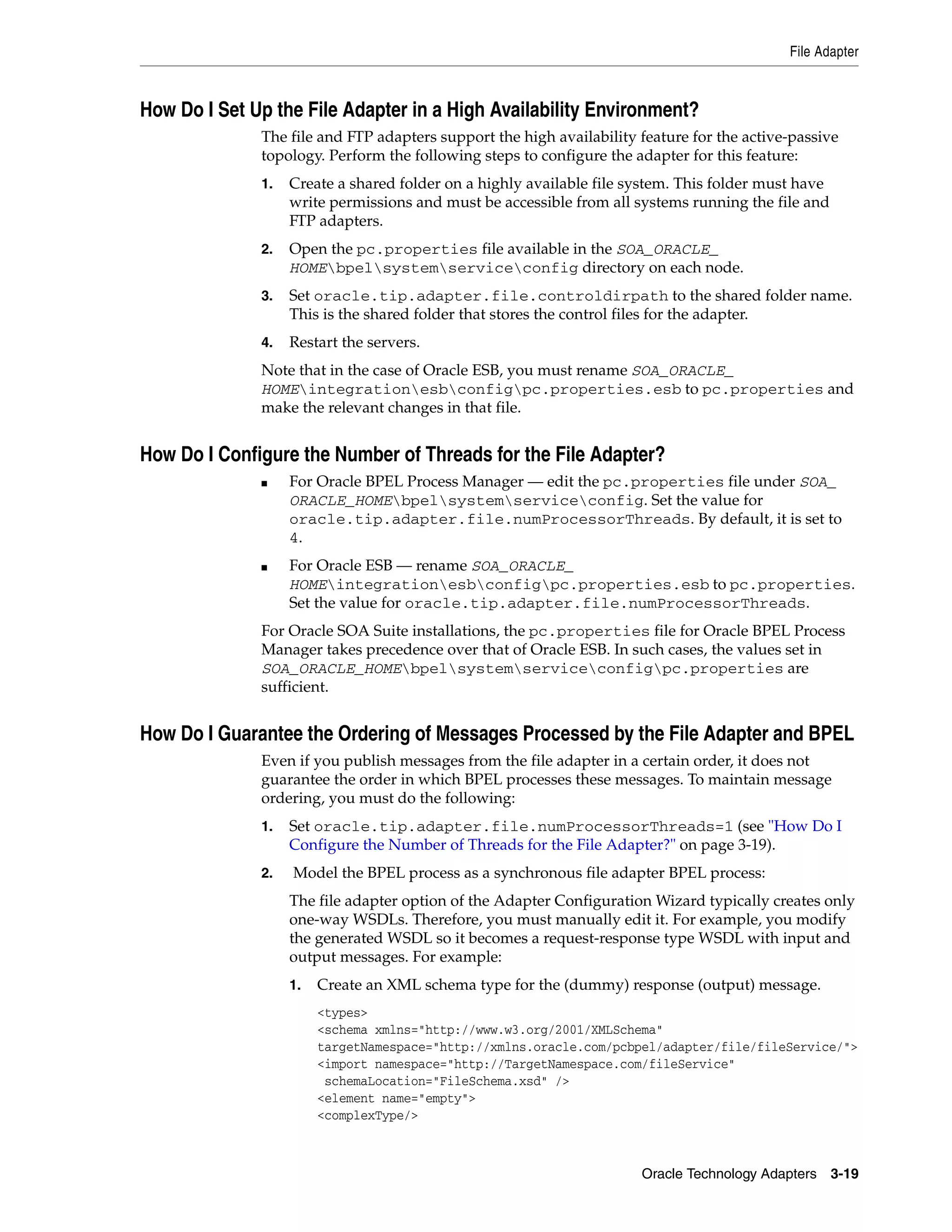 File Adapter



How Do I Set Up the File Adapter in a High Availability Environment?
              The file and FTP adapters support the high availability feature for the active-passive
              topology. Perform the following steps to configure the adapter for this feature:
              1.   Create a shared folder on a highly available file system. This folder must have
                   write permissions and must be accessible from all systems running the file and
                   FTP adapters.
              2.   Open the pc.properties file available in the SOA_ORACLE_
                   HOMEbpelsystemserviceconfig directory on each node.
              3.   Set oracle.tip.adapter.file.controldirpath to the shared folder name.
                   This is the shared folder that stores the control files for the adapter.
              4.   Restart the servers.
              Note that in the case of Oracle ESB, you must rename SOA_ORACLE_
              HOMEintegrationesbconfigpc.properties.esb to pc.properties and
              make the relevant changes in that file.


How Do I Configure the Number of Threads for the File Adapter?
              ■    For Oracle BPEL Process Manager — edit the pc.properties file under SOA_
                   ORACLE_HOMEbpelsystemserviceconfig. Set the value for
                   oracle.tip.adapter.file.numProcessorThreads. By default, it is set to
                   4.
              ■    For Oracle ESB — rename SOA_ORACLE_
                   HOMEintegrationesbconfigpc.properties.esb to pc.properties.
                   Set the value for oracle.tip.adapter.file.numProcessorThreads.
              For Oracle SOA Suite installations, the pc.properties file for Oracle BPEL Process
              Manager takes precedence over that of Oracle ESB. In such cases, the values set in
              SOA_ORACLE_HOMEbpelsystemserviceconfigpc.properties are
              sufficient.


How Do I Guarantee the Ordering of Messages Processed by the File Adapter and BPEL
              Even if you publish messages from the file adapter in a certain order, it does not
              guarantee the order in which BPEL processes these messages. To maintain message
              ordering, you must do the following:
              1.   Set oracle.tip.adapter.file.numProcessorThreads=1 (see "How Do I
                   Configure the Number of Threads for the File Adapter?" on page 3-19).
              2.   Model the BPEL process as a synchronous file adapter BPEL process:
                   The file adapter option of the Adapter Configuration Wizard typically creates only
                   one-way WSDLs. Therefore, you must manually edit it. For example, you modify
                   the generated WSDL so it becomes a request-response type WSDL with input and
                   output messages. For example:
                   1.   Create an XML schema type for the (dummy) response (output) message.
                        <types>
                        <schema xmlns="http://www.w3.org/2001/XMLSchema"
                        targetNamespace="http://xmlns.oracle.com/pcbpel/adapter/file/fileService/">
                        <import namespace="http://TargetNamespace.com/fileService"
                         schemaLocation="FileSchema.xsd" />
                        <element name="empty">
                        <complexType/>



                                                                      Oracle Technology Adapters 3-19
 