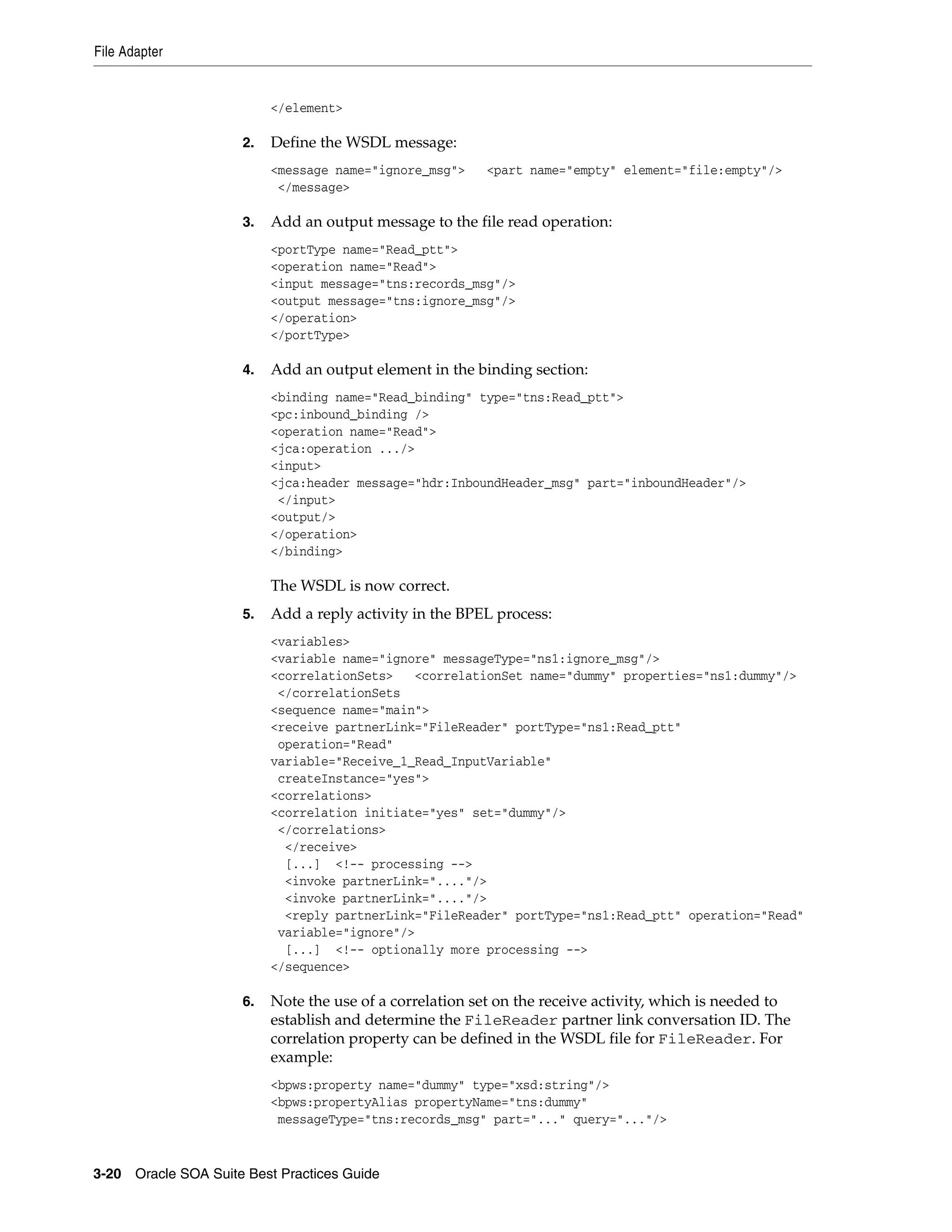 File Adapter


                          </element>

                     2.   Define the WSDL message:
                          <message name="ignore_msg">     <part name="empty" element="file:empty"/>
                           </message>

                     3.   Add an output message to the file read operation:
                          <portType name="Read_ptt">
                          <operation name="Read">
                          <input message="tns:records_msg"/>
                          <output message="tns:ignore_msg"/>
                          </operation>
                          </portType>

                     4.   Add an output element in the binding section:
                          <binding name="Read_binding" type="tns:Read_ptt">
                          <pc:inbound_binding />
                          <operation name="Read">
                          <jca:operation .../>
                          <input>
                          <jca:header message="hdr:InboundHeader_msg" part="inboundHeader"/>
                           </input>
                          <output/>
                          </operation>
                          </binding>

                          The WSDL is now correct.
                     5.   Add a reply activity in the BPEL process:
                          <variables>
                          <variable name="ignore" messageType="ns1:ignore_msg"/>
                          <correlationSets>   <correlationSet name="dummy" properties="ns1:dummy"/>
                           </correlationSets
                          <sequence name="main">
                          <receive partnerLink="FileReader" portType="ns1:Read_ptt"
                           operation="Read"
                          variable="Receive_1_Read_InputVariable"
                           createInstance="yes">
                          <correlations>
                          <correlation initiate="yes" set="dummy"/>
                           </correlations>
                            </receive>
                            [...] <!-- processing -->
                            <invoke partnerLink="...."/>
                            <invoke partnerLink="...."/>
                            <reply partnerLink="FileReader" portType="ns1:Read_ptt" operation="Read"
                           variable="ignore"/>
                            [...] <!-- optionally more processing -->
                          </sequence>

                     6.   Note the use of a correlation set on the receive activity, which is needed to
                          establish and determine the FileReader partner link conversation ID. The
                          correlation property can be defined in the WSDL file for FileReader. For
                          example:
                          <bpws:property name="dummy" type="xsd:string"/>
                          <bpws:propertyAlias propertyName="tns:dummy"
                           messageType="tns:records_msg" part="..." query="..."/>


3-20 Oracle SOA Suite Best Practices Guide
 