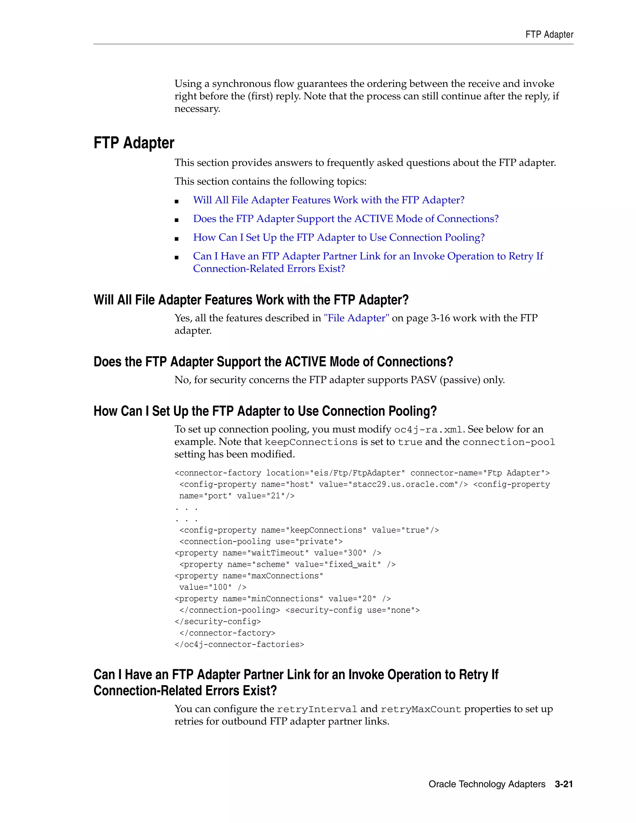FTP Adapter



              Using a synchronous flow guarantees the ordering between the receive and invoke
              right before the (first) reply. Note that the process can still continue after the reply, if
              necessary.


FTP Adapter
              This section provides answers to frequently asked questions about the FTP adapter.
              This section contains the following topics:
              ■   Will All File Adapter Features Work with the FTP Adapter?
              ■   Does the FTP Adapter Support the ACTIVE Mode of Connections?
              ■   How Can I Set Up the FTP Adapter to Use Connection Pooling?
              ■   Can I Have an FTP Adapter Partner Link for an Invoke Operation to Retry If
                  Connection-Related Errors Exist?


Will All File Adapter Features Work with the FTP Adapter?
              Yes, all the features described in "File Adapter" on page 3-16 work with the FTP
              adapter.


Does the FTP Adapter Support the ACTIVE Mode of Connections?
              No, for security concerns the FTP adapter supports PASV (passive) only.


How Can I Set Up the FTP Adapter to Use Connection Pooling?
              To set up connection pooling, you must modify oc4j-ra.xml. See below for an
              example. Note that keepConnections is set to true and the connection-pool
              setting has been modified.
              <connector-factory location="eis/Ftp/FtpAdapter" connector-name="Ftp Adapter">
               <config-property name="host" value="stacc29.us.oracle.com"/> <config-property
               name="port" value="21"/>
              . . .
              . . .
               <config-property name="keepConnections" value="true"/>
               <connection-pooling use="private">
              <property name="waitTimeout" value="300" />
               <property name="scheme" value="fixed_wait" />
              <property name="maxConnections"
               value="100" />
              <property name="minConnections" value="20" />
               </connection-pooling> <security-config use="none">
              </security-config>
               </connector-factory>
              </oc4j-connector-factories>


Can I Have an FTP Adapter Partner Link for an Invoke Operation to Retry If
Connection-Related Errors Exist?
              You can configure the retryInterval and retryMaxCount properties to set up
              retries for outbound FTP adapter partner links.




                                                                          Oracle Technology Adapters 3-21
 