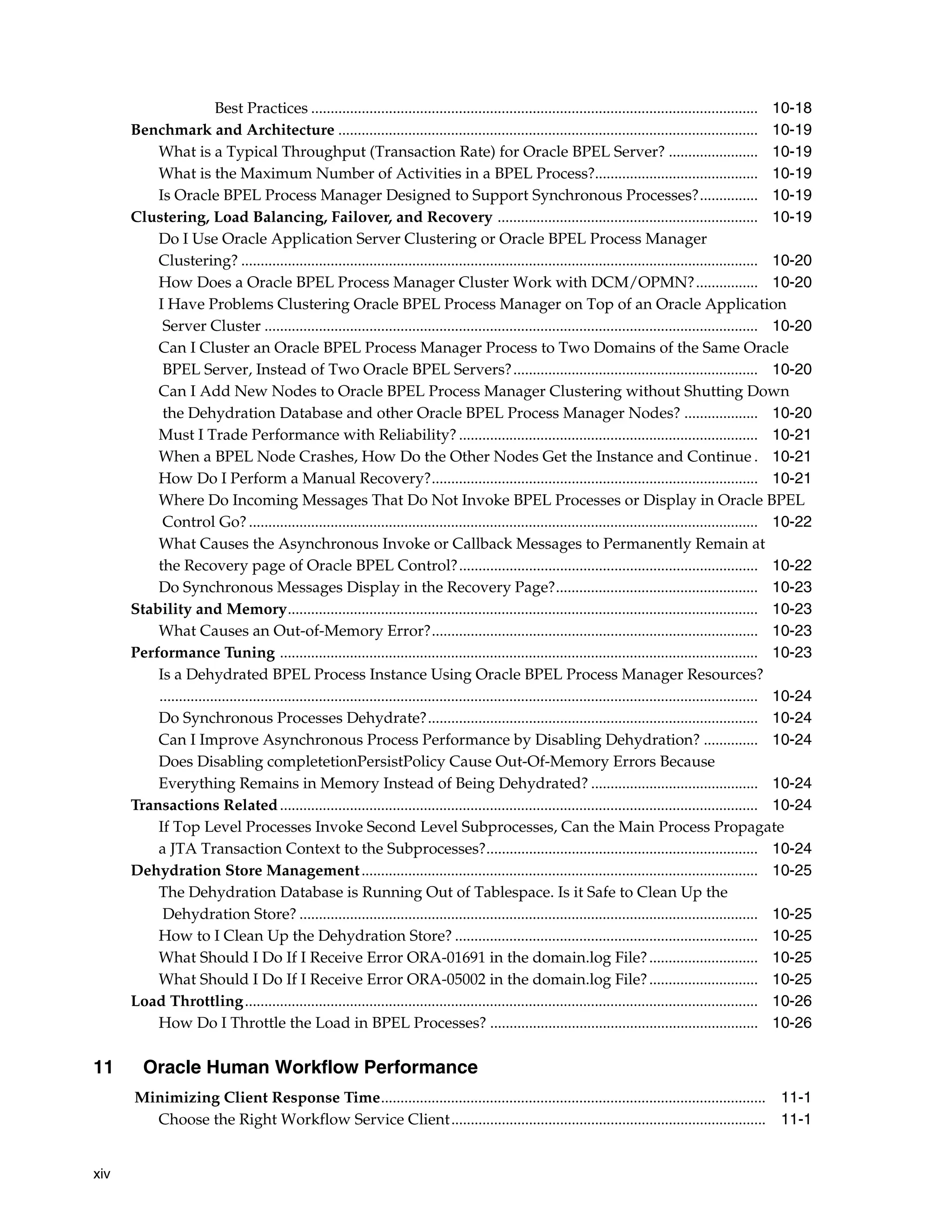 Best Practices ................................................................................................................... 10-18
      Benchmark and Architecture ............................................................................................................ 10-19
          What is a Typical Throughput (Transaction Rate) for Oracle BPEL Server? ....................... 10-19
          What is the Maximum Number of Activities in a BPEL Process?.......................................... 10-19
          Is Oracle BPEL Process Manager Designed to Support Synchronous Processes?............... 10-19
      Clustering, Load Balancing, Failover, and Recovery ................................................................... 10-19
          Do I Use Oracle Application Server Clustering or Oracle BPEL Process Manager
          Clustering? ..................................................................................................................................... 10-20
          How Does a Oracle BPEL Process Manager Cluster Work with DCM/OPMN?................ 10-20
          I Have Problems Clustering Oracle BPEL Process Manager on Top of an Oracle Application
           Server Cluster ............................................................................................................................... 10-20
          Can I Cluster an Oracle BPEL Process Manager Process to Two Domains of the Same Oracle
           BPEL Server, Instead of Two Oracle BPEL Servers? ............................................................... 10-20
          Can I Add New Nodes to Oracle BPEL Process Manager Clustering without Shutting Down
           the Dehydration Database and other Oracle BPEL Process Manager Nodes? ................... 10-20
          Must I Trade Performance with Reliability? ............................................................................. 10-21
          When a BPEL Node Crashes, How Do the Other Nodes Get the Instance and Continue . 10-21
          How Do I Perform a Manual Recovery?.................................................................................... 10-21
          Where Do Incoming Messages That Do Not Invoke BPEL Processes or Display in Oracle BPEL
           Control Go? ................................................................................................................................... 10-22
          What Causes the Asynchronous Invoke or Callback Messages to Permanently Remain at
          the Recovery page of Oracle BPEL Control?............................................................................. 10-22
          Do Synchronous Messages Display in the Recovery Page?.................................................... 10-23
      Stability and Memory......................................................................................................................... 10-23
          What Causes an Out-of-Memory Error?.................................................................................... 10-23
      Performance Tuning ........................................................................................................................... 10-23
          Is a Dehydrated BPEL Process Instance Using Oracle BPEL Process Manager Resources?
          .......................................................................................................................................................... 10-24
          Do Synchronous Processes Dehydrate?..................................................................................... 10-24
          Can I Improve Asynchronous Process Performance by Disabling Dehydration? .............. 10-24
          Does Disabling completetionPersistPolicy Cause Out-Of-Memory Errors Because
          Everything Remains in Memory Instead of Being Dehydrated? ........................................... 10-24
      Transactions Related ........................................................................................................................... 10-24
          If Top Level Processes Invoke Second Level Subprocesses, Can the Main Process Propagate
          a JTA Transaction Context to the Subprocesses?...................................................................... 10-24
      Dehydration Store Management ...................................................................................................... 10-25
          The Dehydration Database is Running Out of Tablespace. Is it Safe to Clean Up the
           Dehydration Store? ...................................................................................................................... 10-25
          How to I Clean Up the Dehydration Store? .............................................................................. 10-25
          What Should I Do If I Receive Error ORA-01691 in the domain.log File? ............................ 10-25
          What Should I Do If I Receive Error ORA-05002 in the domain.log File? ............................ 10-25
      Load Throttling.................................................................................................................................... 10-26
          How Do I Throttle the Load in BPEL Processes? ..................................................................... 10-26

11      Oracle Human Workflow Performance
      Minimizing Client Response Time................................................................................................... 11-1
        Choose the Right Workflow Service Client................................................................................. 11-1


xiv
 