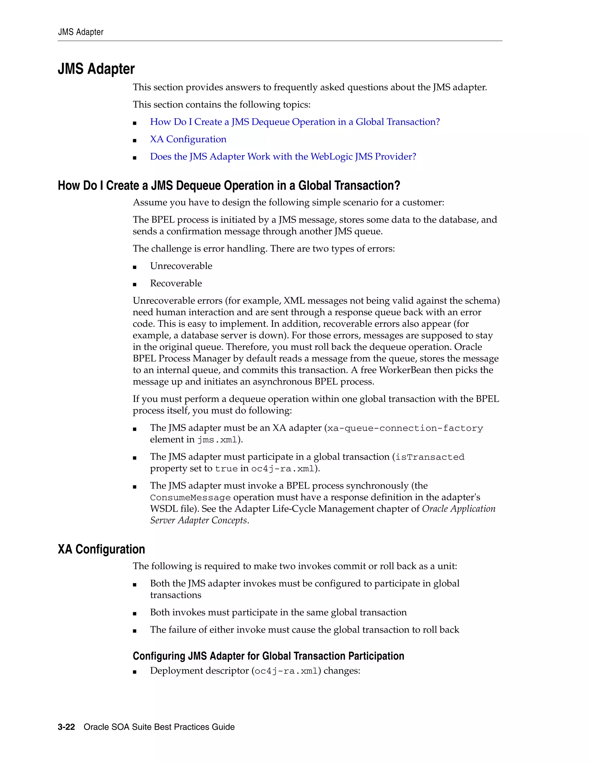 JMS Adapter



JMS Adapter
                 This section provides answers to frequently asked questions about the JMS adapter.
                 This section contains the following topics:
                 ■   How Do I Create a JMS Dequeue Operation in a Global Transaction?
                 ■   XA Configuration
                 ■   Does the JMS Adapter Work with the WebLogic JMS Provider?


How Do I Create a JMS Dequeue Operation in a Global Transaction?
                 Assume you have to design the following simple scenario for a customer:
                 The BPEL process is initiated by a JMS message, stores some data to the database, and
                 sends a confirmation message through another JMS queue.
                 The challenge is error handling. There are two types of errors:
                 ■   Unrecoverable
                 ■   Recoverable
                 Unrecoverable errors (for example, XML messages not being valid against the schema)
                 need human interaction and are sent through a response queue back with an error
                 code. This is easy to implement. In addition, recoverable errors also appear (for
                 example, a database server is down). For those errors, messages are supposed to stay
                 in the original queue. Therefore, you must roll back the dequeue operation. Oracle
                 BPEL Process Manager by default reads a message from the queue, stores the message
                 to an internal queue, and commits this transaction. A free WorkerBean then picks the
                 message up and initiates an asynchronous BPEL process.
                 If you must perform a dequeue operation within one global transaction with the BPEL
                 process itself, you must do following:
                 ■   The JMS adapter must be an XA adapter (xa-queue-connection-factory
                     element in jms.xml).
                 ■   The JMS adapter must participate in a global transaction (isTransacted
                     property set to true in oc4j-ra.xml).
                 ■   The JMS adapter must invoke a BPEL process synchronously (the
                     ConsumeMessage operation must have a response definition in the adapter's
                     WSDL file). See the Adapter Life-Cycle Management chapter of Oracle Application
                     Server Adapter Concepts.


XA Configuration
                 The following is required to make two invokes commit or roll back as a unit:
                 ■   Both the JMS adapter invokes must be configured to participate in global
                     transactions
                 ■   Both invokes must participate in the same global transaction
                 ■   The failure of either invoke must cause the global transaction to roll back

                 Configuring JMS Adapter for Global Transaction Participation
                 ■   Deployment descriptor (oc4j-ra.xml) changes:




3-22 Oracle SOA Suite Best Practices Guide
 
