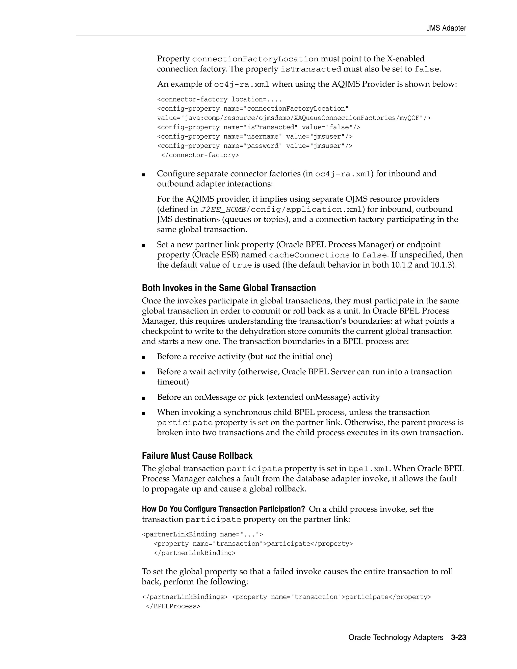 JMS Adapter


    Property connectionFactoryLocation must point to the X-enabled
    connection factory. The property isTransacted must also be set to false.
    An example of oc4j-ra.xml when using the AQJMS Provider is shown below:
    <connector-factory location=....
    <config-property name="connectionFactoryLocation"
    value="java:comp/resource/ojmsdemo/XAQueueConnectionFactories/myQCF"/>
    <config-property name="isTransacted" value="false"/>
    <config-property name="username" value="jmsuser"/>
    <config-property name="password" value="jmsuser"/>
     </connector-factory>

■   Configure separate connector factories (in oc4j-ra.xml) for inbound and
    outbound adapter interactions:
    For the AQJMS provider, it implies using separate OJMS resource providers
    (defined in J2EE_HOME/config/application.xml) for inbound, outbound
    JMS destinations (queues or topics), and a connection factory participating in the
    same global transaction.
■   Set a new partner link property (Oracle BPEL Process Manager) or endpoint
    property (Oracle ESB) named cacheConnections to false. If unspecified, then
    the default value of true is used (the default behavior in both 10.1.2 and 10.1.3).

Both Invokes in the Same Global Transaction
Once the invokes participate in global transactions, they must participate in the same
global transaction in order to commit or roll back as a unit. In Oracle BPEL Process
Manager, this requires understanding the transaction’s boundaries: at what points a
checkpoint to write to the dehydration store commits the current global transaction
and starts a new one. The transaction boundaries in a BPEL process are:
■   Before a receive activity (but not the initial one)
■   Before a wait activity (otherwise, Oracle BPEL Server can run into a transaction
    timeout)
■   Before an onMessage or pick (extended onMessage) activity
■   When invoking a synchronous child BPEL process, unless the transaction
    participate property is set on the partner link. Otherwise, the parent process is
    broken into two transactions and the child process executes in its own transaction.

Failure Must Cause Rollback
The global transaction participate property is set in bpel.xml. When Oracle BPEL
Process Manager catches a fault from the database adapter invoke, it allows the fault
to propagate up and cause a global rollback.

How Do You Configure Transaction Participation? On a child process invoke, set the
transaction participate property on the partner link:
<partnerLinkBinding name="...">
   <property name="transaction">participate</property>
   </partnerLinkBinding>

To set the global property so that a failed invoke causes the entire transaction to roll
back, perform the following:
</partnerLinkBindings> <property name="transaction">participate</property>
 </BPELProcess>



                                                          Oracle Technology Adapters 3-23
 