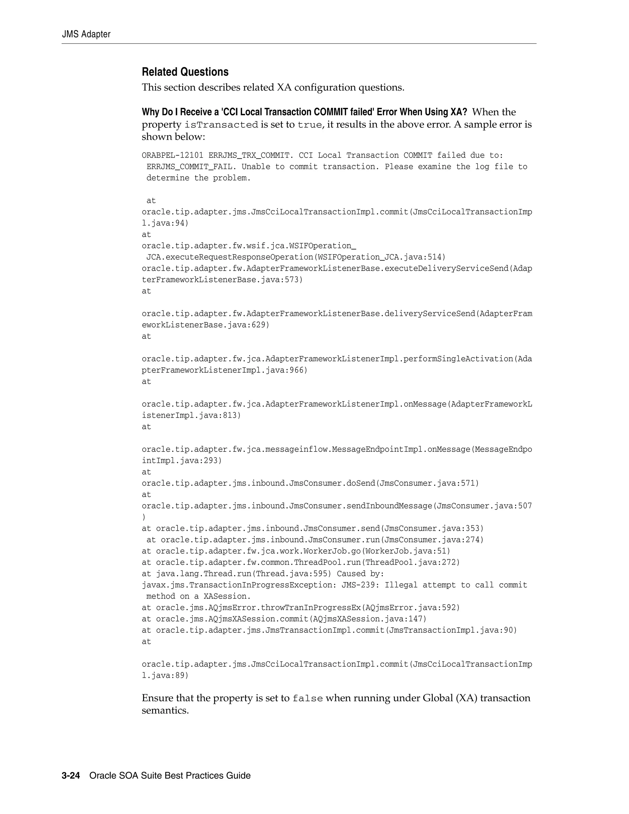 JMS Adapter


                 Related Questions
                 This section describes related XA configuration questions.

                 Why Do I Receive a 'CCI Local Transaction COMMIT failed' Error When Using XA? When the
                 property isTransacted is set to true, it results in the above error. A sample error is
                 shown below:
                 ORABPEL-12101 ERRJMS_TRX_COMMIT. CCI Local Transaction COMMIT failed due to:
                  ERRJMS_COMMIT_FAIL. Unable to commit transaction. Please examine the log file to
                  determine the problem.

                  at
                 oracle.tip.adapter.jms.JmsCciLocalTransactionImpl.commit(JmsCciLocalTransactionImp
                 l.java:94)
                 at
                 oracle.tip.adapter.fw.wsif.jca.WSIFOperation_
                  JCA.executeRequestResponseOperation(WSIFOperation_JCA.java:514)
                 oracle.tip.adapter.fw.AdapterFrameworkListenerBase.executeDeliveryServiceSend(Adap
                 terFrameworkListenerBase.java:573)
                 at

                 oracle.tip.adapter.fw.AdapterFrameworkListenerBase.deliveryServiceSend(AdapterFram
                 eworkListenerBase.java:629)
                 at

                 oracle.tip.adapter.fw.jca.AdapterFrameworkListenerImpl.performSingleActivation(Ada
                 pterFrameworkListenerImpl.java:966)
                 at

                 oracle.tip.adapter.fw.jca.AdapterFrameworkListenerImpl.onMessage(AdapterFrameworkL
                 istenerImpl.java:813)
                 at

                 oracle.tip.adapter.fw.jca.messageinflow.MessageEndpointImpl.onMessage(MessageEndpo
                 intImpl.java:293)
                 at
                 oracle.tip.adapter.jms.inbound.JmsConsumer.doSend(JmsConsumer.java:571)
                 at
                 oracle.tip.adapter.jms.inbound.JmsConsumer.sendInboundMessage(JmsConsumer.java:507
                 )
                 at oracle.tip.adapter.jms.inbound.JmsConsumer.send(JmsConsumer.java:353)
                  at oracle.tip.adapter.jms.inbound.JmsConsumer.run(JmsConsumer.java:274)
                 at oracle.tip.adapter.fw.jca.work.WorkerJob.go(WorkerJob.java:51)
                 at oracle.tip.adapter.fw.common.ThreadPool.run(ThreadPool.java:272)
                 at java.lang.Thread.run(Thread.java:595) Caused by:
                 javax.jms.TransactionInProgressException: JMS-239: Illegal attempt to call commit
                  method on a XASession.
                 at oracle.jms.AQjmsError.throwTranInProgressEx(AQjmsError.java:592)
                 at oracle.jms.AQjmsXASession.commit(AQjmsXASession.java:147)
                 at oracle.tip.adapter.jms.JmsTransactionImpl.commit(JmsTransactionImpl.java:90)
                 at

                 oracle.tip.adapter.jms.JmsCciLocalTransactionImpl.commit(JmsCciLocalTransactionImp
                 l.java:89)

                 Ensure that the property is set to false when running under Global (XA) transaction
                 semantics.




3-24 Oracle SOA Suite Best Practices Guide
 