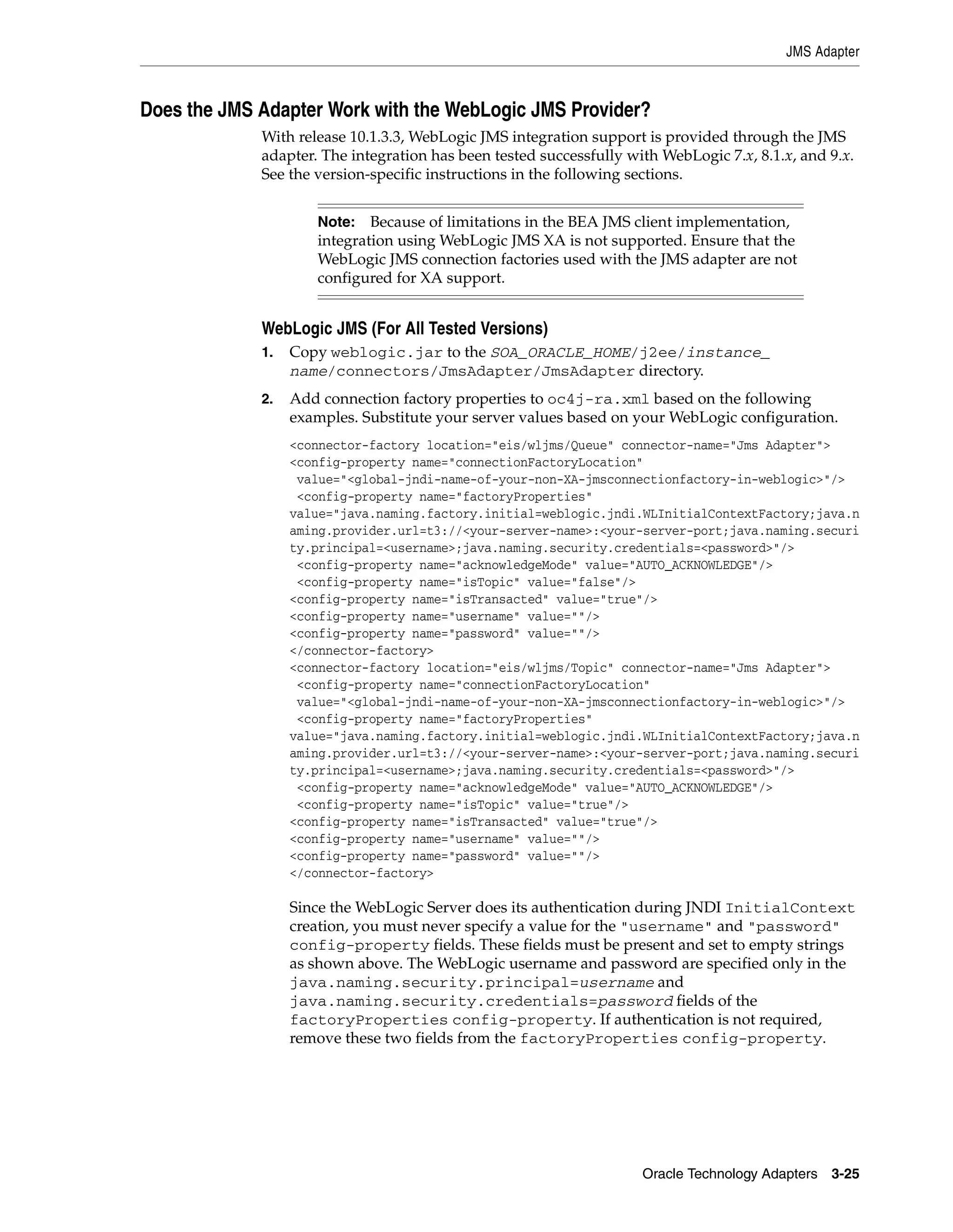 JMS Adapter



Does the JMS Adapter Work with the WebLogic JMS Provider?
             With release 10.1.3.3, WebLogic JMS integration support is provided through the JMS
             adapter. The integration has been tested successfully with WebLogic 7.x, 8.1.x, and 9.x.
             See the version-specific instructions in the following sections.


                     Note: Because of limitations in the BEA JMS client implementation,
                     integration using WebLogic JMS XA is not supported. Ensure that the
                     WebLogic JMS connection factories used with the JMS adapter are not
                     configured for XA support.


             WebLogic JMS (For All Tested Versions)
             1.   Copy weblogic.jar to the SOA_ORACLE_HOME/j2ee/instance_
                  name/connectors/JmsAdapter/JmsAdapter directory.
             2.   Add connection factory properties to oc4j-ra.xml based on the following
                  examples. Substitute your server values based on your WebLogic configuration.
                  <connector-factory location="eis/wljms/Queue" connector-name="Jms Adapter">
                  <config-property name="connectionFactoryLocation"
                   value="<global-jndi-name-of-your-non-XA-jmsconnectionfactory-in-weblogic>"/>
                   <config-property name="factoryProperties"
                  value="java.naming.factory.initial=weblogic.jndi.WLInitialContextFactory;java.n
                  aming.provider.url=t3://<your-server-name>:<your-server-port;java.naming.securi
                  ty.principal=<username>;java.naming.security.credentials=<password>"/>
                   <config-property name="acknowledgeMode" value="AUTO_ACKNOWLEDGE"/>
                   <config-property name="isTopic" value="false"/>
                  <config-property name="isTransacted" value="true"/>
                  <config-property name="username" value=""/>
                  <config-property name="password" value=""/>
                  </connector-factory>
                  <connector-factory location="eis/wljms/Topic" connector-name="Jms Adapter">
                   <config-property name="connectionFactoryLocation"
                   value="<global-jndi-name-of-your-non-XA-jmsconnectionfactory-in-weblogic>"/>
                   <config-property name="factoryProperties"
                  value="java.naming.factory.initial=weblogic.jndi.WLInitialContextFactory;java.n
                  aming.provider.url=t3://<your-server-name>:<your-server-port;java.naming.securi
                  ty.principal=<username>;java.naming.security.credentials=<password>"/>
                   <config-property name="acknowledgeMode" value="AUTO_ACKNOWLEDGE"/>
                   <config-property name="isTopic" value="true"/>
                  <config-property name="isTransacted" value="true"/>
                  <config-property name="username" value=""/>
                  <config-property name="password" value=""/>
                  </connector-factory>

                  Since the WebLogic Server does its authentication during JNDI InitialContext
                  creation, you must never specify a value for the "username" and "password"
                  config-property fields. These fields must be present and set to empty strings
                  as shown above. The WebLogic username and password are specified only in the
                  java.naming.security.principal=username and
                  java.naming.security.credentials=password fields of the
                  factoryProperties config-property. If authentication is not required,
                  remove these two fields from the factoryProperties config-property.




                                                                     Oracle Technology Adapters 3-25
 