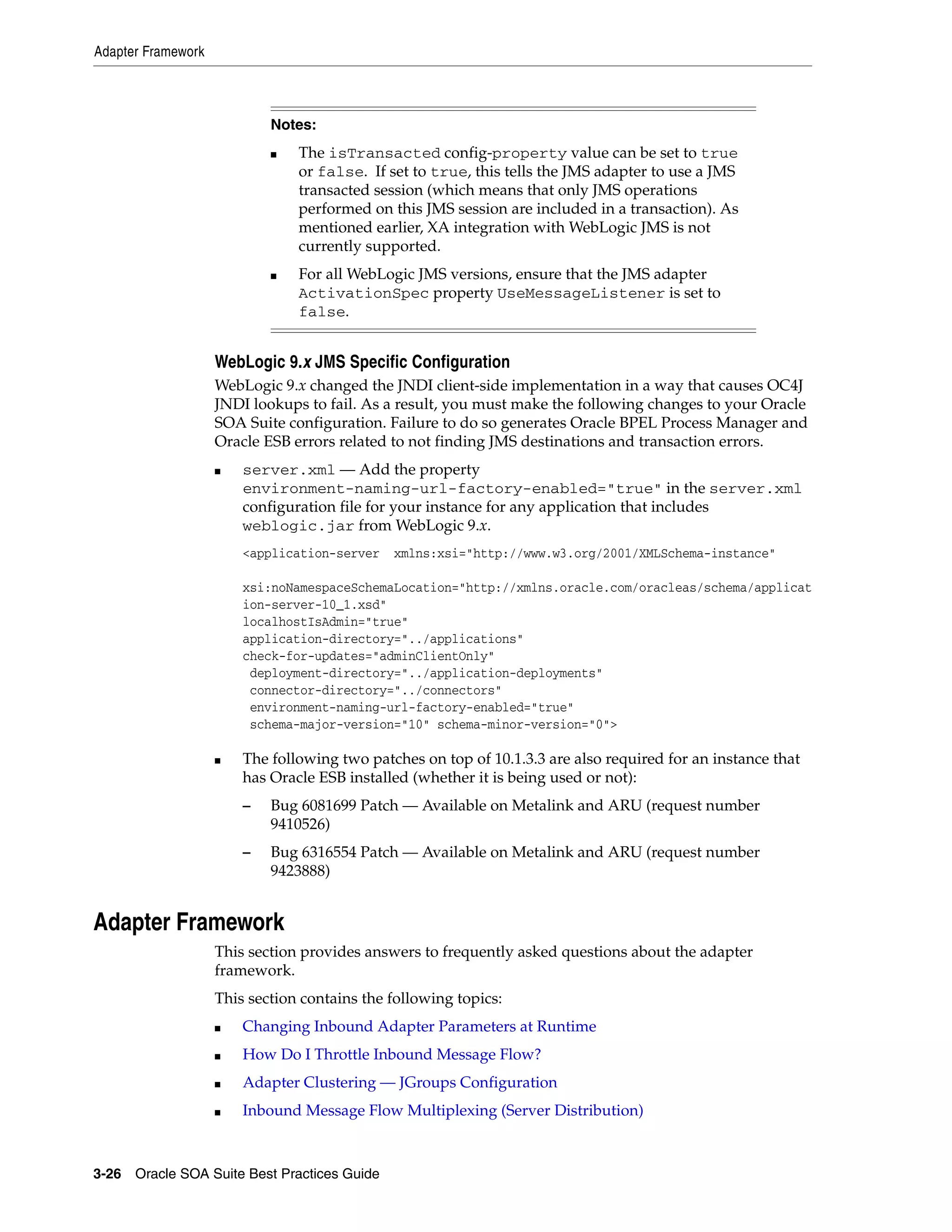 Adapter Framework



                            Notes:
                            ■   The isTransacted config-property value can be set to true
                                or false. If set to true, this tells the JMS adapter to use a JMS
                                transacted session (which means that only JMS operations
                                performed on this JMS session are included in a transaction). As
                                mentioned earlier, XA integration with WebLogic JMS is not
                                currently supported.
                            ■   For all WebLogic JMS versions, ensure that the JMS adapter
                                ActivationSpec property UseMessageListener is set to
                                false.


                    WebLogic 9.x JMS Specific Configuration
                    WebLogic 9.x changed the JNDI client-side implementation in a way that causes OC4J
                    JNDI lookups to fail. As a result, you must make the following changes to your Oracle
                    SOA Suite configuration. Failure to do so generates Oracle BPEL Process Manager and
                    Oracle ESB errors related to not finding JMS destinations and transaction errors.
                    ■   server.xml — Add the property
                        environment-naming-url-factory-enabled="true" in the server.xml
                        configuration file for your instance for any application that includes
                        weblogic.jar from WebLogic 9.x.
                        <application-server   xmlns:xsi="http://www.w3.org/2001/XMLSchema-instance"

                        xsi:noNamespaceSchemaLocation="http://xmlns.oracle.com/oracleas/schema/applicat
                        ion-server-10_1.xsd"
                        localhostIsAdmin="true"
                        application-directory="../applications"
                        check-for-updates="adminClientOnly"
                         deployment-directory="../application-deployments"
                         connector-directory="../connectors"
                         environment-naming-url-factory-enabled="true"
                         schema-major-version="10" schema-minor-version="0">

                    ■   The following two patches on top of 10.1.3.3 are also required for an instance that
                        has Oracle ESB installed (whether it is being used or not):
                        –   Bug 6081699 Patch — Available on Metalink and ARU (request number
                            9410526)
                        –   Bug 6316554 Patch — Available on Metalink and ARU (request number
                            9423888)


Adapter Framework
                    This section provides answers to frequently asked questions about the adapter
                    framework.
                    This section contains the following topics:
                    ■   Changing Inbound Adapter Parameters at Runtime
                    ■   How Do I Throttle Inbound Message Flow?
                    ■   Adapter Clustering — JGroups Configuration
                    ■   Inbound Message Flow Multiplexing (Server Distribution)



3-26 Oracle SOA Suite Best Practices Guide
 