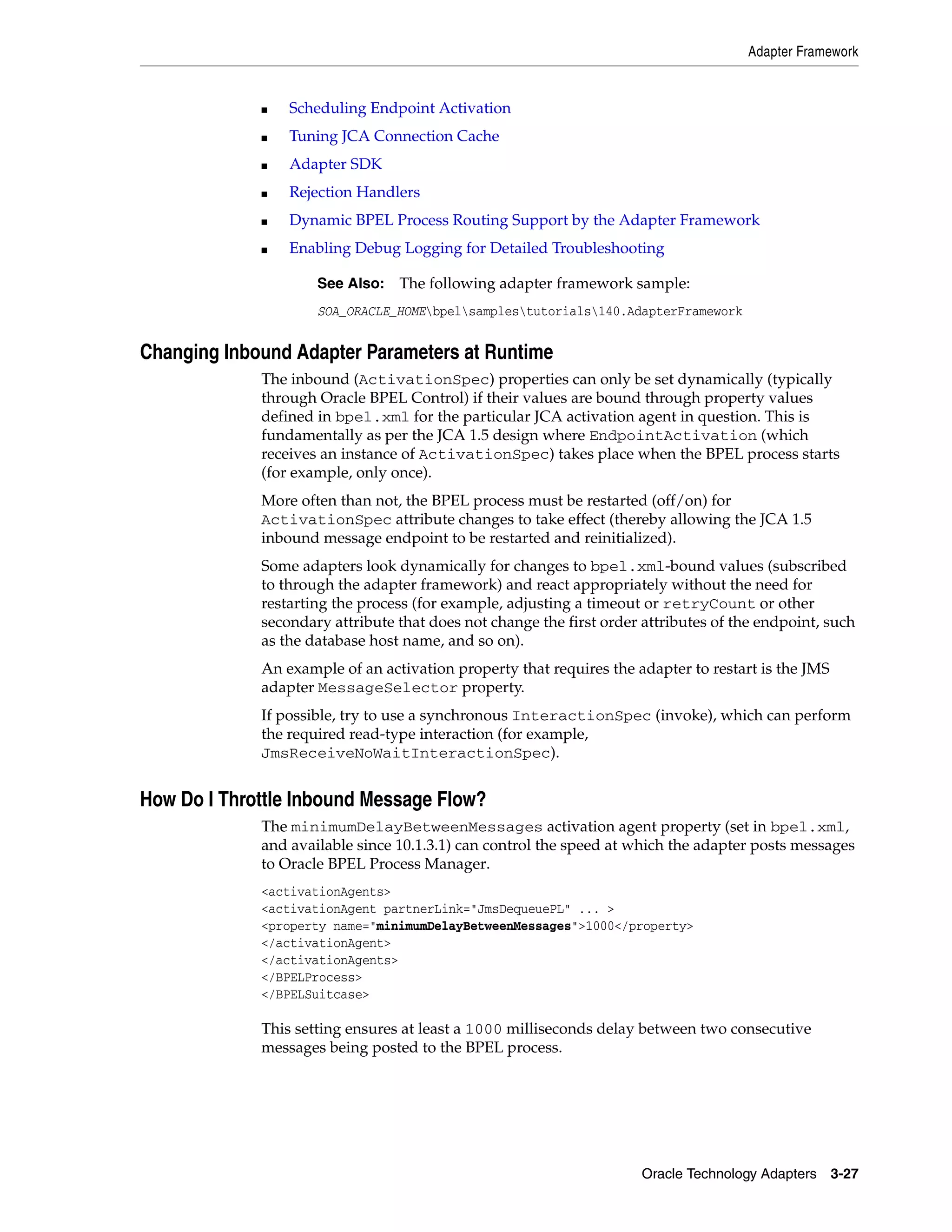 Adapter Framework


             ■   Scheduling Endpoint Activation
             ■   Tuning JCA Connection Cache
             ■   Adapter SDK
             ■   Rejection Handlers
             ■   Dynamic BPEL Process Routing Support by the Adapter Framework
             ■   Enabling Debug Logging for Detailed Troubleshooting

                     See Also:   The following adapter framework sample:
                     SOA_ORACLE_HOMEbpelsamplestutorials140.AdapterFramework


Changing Inbound Adapter Parameters at Runtime
             The inbound (ActivationSpec) properties can only be set dynamically (typically
             through Oracle BPEL Control) if their values are bound through property values
             defined in bpel.xml for the particular JCA activation agent in question. This is
             fundamentally as per the JCA 1.5 design where EndpointActivation (which
             receives an instance of ActivationSpec) takes place when the BPEL process starts
             (for example, only once).
             More often than not, the BPEL process must be restarted (off/on) for
             ActivationSpec attribute changes to take effect (thereby allowing the JCA 1.5
             inbound message endpoint to be restarted and reinitialized).
             Some adapters look dynamically for changes to bpel.xml-bound values (subscribed
             to through the adapter framework) and react appropriately without the need for
             restarting the process (for example, adjusting a timeout or retryCount or other
             secondary attribute that does not change the first order attributes of the endpoint, such
             as the database host name, and so on).
             An example of an activation property that requires the adapter to restart is the JMS
             adapter MessageSelector property.
             If possible, try to use a synchronous InteractionSpec (invoke), which can perform
             the required read-type interaction (for example,
             JmsReceiveNoWaitInteractionSpec).


How Do I Throttle Inbound Message Flow?
             The minimumDelayBetweenMessages activation agent property (set in bpel.xml,
             and available since 10.1.3.1) can control the speed at which the adapter posts messages
             to Oracle BPEL Process Manager.
             <activationAgents>
             <activationAgent partnerLink="JmsDequeuePL" ... >
             <property name="minimumDelayBetweenMessages">1000</property>
             </activationAgent>
             </activationAgents>
             </BPELProcess>
             </BPELSuitcase>

             This setting ensures at least a 1000 milliseconds delay between two consecutive
             messages being posted to the BPEL process.




                                                                      Oracle Technology Adapters 3-27
 