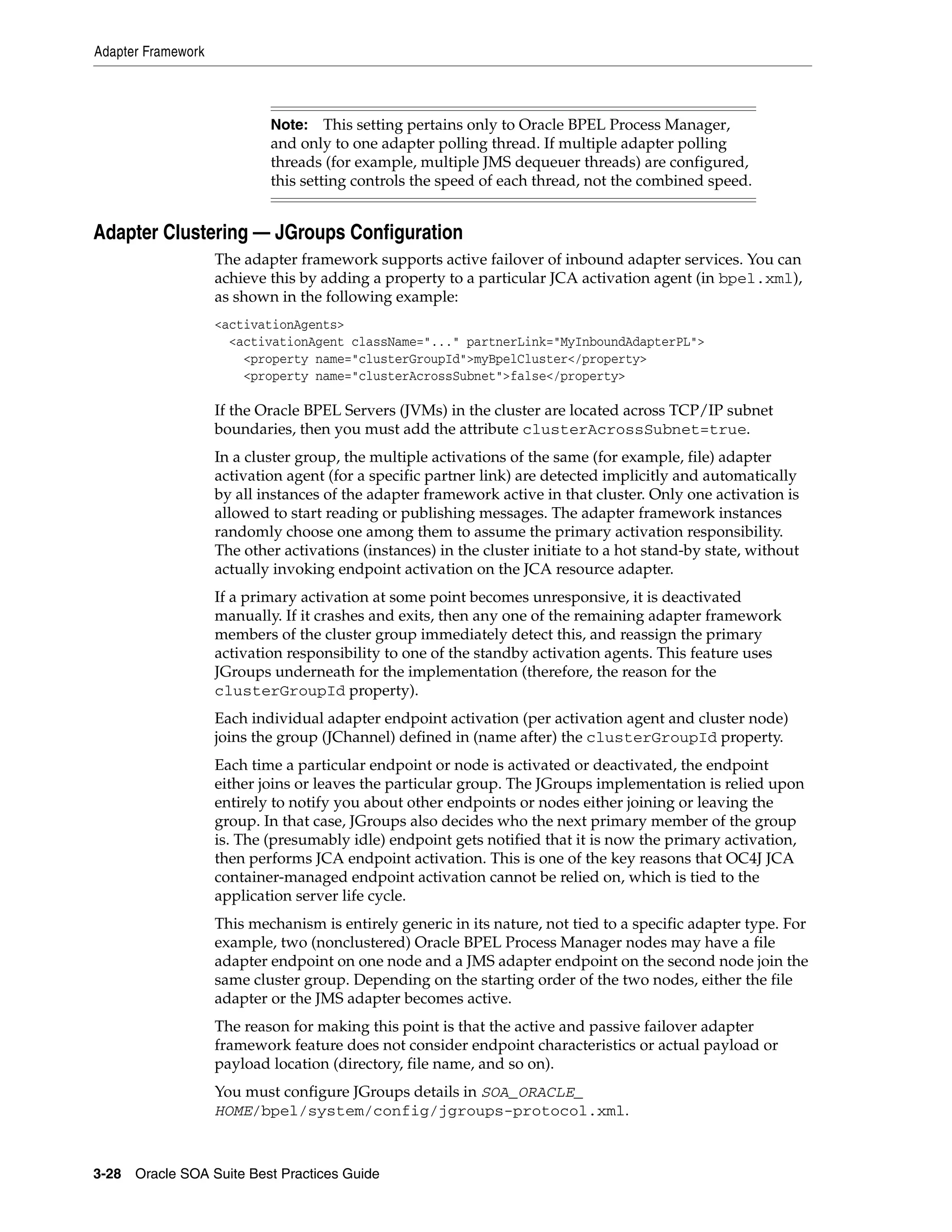 Adapter Framework



                            Note:    This setting pertains only to Oracle BPEL Process Manager,
                            and only to one adapter polling thread. If multiple adapter polling
                            threads (for example, multiple JMS dequeuer threads) are configured,
                            this setting controls the speed of each thread, not the combined speed.


Adapter Clustering — JGroups Configuration
                    The adapter framework supports active failover of inbound adapter services. You can
                    achieve this by adding a property to a particular JCA activation agent (in bpel.xml),
                    as shown in the following example:
                    <activationAgents>
                      <activationAgent className="..." partnerLink="MyInboundAdapterPL">
                        <property name="clusterGroupId">myBpelCluster</property>
                        <property name="clusterAcrossSubnet">false</property>

                    If the Oracle BPEL Servers (JVMs) in the cluster are located across TCP/IP subnet
                    boundaries, then you must add the attribute clusterAcrossSubnet=true.
                    In a cluster group, the multiple activations of the same (for example, file) adapter
                    activation agent (for a specific partner link) are detected implicitly and automatically
                    by all instances of the adapter framework active in that cluster. Only one activation is
                    allowed to start reading or publishing messages. The adapter framework instances
                    randomly choose one among them to assume the primary activation responsibility.
                    The other activations (instances) in the cluster initiate to a hot stand-by state, without
                    actually invoking endpoint activation on the JCA resource adapter.
                    If a primary activation at some point becomes unresponsive, it is deactivated
                    manually. If it crashes and exits, then any one of the remaining adapter framework
                    members of the cluster group immediately detect this, and reassign the primary
                    activation responsibility to one of the standby activation agents. This feature uses
                    JGroups underneath for the implementation (therefore, the reason for the
                    clusterGroupId property).
                    Each individual adapter endpoint activation (per activation agent and cluster node)
                    joins the group (JChannel) defined in (name after) the clusterGroupId property.
                    Each time a particular endpoint or node is activated or deactivated, the endpoint
                    either joins or leaves the particular group. The JGroups implementation is relied upon
                    entirely to notify you about other endpoints or nodes either joining or leaving the
                    group. In that case, JGroups also decides who the next primary member of the group
                    is. The (presumably idle) endpoint gets notified that it is now the primary activation,
                    then performs JCA endpoint activation. This is one of the key reasons that OC4J JCA
                    container-managed endpoint activation cannot be relied on, which is tied to the
                    application server life cycle.
                    This mechanism is entirely generic in its nature, not tied to a specific adapter type. For
                    example, two (nonclustered) Oracle BPEL Process Manager nodes may have a file
                    adapter endpoint on one node and a JMS adapter endpoint on the second node join the
                    same cluster group. Depending on the starting order of the two nodes, either the file
                    adapter or the JMS adapter becomes active.
                    The reason for making this point is that the active and passive failover adapter
                    framework feature does not consider endpoint characteristics or actual payload or
                    payload location (directory, file name, and so on).
                    You must configure JGroups details in SOA_ORACLE_
                    HOME/bpel/system/config/jgroups-protocol.xml.



3-28 Oracle SOA Suite Best Practices Guide
 