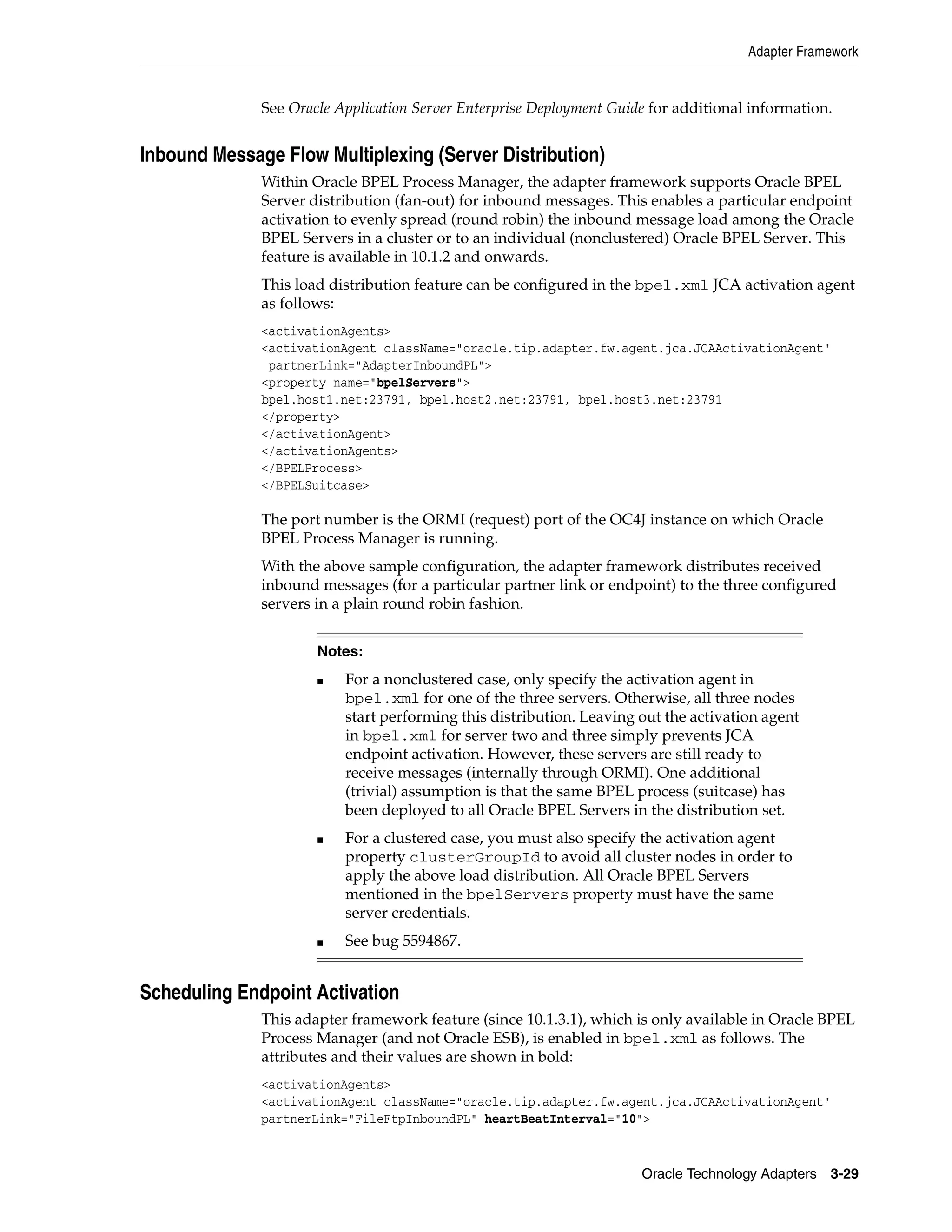 Adapter Framework


              See Oracle Application Server Enterprise Deployment Guide for additional information.


Inbound Message Flow Multiplexing (Server Distribution)
              Within Oracle BPEL Process Manager, the adapter framework supports Oracle BPEL
              Server distribution (fan-out) for inbound messages. This enables a particular endpoint
              activation to evenly spread (round robin) the inbound message load among the Oracle
              BPEL Servers in a cluster or to an individual (nonclustered) Oracle BPEL Server. This
              feature is available in 10.1.2 and onwards.
              This load distribution feature can be configured in the bpel.xml JCA activation agent
              as follows:
              <activationAgents>
              <activationAgent className="oracle.tip.adapter.fw.agent.jca.JCAActivationAgent"
               partnerLink="AdapterInboundPL">
              <property name="bpelServers">
              bpel.host1.net:23791, bpel.host2.net:23791, bpel.host3.net:23791
              </property>
              </activationAgent>
              </activationAgents>
              </BPELProcess>
              </BPELSuitcase>

              The port number is the ORMI (request) port of the OC4J instance on which Oracle
              BPEL Process Manager is running.
              With the above sample configuration, the adapter framework distributes received
              inbound messages (for a particular partner link or endpoint) to the three configured
              servers in a plain round robin fashion.


                      Notes:
                      ■   For a nonclustered case, only specify the activation agent in
                          bpel.xml for one of the three servers. Otherwise, all three nodes
                          start performing this distribution. Leaving out the activation agent
                          in bpel.xml for server two and three simply prevents JCA
                          endpoint activation. However, these servers are still ready to
                          receive messages (internally through ORMI). One additional
                          (trivial) assumption is that the same BPEL process (suitcase) has
                          been deployed to all Oracle BPEL Servers in the distribution set.
                      ■   For a clustered case, you must also specify the activation agent
                          property clusterGroupId to avoid all cluster nodes in order to
                          apply the above load distribution. All Oracle BPEL Servers
                          mentioned in the bpelServers property must have the same
                          server credentials.
                      ■   See bug 5594867.


Scheduling Endpoint Activation
              This adapter framework feature (since 10.1.3.1), which is only available in Oracle BPEL
              Process Manager (and not Oracle ESB), is enabled in bpel.xml as follows. The
              attributes and their values are shown in bold:
              <activationAgents>
              <activationAgent className="oracle.tip.adapter.fw.agent.jca.JCAActivationAgent"
              partnerLink="FileFtpInboundPL" heartBeatInterval="10">


                                                                      Oracle Technology Adapters 3-29
 