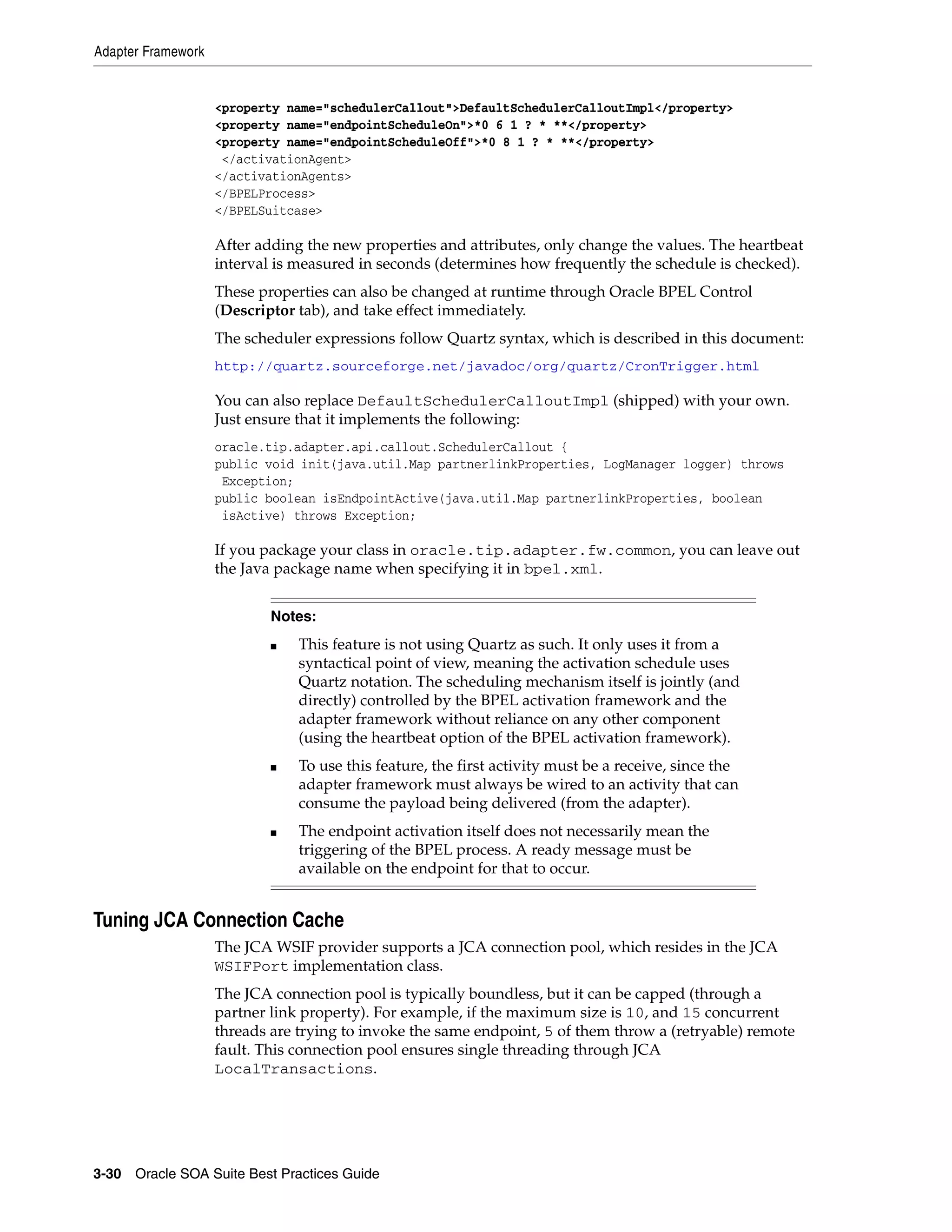 Adapter Framework


                    <property name="schedulerCallout">DefaultSchedulerCalloutImpl</property>
                    <property name="endpointScheduleOn">*0 6 1 ? * **</property>
                    <property name="endpointScheduleOff">*0 8 1 ? * **</property>
                     </activationAgent>
                    </activationAgents>
                    </BPELProcess>
                    </BPELSuitcase>

                    After adding the new properties and attributes, only change the values. The heartbeat
                    interval is measured in seconds (determines how frequently the schedule is checked).
                    These properties can also be changed at runtime through Oracle BPEL Control
                    (Descriptor tab), and take effect immediately.
                    The scheduler expressions follow Quartz syntax, which is described in this document:
                    http://quartz.sourceforge.net/javadoc/org/quartz/CronTrigger.html

                    You can also replace DefaultSchedulerCalloutImpl (shipped) with your own.
                    Just ensure that it implements the following:
                    oracle.tip.adapter.api.callout.SchedulerCallout {
                    public void init(java.util.Map partnerlinkProperties, LogManager logger) throws
                     Exception;
                    public boolean isEndpointActive(java.util.Map partnerlinkProperties, boolean
                     isActive) throws Exception;

                    If you package your class in oracle.tip.adapter.fw.common, you can leave out
                    the Java package name when specifying it in bpel.xml.


                            Notes:
                            ■   This feature is not using Quartz as such. It only uses it from a
                                syntactical point of view, meaning the activation schedule uses
                                Quartz notation. The scheduling mechanism itself is jointly (and
                                directly) controlled by the BPEL activation framework and the
                                adapter framework without reliance on any other component
                                (using the heartbeat option of the BPEL activation framework).
                            ■   To use this feature, the first activity must be a receive, since the
                                adapter framework must always be wired to an activity that can
                                consume the payload being delivered (from the adapter).
                            ■   The endpoint activation itself does not necessarily mean the
                                triggering of the BPEL process. A ready message must be
                                available on the endpoint for that to occur.


Tuning JCA Connection Cache
                    The JCA WSIF provider supports a JCA connection pool, which resides in the JCA
                    WSIFPort implementation class.
                    The JCA connection pool is typically boundless, but it can be capped (through a
                    partner link property). For example, if the maximum size is 10, and 15 concurrent
                    threads are trying to invoke the same endpoint, 5 of them throw a (retryable) remote
                    fault. This connection pool ensures single threading through JCA
                    LocalTransactions.




3-30 Oracle SOA Suite Best Practices Guide
 