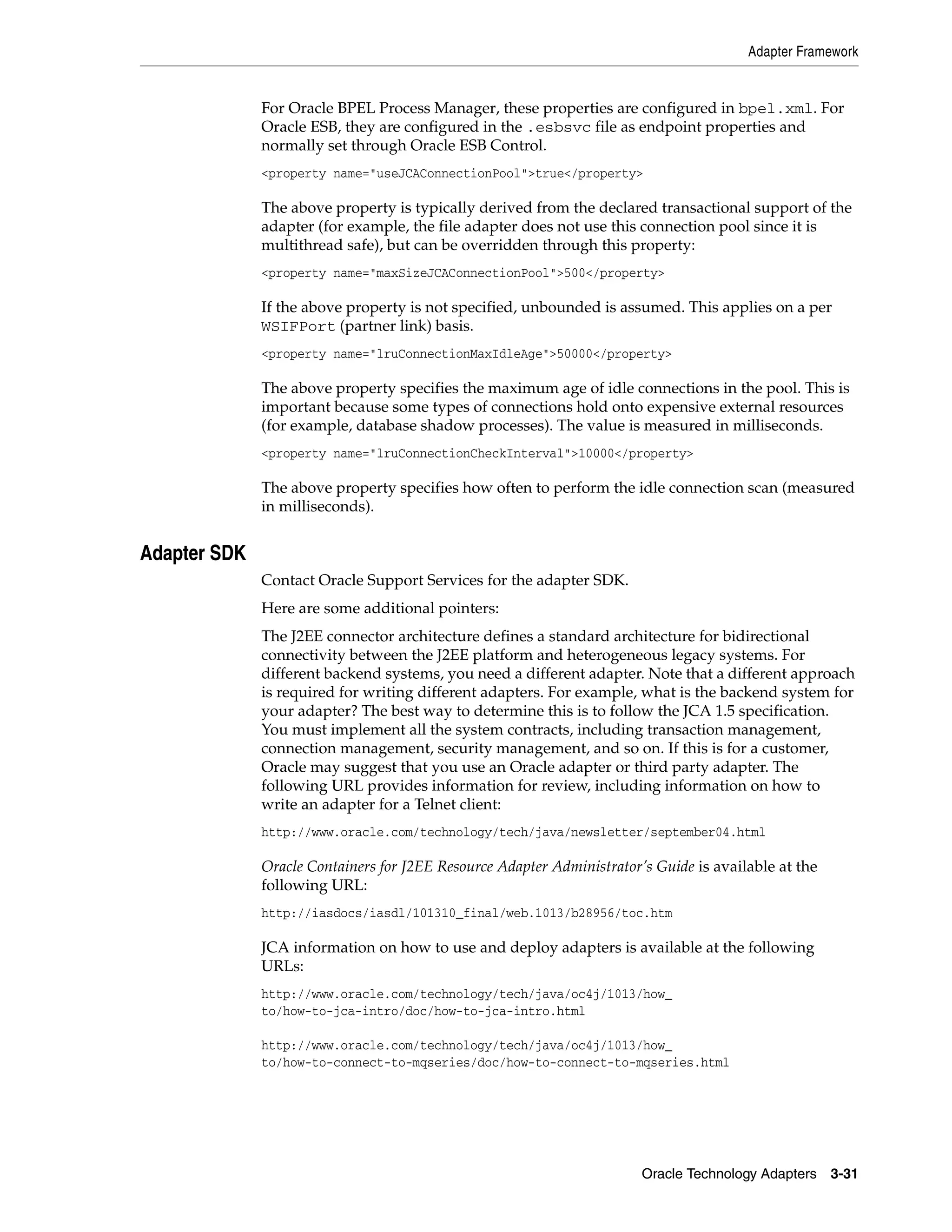 Adapter Framework


              For Oracle BPEL Process Manager, these properties are configured in bpel.xml. For
              Oracle ESB, they are configured in the .esbsvc file as endpoint properties and
              normally set through Oracle ESB Control.
              <property name="useJCAConnectionPool">true</property>

              The above property is typically derived from the declared transactional support of the
              adapter (for example, the file adapter does not use this connection pool since it is
              multithread safe), but can be overridden through this property:
              <property name="maxSizeJCAConnectionPool">500</property>

              If the above property is not specified, unbounded is assumed. This applies on a per
              WSIFPort (partner link) basis.
              <property name="lruConnectionMaxIdleAge">50000</property>

              The above property specifies the maximum age of idle connections in the pool. This is
              important because some types of connections hold onto expensive external resources
              (for example, database shadow processes). The value is measured in milliseconds.
              <property name="lruConnectionCheckInterval">10000</property>

              The above property specifies how often to perform the idle connection scan (measured
              in milliseconds).


Adapter SDK
              Contact Oracle Support Services for the adapter SDK.
              Here are some additional pointers:
              The J2EE connector architecture defines a standard architecture for bidirectional
              connectivity between the J2EE platform and heterogeneous legacy systems. For
              different backend systems, you need a different adapter. Note that a different approach
              is required for writing different adapters. For example, what is the backend system for
              your adapter? The best way to determine this is to follow the JCA 1.5 specification.
              You must implement all the system contracts, including transaction management,
              connection management, security management, and so on. If this is for a customer,
              Oracle may suggest that you use an Oracle adapter or third party adapter. The
              following URL provides information for review, including information on how to
              write an adapter for a Telnet client:
              http://www.oracle.com/technology/tech/java/newsletter/september04.html

              Oracle Containers for J2EE Resource Adapter Administrator’s Guide is available at the
              following URL:
              http://iasdocs/iasdl/101310_final/web.1013/b28956/toc.htm

              JCA information on how to use and deploy adapters is available at the following
              URLs:
              http://www.oracle.com/technology/tech/java/oc4j/1013/how_
              to/how-to-jca-intro/doc/how-to-jca-intro.html

              http://www.oracle.com/technology/tech/java/oc4j/1013/how_
              to/how-to-connect-to-mqseries/doc/how-to-connect-to-mqseries.html




                                                                        Oracle Technology Adapters 3-31
 