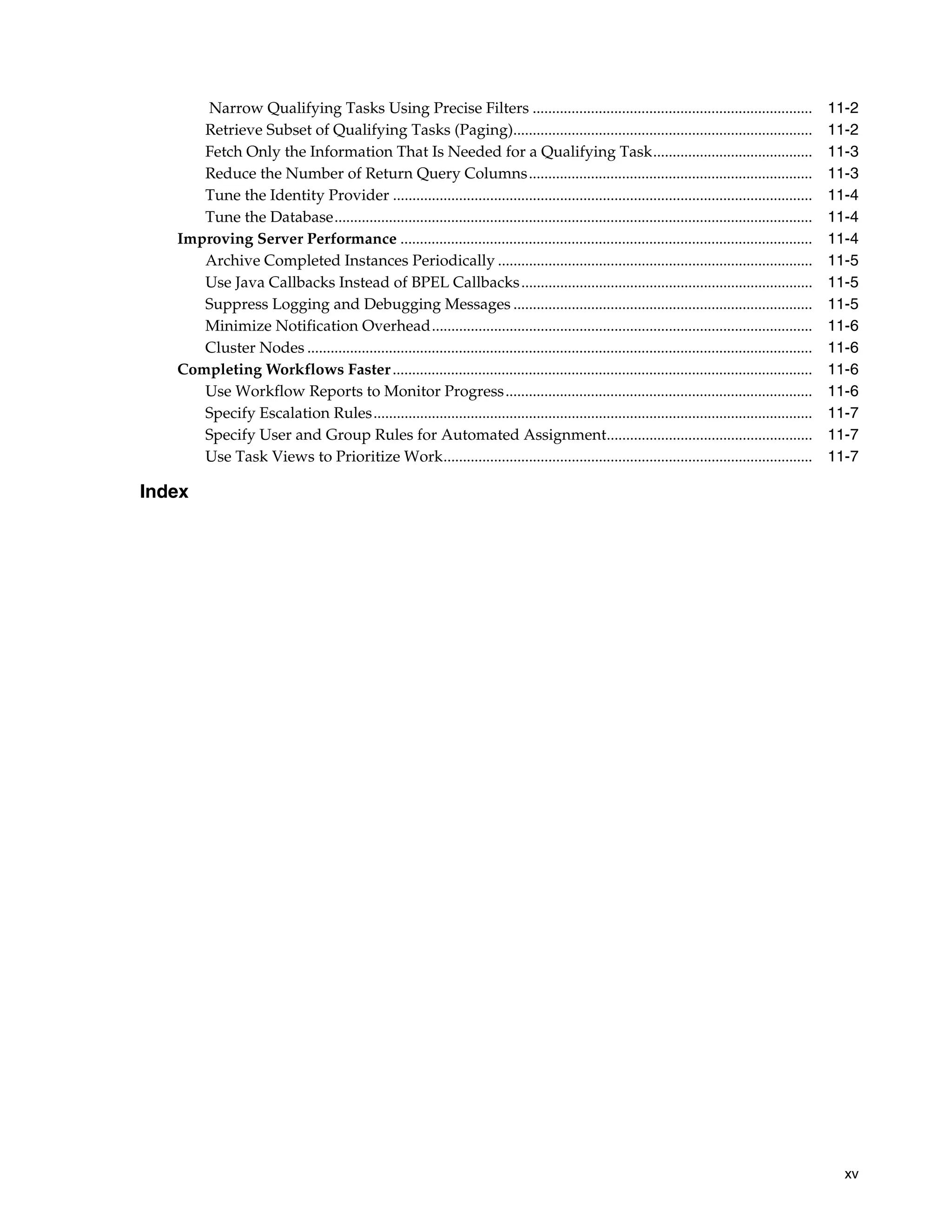 Narrow Qualifying Tasks Using Precise Filters ........................................................................                             11-2
      Retrieve Subset of Qualifying Tasks (Paging).............................................................................                          11-2
      Fetch Only the Information That Is Needed for a Qualifying Task.........................................                                           11-3
      Reduce the Number of Return Query Columns.........................................................................                                 11-3
      Tune the Identity Provider ............................................................................................................            11-4
      Tune the Database...........................................................................................................................       11-4
   Improving Server Performance ..........................................................................................................               11-4
      Archive Completed Instances Periodically .................................................................................                         11-5
      Use Java Callbacks Instead of BPEL Callbacks ...........................................................................                           11-5
      Suppress Logging and Debugging Messages .............................................................................                              11-5
      Minimize Notification Overhead..................................................................................................                   11-6
      Cluster Nodes ..................................................................................................................................   11-6
   Completing Workflows Faster ............................................................................................................              11-6
      Use Workflow Reports to Monitor Progress ...............................................................................                           11-6
      Specify Escalation Rules.................................................................................................................          11-7
      Specify User and Group Rules for Automated Assignment.....................................................                                         11-7
      Use Task Views to Prioritize Work...............................................................................................                   11-7

Index




                                                                                                                                                           xv
 