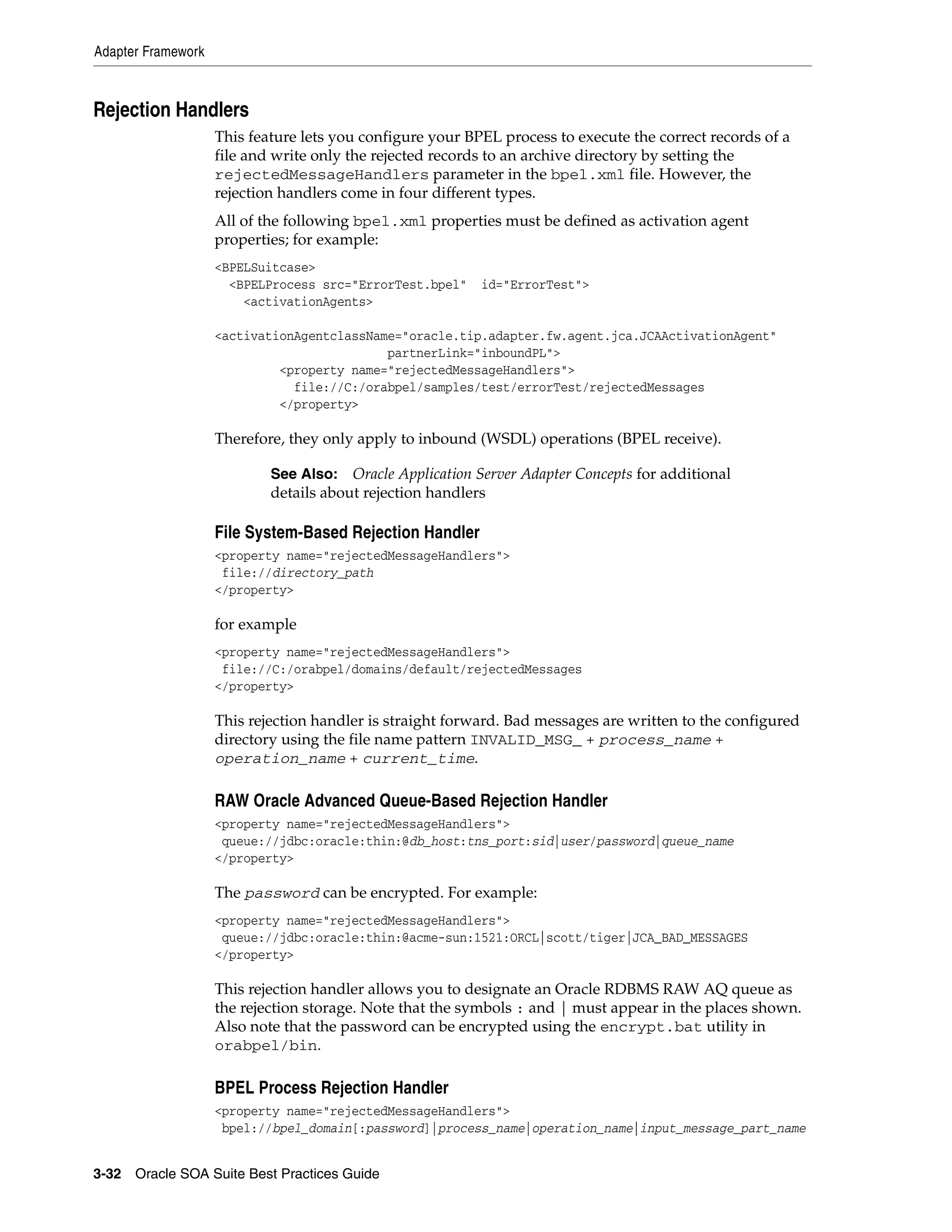 Adapter Framework



Rejection Handlers
                    This feature lets you configure your BPEL process to execute the correct records of a
                    file and write only the rejected records to an archive directory by setting the
                    rejectedMessageHandlers parameter in the bpel.xml file. However, the
                    rejection handlers come in four different types.
                    All of the following bpel.xml properties must be defined as activation agent
                    properties; for example:
                    <BPELSuitcase>
                      <BPELProcess src="ErrorTest.bpel"    id="ErrorTest">
                        <activationAgents>

                    <activationAgentclassName="oracle.tip.adapter.fw.agent.jca.JCAActivationAgent"
                                            partnerLink="inboundPL">
                             <property name="rejectedMessageHandlers">
                               file://C:/orabpel/samples/test/errorTest/rejectedMessages
                             </property>

                    Therefore, they only apply to inbound (WSDL) operations (BPEL receive).

                            See Also: Oracle Application Server Adapter Concepts for additional
                            details about rejection handlers

                    File System-Based Rejection Handler
                    <property name="rejectedMessageHandlers">
                     file://directory_path
                    </property>

                    for example
                    <property name="rejectedMessageHandlers">
                     file://C:/orabpel/domains/default/rejectedMessages
                    </property>

                    This rejection handler is straight forward. Bad messages are written to the configured
                    directory using the file name pattern INVALID_MSG_ + process_name +
                    operation_name + current_time.

                    RAW Oracle Advanced Queue-Based Rejection Handler
                    <property name="rejectedMessageHandlers">
                     queue://jdbc:oracle:thin:@db_host:tns_port:sid|user/password|queue_name
                    </property>

                    The password can be encrypted. For example:
                    <property name="rejectedMessageHandlers">
                     queue://jdbc:oracle:thin:@acme-sun:1521:ORCL|scott/tiger|JCA_BAD_MESSAGES
                    </property>

                    This rejection handler allows you to designate an Oracle RDBMS RAW AQ queue as
                    the rejection storage. Note that the symbols : and | must appear in the places shown.
                    Also note that the password can be encrypted using the encrypt.bat utility in
                    orabpel/bin.

                    BPEL Process Rejection Handler
                    <property name="rejectedMessageHandlers">
                     bpel://bpel_domain[:password]|process_name|operation_name|input_message_part_name


3-32 Oracle SOA Suite Best Practices Guide
 