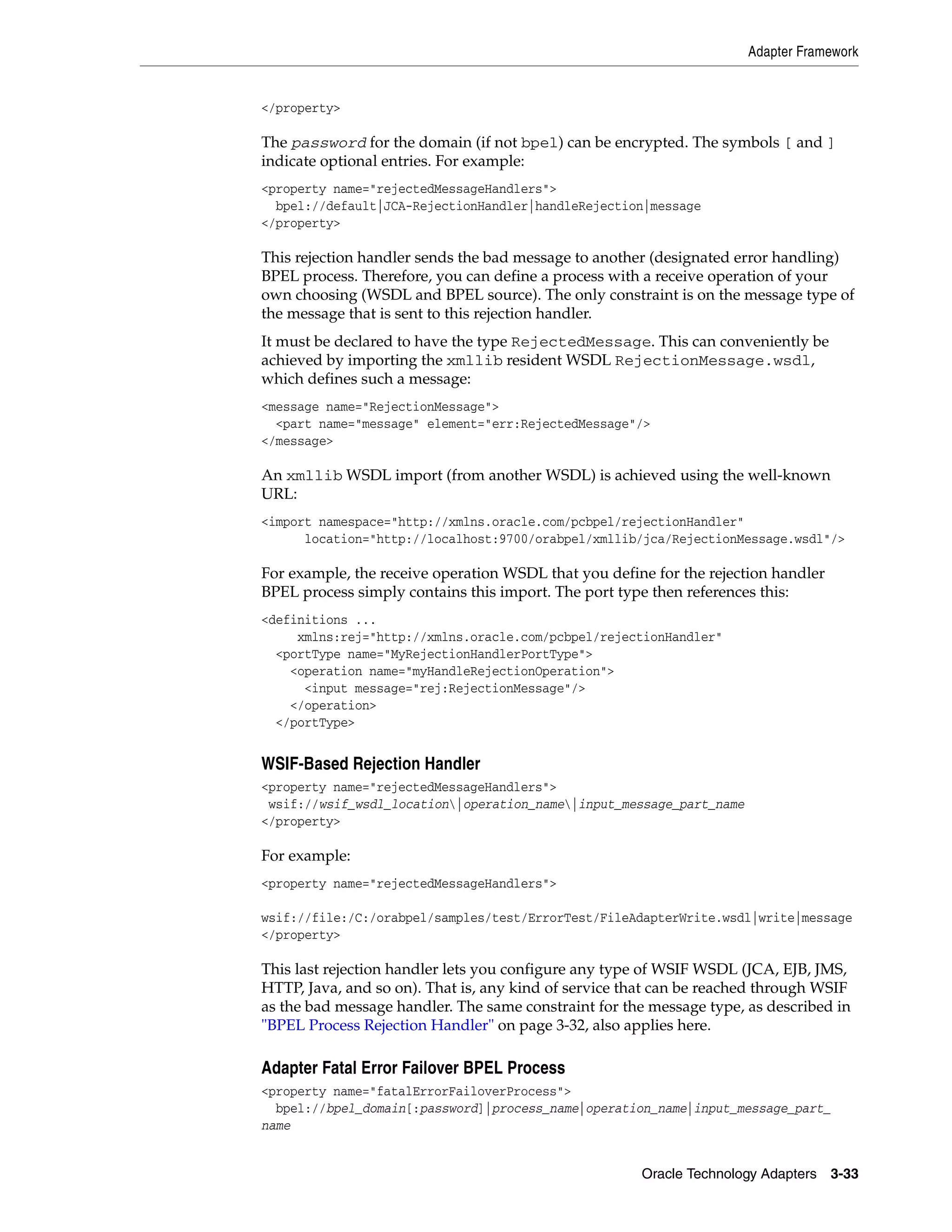 Adapter Framework


</property>

The password for the domain (if not bpel) can be encrypted. The symbols [ and ]
indicate optional entries. For example:
<property name="rejectedMessageHandlers">
  bpel://default|JCA-RejectionHandler|handleRejection|message
</property>

This rejection handler sends the bad message to another (designated error handling)
BPEL process. Therefore, you can define a process with a receive operation of your
own choosing (WSDL and BPEL source). The only constraint is on the message type of
the message that is sent to this rejection handler.
It must be declared to have the type RejectedMessage. This can conveniently be
achieved by importing the xmllib resident WSDL RejectionMessage.wsdl,
which defines such a message:
<message name="RejectionMessage">
  <part name="message" element="err:RejectedMessage"/>
</message>

An xmllib WSDL import (from another WSDL) is achieved using the well-known
URL:
<import namespace="http://xmlns.oracle.com/pcbpel/rejectionHandler"
      location="http://localhost:9700/orabpel/xmllib/jca/RejectionMessage.wsdl"/>

For example, the receive operation WSDL that you define for the rejection handler
BPEL process simply contains this import. The port type then references this:
<definitions ...
     xmlns:rej="http://xmlns.oracle.com/pcbpel/rejectionHandler"
  <portType name="MyRejectionHandlerPortType">
    <operation name="myHandleRejectionOperation">
      <input message="rej:RejectionMessage"/>
    </operation>
  </portType>


WSIF-Based Rejection Handler
<property name="rejectedMessageHandlers">
 wsif://wsif_wsdl_location|operation_name|input_message_part_name
</property>

For example:
<property name="rejectedMessageHandlers">

wsif://file:/C:/orabpel/samples/test/ErrorTest/FileAdapterWrite.wsdl|write|message
</property>

This last rejection handler lets you configure any type of WSIF WSDL (JCA, EJB, JMS,
HTTP, Java, and so on). That is, any kind of service that can be reached through WSIF
as the bad message handler. The same constraint for the message type, as described in
"BPEL Process Rejection Handler" on page 3-32, also applies here.

Adapter Fatal Error Failover BPEL Process
<property name="fatalErrorFailoverProcess">
  bpel://bpel_domain[:password]|process_name|operation_name|input_message_part_
name


                                                      Oracle Technology Adapters 3-33
 