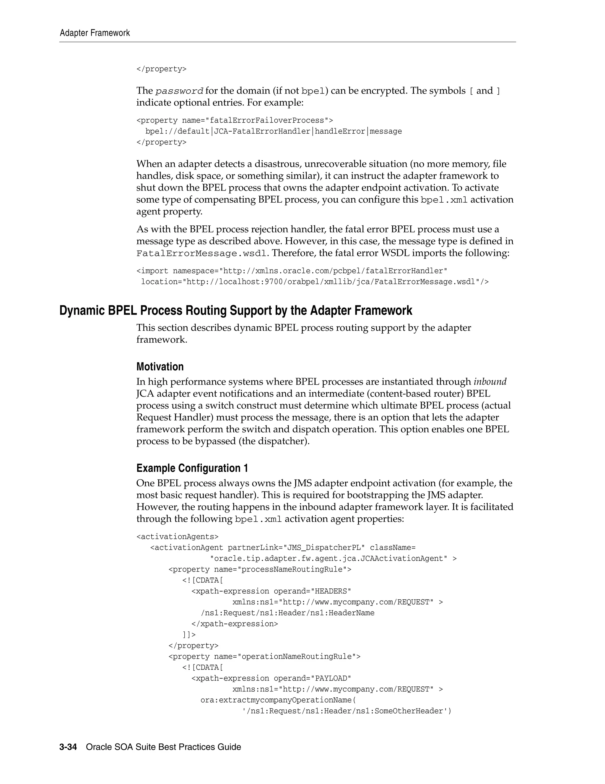 Adapter Framework


                    </property>

                    The password for the domain (if not bpel) can be encrypted. The symbols [ and ]
                    indicate optional entries. For example:
                    <property name="fatalErrorFailoverProcess">
                      bpel://default|JCA-FatalErrorHandler|handleError|message
                    </property>

                    When an adapter detects a disastrous, unrecoverable situation (no more memory, file
                    handles, disk space, or something similar), it can instruct the adapter framework to
                    shut down the BPEL process that owns the adapter endpoint activation. To activate
                    some type of compensating BPEL process, you can configure this bpel.xml activation
                    agent property.
                    As with the BPEL process rejection handler, the fatal error BPEL process must use a
                    message type as described above. However, in this case, the message type is defined in
                    FatalErrorMessage.wsdl. Therefore, the fatal error WSDL imports the following:
                    <import namespace="http://xmlns.oracle.com/pcbpel/fatalErrorHandler"
                     location="http://localhost:9700/orabpel/xmllib/jca/FatalErrorMessage.wsdl"/>


Dynamic BPEL Process Routing Support by the Adapter Framework
                    This section describes dynamic BPEL process routing support by the adapter
                    framework.

                    Motivation
                    In high performance systems where BPEL processes are instantiated through inbound
                    JCA adapter event notifications and an intermediate (content-based router) BPEL
                    process using a switch construct must determine which ultimate BPEL process (actual
                    Request Handler) must process the message, there is an option that lets the adapter
                    framework perform the switch and dispatch operation. This option enables one BPEL
                    process to be bypassed (the dispatcher).

                    Example Configuration 1
                    One BPEL process always owns the JMS adapter endpoint activation (for example, the
                    most basic request handler). This is required for bootstrapping the JMS adapter.
                    However, the routing happens in the inbound adapter framework layer. It is facilitated
                    through the following bpel.xml activation agent properties:
                    <activationAgents>
                       <activationAgent partnerLink="JMS_DispatcherPL" className=
                                    "oracle.tip.adapter.fw.agent.jca.JCAActivationAgent" >
                           <property name="processNameRoutingRule">
                              <![CDATA[
                                <xpath-expression operand="HEADERS"
                                         xmlns:ns1="http://www.mycompany.com/REQUEST" >
                                  /ns1:Request/ns1:Header/ns1:HeaderName
                                </xpath-expression>
                              ]]>
                           </property>
                           <property name="operationNameRoutingRule">
                              <![CDATA[
                                <xpath-expression operand="PAYLOAD"
                                         xmlns:ns1="http://www.mycompany.com/REQUEST" >
                                  ora:extractmycompanyOperationName(
                                           '/ns1:Request/ns1:Header/ns1:SomeOtherHeader')



3-34 Oracle SOA Suite Best Practices Guide
 