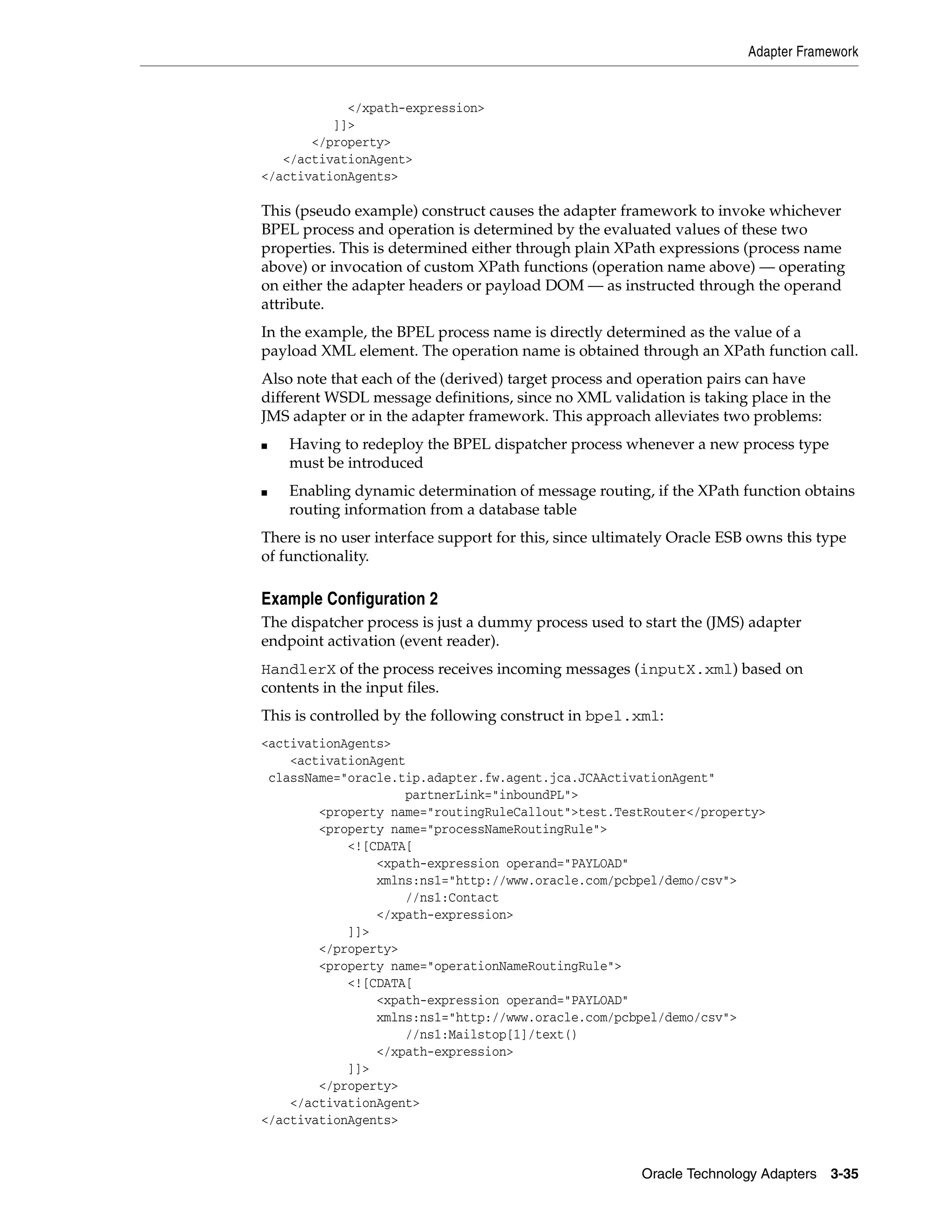 Adapter Framework


            </xpath-expression>
          ]]>
       </property>
   </activationAgent>
</activationAgents>

This (pseudo example) construct causes the adapter framework to invoke whichever
BPEL process and operation is determined by the evaluated values of these two
properties. This is determined either through plain XPath expressions (process name
above) or invocation of custom XPath functions (operation name above) — operating
on either the adapter headers or payload DOM — as instructed through the operand
attribute.
In the example, the BPEL process name is directly determined as the value of a
payload XML element. The operation name is obtained through an XPath function call.
Also note that each of the (derived) target process and operation pairs can have
different WSDL message definitions, since no XML validation is taking place in the
JMS adapter or in the adapter framework. This approach alleviates two problems:
■   Having to redeploy the BPEL dispatcher process whenever a new process type
    must be introduced
■   Enabling dynamic determination of message routing, if the XPath function obtains
    routing information from a database table
There is no user interface support for this, since ultimately Oracle ESB owns this type
of functionality.

Example Configuration 2
The dispatcher process is just a dummy process used to start the (JMS) adapter
endpoint activation (event reader).
HandlerX of the process receives incoming messages (inputX.xml) based on
contents in the input files.
This is controlled by the following construct in bpel.xml:
<activationAgents>
    <activationAgent
 className="oracle.tip.adapter.fw.agent.jca.JCAActivationAgent"
                    partnerLink="inboundPL">
        <property name="routingRuleCallout">test.TestRouter</property>
        <property name="processNameRoutingRule">
            <![CDATA[
                <xpath-expression operand="PAYLOAD"
                xmlns:ns1="http://www.oracle.com/pcbpel/demo/csv">
                    //ns1:Contact
                </xpath-expression>
            ]]>
        </property>
        <property name="operationNameRoutingRule">
            <![CDATA[
                <xpath-expression operand="PAYLOAD"
                xmlns:ns1="http://www.oracle.com/pcbpel/demo/csv">
                    //ns1:Mailstop[1]/text()
                </xpath-expression>
            ]]>
        </property>
    </activationAgent>
</activationAgents>


                                                        Oracle Technology Adapters 3-35
 