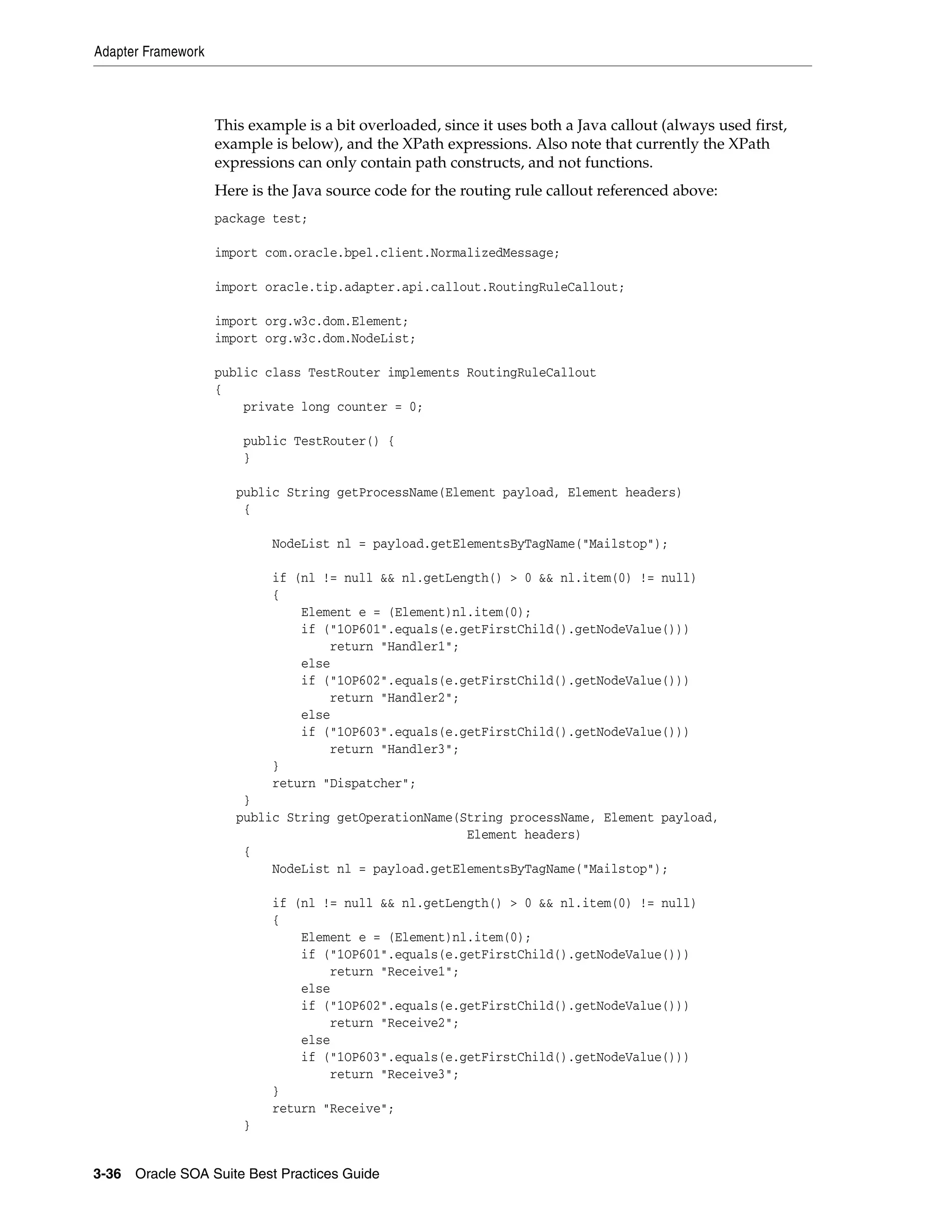 Adapter Framework



                    This example is a bit overloaded, since it uses both a Java callout (always used first,
                    example is below), and the XPath expressions. Also note that currently the XPath
                    expressions can only contain path constructs, and not functions.
                    Here is the Java source code for the routing rule callout referenced above:
                    package test;

                    import com.oracle.bpel.client.NormalizedMessage;

                    import oracle.tip.adapter.api.callout.RoutingRuleCallout;

                    import org.w3c.dom.Element;
                    import org.w3c.dom.NodeList;

                    public class TestRouter implements RoutingRuleCallout
                    {
                        private long counter = 0;

                        public TestRouter() {
                        }

                       public String getProcessName(Element payload, Element headers)
                        {

                            NodeList nl = payload.getElementsByTagName("Mailstop");

                            if (nl != null && nl.getLength() > 0 && nl.item(0) != null)
                            {
                                Element e = (Element)nl.item(0);
                                if ("1OP601".equals(e.getFirstChild().getNodeValue()))
                                    return "Handler1";
                                else
                                if ("1OP602".equals(e.getFirstChild().getNodeValue()))
                                    return "Handler2";
                                else
                                if ("1OP603".equals(e.getFirstChild().getNodeValue()))
                                    return "Handler3";
                            }
                            return "Dispatcher";
                        }
                       public String getOperationName(String processName, Element payload,
                                                       Element headers)
                        {
                            NodeList nl = payload.getElementsByTagName("Mailstop");

                            if (nl != null && nl.getLength() > 0 && nl.item(0) != null)
                            {
                                Element e = (Element)nl.item(0);
                                if ("1OP601".equals(e.getFirstChild().getNodeValue()))
                                    return "Receive1";
                                else
                                if ("1OP602".equals(e.getFirstChild().getNodeValue()))
                                    return "Receive2";
                                else
                                if ("1OP603".equals(e.getFirstChild().getNodeValue()))
                                    return "Receive3";
                            }
                            return "Receive";
                        }


3-36 Oracle SOA Suite Best Practices Guide
 