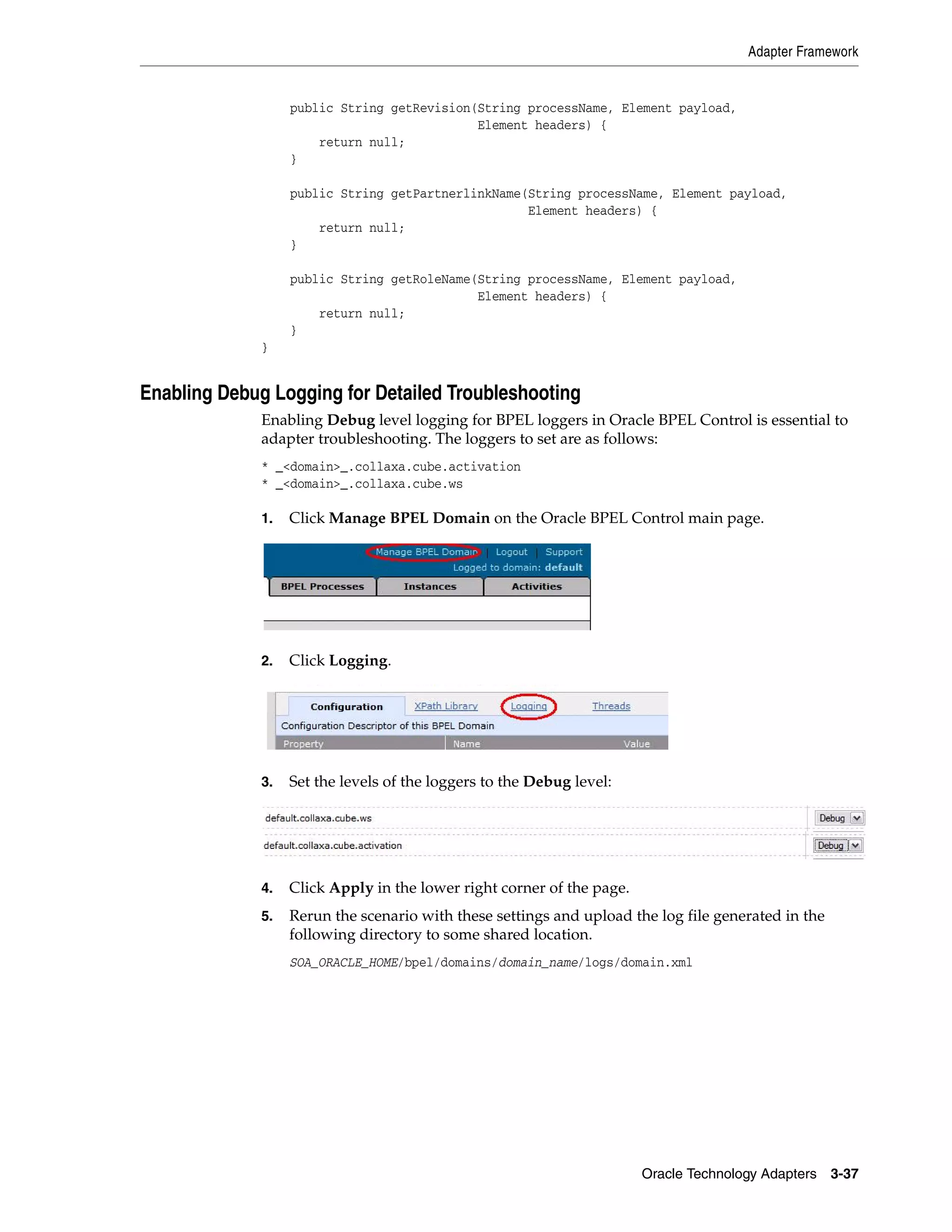Adapter Framework


                   public String getRevision(String processName, Element payload,
                                             Element headers) {
                       return null;
                   }

                   public String getPartnerlinkName(String processName, Element payload,
                                                    Element headers) {
                       return null;
                   }

                   public String getRoleName(String processName, Element payload,
                                             Element headers) {
                       return null;
                   }
              }


Enabling Debug Logging for Detailed Troubleshooting
              Enabling Debug level logging for BPEL loggers in Oracle BPEL Control is essential to
              adapter troubleshooting. The loggers to set are as follows:
              * _<domain>_.collaxa.cube.activation
              * _<domain>_.collaxa.cube.ws

              1.   Click Manage BPEL Domain on the Oracle BPEL Control main page.




              2.   Click Logging.




              3.   Set the levels of the loggers to the Debug level:




              4.   Click Apply in the lower right corner of the page.
              5.   Rerun the scenario with these settings and upload the log file generated in the
                   following directory to some shared location.
                   SOA_ORACLE_HOME/bpel/domains/domain_name/logs/domain.xml




                                                                        Oracle Technology Adapters 3-37
 