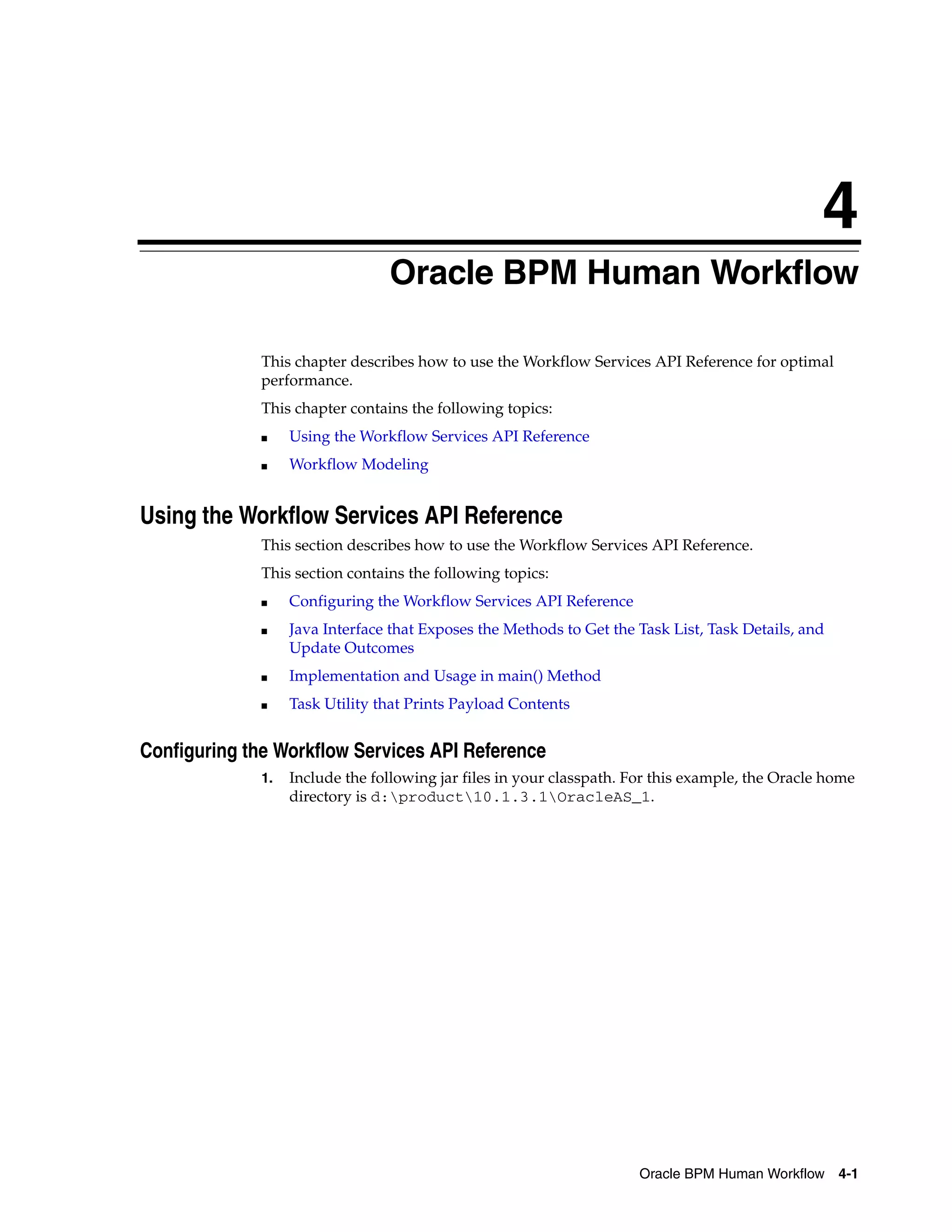 4
                                 Oracle BPM Human Workflow

              This chapter describes how to use the Workflow Services API Reference for optimal
              performance.
              This chapter contains the following topics:
              ■    Using the Workflow Services API Reference
              ■    Workflow Modeling


Using the Workflow Services API Reference
              This section describes how to use the Workflow Services API Reference.
              This section contains the following topics:
              ■    Configuring the Workflow Services API Reference
              ■    Java Interface that Exposes the Methods to Get the Task List, Task Details, and
                   Update Outcomes
              ■    Implementation and Usage in main() Method
              ■    Task Utility that Prints Payload Contents


Configuring the Workflow Services API Reference
              1.   Include the following jar files in your classpath. For this example, the Oracle home
                   directory is d:product10.1.3.1OracleAS_1.




                                                                       Oracle BPM Human Workflow 4-1
 