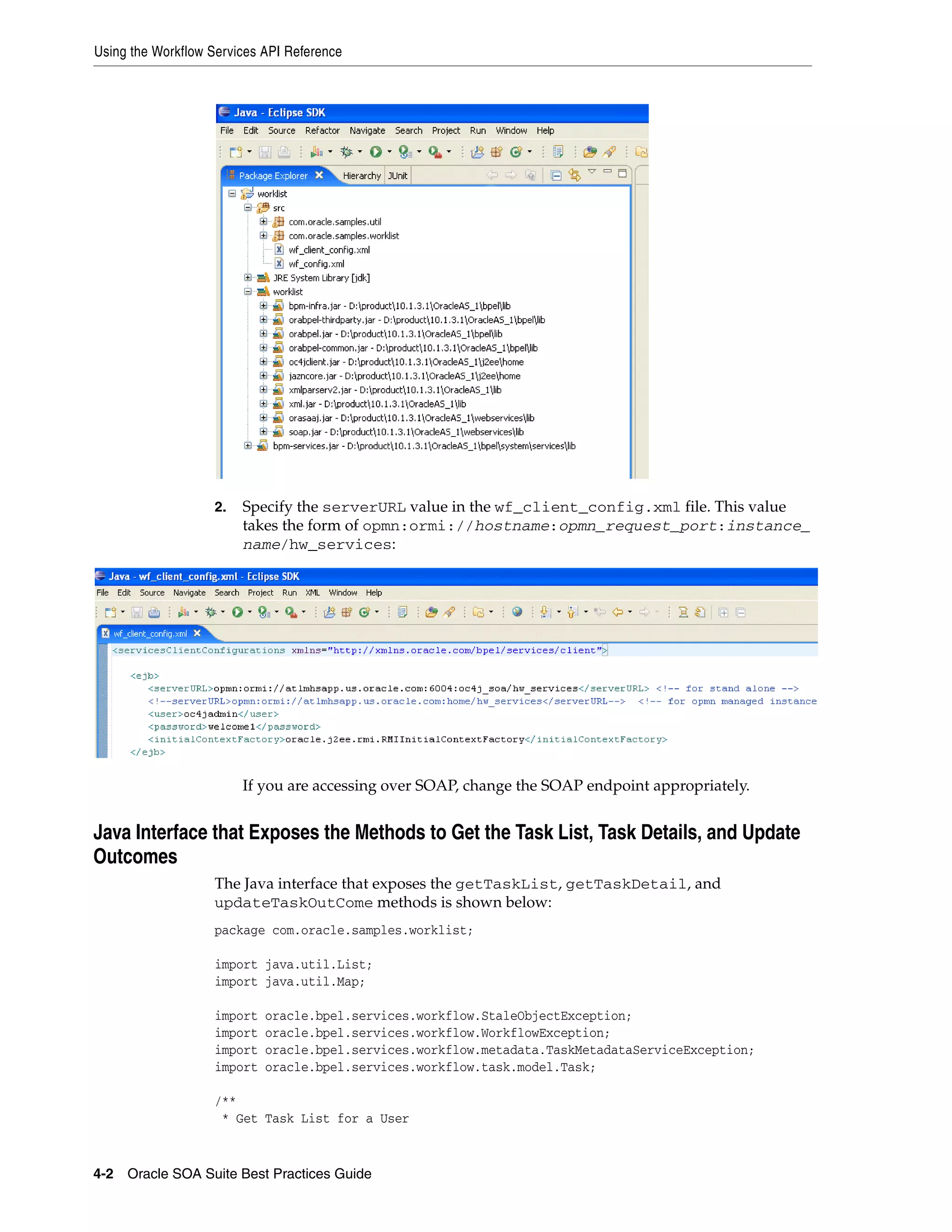 Using the Workflow Services API Reference




                   2.   Specify the serverURL value in the wf_client_config.xml file. This value
                        takes the form of opmn:ormi://hostname:opmn_request_port:instance_
                        name/hw_services:




                        If you are accessing over SOAP, change the SOAP endpoint appropriately.


Java Interface that Exposes the Methods to Get the Task List, Task Details, and Update
Outcomes
                   The Java interface that exposes the getTaskList, getTaskDetail, and
                   updateTaskOutCome methods is shown below:
                   package com.oracle.samples.worklist;

                   import java.util.List;
                   import java.util.Map;

                   import   oracle.bpel.services.workflow.StaleObjectException;
                   import   oracle.bpel.services.workflow.WorkflowException;
                   import   oracle.bpel.services.workflow.metadata.TaskMetadataServiceException;
                   import   oracle.bpel.services.workflow.task.model.Task;

                   /**
                    * Get Task List for a User


4-2 Oracle SOA Suite Best Practices Guide
 