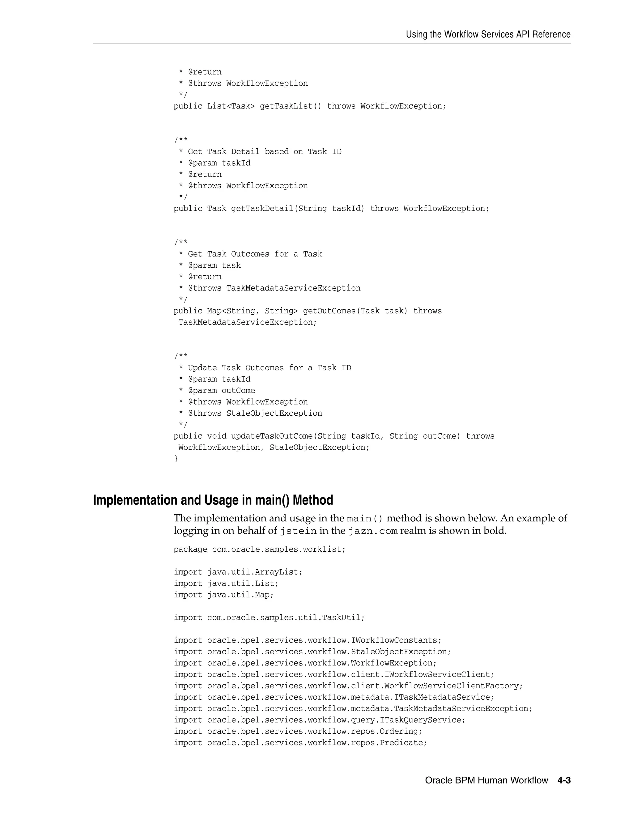 Using the Workflow Services API Reference


              * @return
              * @throws WorkflowException
              */
             public List<Task> getTaskList() throws WorkflowException;


             /**
              * Get Task Detail based on Task ID
              * @param taskId
              * @return
              * @throws WorkflowException
              */
             public Task getTaskDetail(String taskId) throws WorkflowException;


             /**
              * Get Task Outcomes for a Task
              * @param task
              * @return
              * @throws TaskMetadataServiceException
              */
             public Map<String, String> getOutComes(Task task) throws
              TaskMetadataServiceException;


             /**
              * Update Task Outcomes for a Task ID
              * @param taskId
              * @param outCome
              * @throws WorkflowException
              * @throws StaleObjectException
              */
             public void updateTaskOutCome(String taskId, String outCome) throws
              WorkflowException, StaleObjectException;
             }



Implementation and Usage in main() Method
             The implementation and usage in the main() method is shown below. An example of
             logging in on behalf of jstein in the jazn.com realm is shown in bold.
             package com.oracle.samples.worklist;

             import java.util.ArrayList;
             import java.util.List;
             import java.util.Map;

             import com.oracle.samples.util.TaskUtil;

             import   oracle.bpel.services.workflow.IWorkflowConstants;
             import   oracle.bpel.services.workflow.StaleObjectException;
             import   oracle.bpel.services.workflow.WorkflowException;
             import   oracle.bpel.services.workflow.client.IWorkflowServiceClient;
             import   oracle.bpel.services.workflow.client.WorkflowServiceClientFactory;
             import   oracle.bpel.services.workflow.metadata.ITaskMetadataService;
             import   oracle.bpel.services.workflow.metadata.TaskMetadataServiceException;
             import   oracle.bpel.services.workflow.query.ITaskQueryService;
             import   oracle.bpel.services.workflow.repos.Ordering;
             import   oracle.bpel.services.workflow.repos.Predicate;



                                                                   Oracle BPM Human Workflow 4-3
 