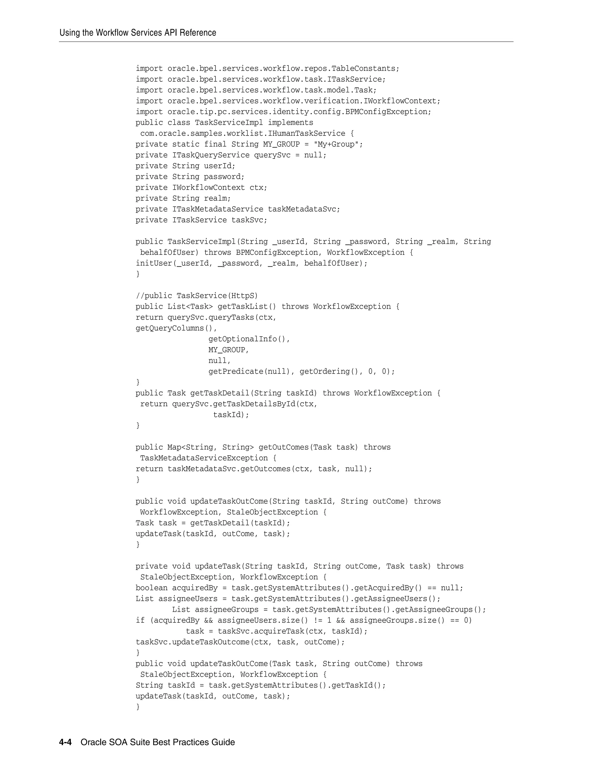 Using the Workflow Services API Reference


                   import oracle.bpel.services.workflow.repos.TableConstants;
                   import oracle.bpel.services.workflow.task.ITaskService;
                   import oracle.bpel.services.workflow.task.model.Task;
                   import oracle.bpel.services.workflow.verification.IWorkflowContext;
                   import oracle.tip.pc.services.identity.config.BPMConfigException;
                   public class TaskServiceImpl implements
                    com.oracle.samples.worklist.IHumanTaskService {
                   private static final String MY_GROUP = "My+Group";
                   private ITaskQueryService querySvc = null;
                   private String userId;
                   private String password;
                   private IWorkflowContext ctx;
                   private String realm;
                   private ITaskMetadataService taskMetadataSvc;
                   private ITaskService taskSvc;

                   public TaskServiceImpl(String _userId, String _password, String _realm, String
                    behalfOfUser) throws BPMConfigException, WorkflowException {
                   initUser(_userId, _password, _realm, behalfOfUser);
                   }

                   //public TaskService(HttpS)
                   public List<Task> getTaskList() throws WorkflowException {
                   return querySvc.queryTasks(ctx,
                   getQueryColumns(),
                                   getOptionalInfo(),
                                   MY_GROUP,
                                   null,
                                   getPredicate(null), getOrdering(), 0, 0);
                   }
                   public Task getTaskDetail(String taskId) throws WorkflowException {
                    return querySvc.getTaskDetailsById(ctx,
                                    taskId);
                   }

                   public Map<String, String> getOutComes(Task task) throws
                    TaskMetadataServiceException {
                   return taskMetadataSvc.getOutcomes(ctx, task, null);
                   }

                   public void updateTaskOutCome(String taskId, String outCome) throws
                    WorkflowException, StaleObjectException {
                   Task task = getTaskDetail(taskId);
                   updateTask(taskId, outCome, task);
                   }

                   private void updateTask(String taskId, String outCome, Task task) throws
                    StaleObjectException, WorkflowException {
                   boolean acquiredBy = task.getSystemAttributes().getAcquiredBy() == null;
                   List assigneeUsers = task.getSystemAttributes().getAssigneeUsers();
                           List assigneeGroups = task.getSystemAttributes().getAssigneeGroups();
                   if (acquiredBy && assigneeUsers.size() != 1 && assigneeGroups.size() == 0)
                              task = taskSvc.acquireTask(ctx, taskId);
                   taskSvc.updateTaskOutcome(ctx, task, outCome);
                   }
                   public void updateTaskOutCome(Task task, String outCome) throws
                    StaleObjectException, WorkflowException {
                   String taskId = task.getSystemAttributes().getTaskId();
                   updateTask(taskId, outCome, task);
                   }



4-4 Oracle SOA Suite Best Practices Guide
 