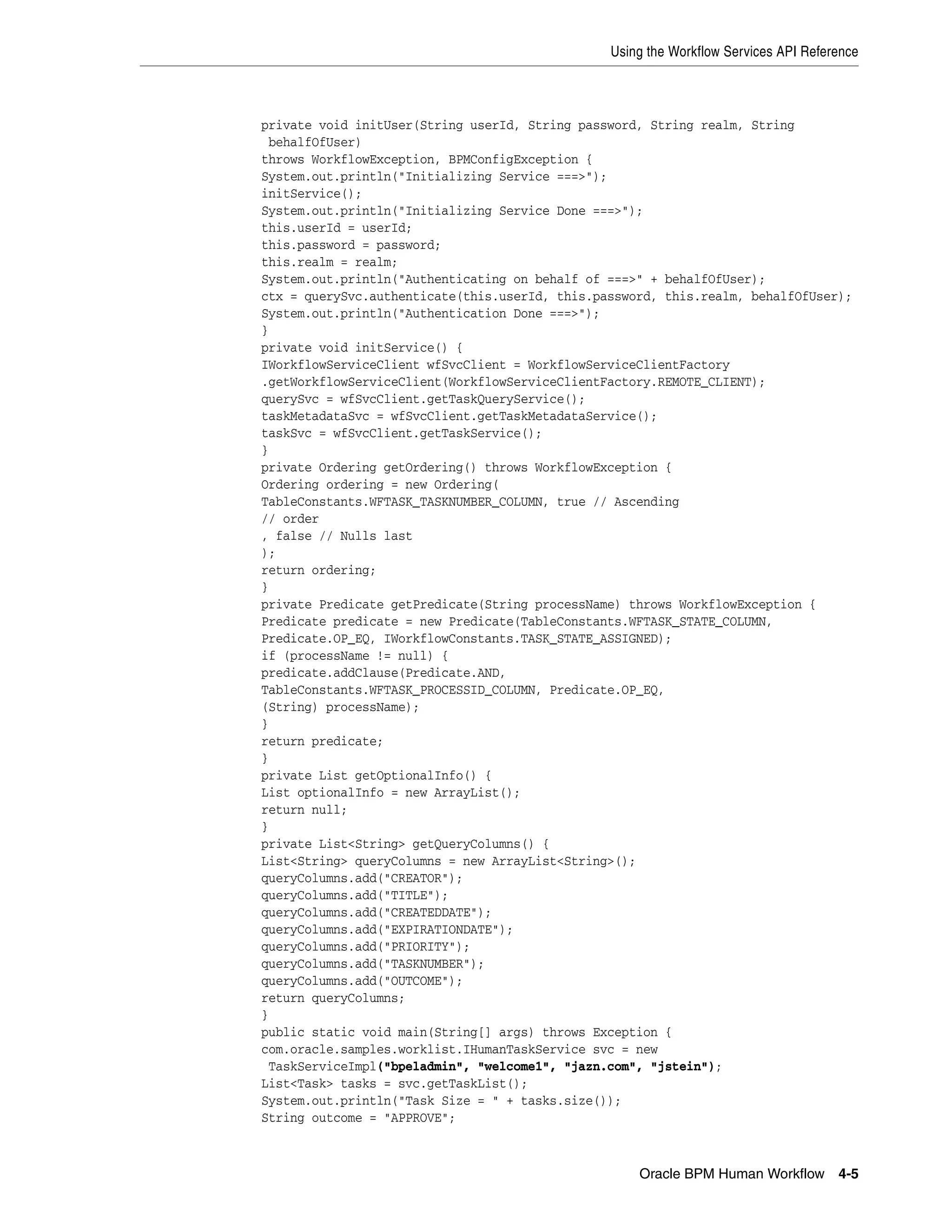 Using the Workflow Services API Reference



private void initUser(String userId, String password, String realm, String
 behalfOfUser)
throws WorkflowException, BPMConfigException {
System.out.println("Initializing Service ===>");
initService();
System.out.println("Initializing Service Done ===>");
this.userId = userId;
this.password = password;
this.realm = realm;
System.out.println("Authenticating on behalf of ===>" + behalfOfUser);
ctx = querySvc.authenticate(this.userId, this.password, this.realm, behalfOfUser);
System.out.println("Authentication Done ===>");
}
private void initService() {
IWorkflowServiceClient wfSvcClient = WorkflowServiceClientFactory
.getWorkflowServiceClient(WorkflowServiceClientFactory.REMOTE_CLIENT);
querySvc = wfSvcClient.getTaskQueryService();
taskMetadataSvc = wfSvcClient.getTaskMetadataService();
taskSvc = wfSvcClient.getTaskService();
}
private Ordering getOrdering() throws WorkflowException {
Ordering ordering = new Ordering(
TableConstants.WFTASK_TASKNUMBER_COLUMN, true // Ascending
// order
, false // Nulls last
);
return ordering;
}
private Predicate getPredicate(String processName) throws WorkflowException {
Predicate predicate = new Predicate(TableConstants.WFTASK_STATE_COLUMN,
Predicate.OP_EQ, IWorkflowConstants.TASK_STATE_ASSIGNED);
if (processName != null) {
predicate.addClause(Predicate.AND,
TableConstants.WFTASK_PROCESSID_COLUMN, Predicate.OP_EQ,
(String) processName);
}
return predicate;
}
private List getOptionalInfo() {
List optionalInfo = new ArrayList();
return null;
}
private List<String> getQueryColumns() {
List<String> queryColumns = new ArrayList<String>();
queryColumns.add("CREATOR");
queryColumns.add("TITLE");
queryColumns.add("CREATEDDATE");
queryColumns.add("EXPIRATIONDATE");
queryColumns.add("PRIORITY");
queryColumns.add("TASKNUMBER");
queryColumns.add("OUTCOME");
return queryColumns;
}
public static void main(String[] args) throws Exception {
com.oracle.samples.worklist.IHumanTaskService svc = new
 TaskServiceImpl("bpeladmin", "welcome1", "jazn.com", "jstein");
List<Task> tasks = svc.getTaskList();
System.out.println("Task Size = " + tasks.size());
String outcome = "APPROVE";



                                                    Oracle BPM Human Workflow 4-5
 