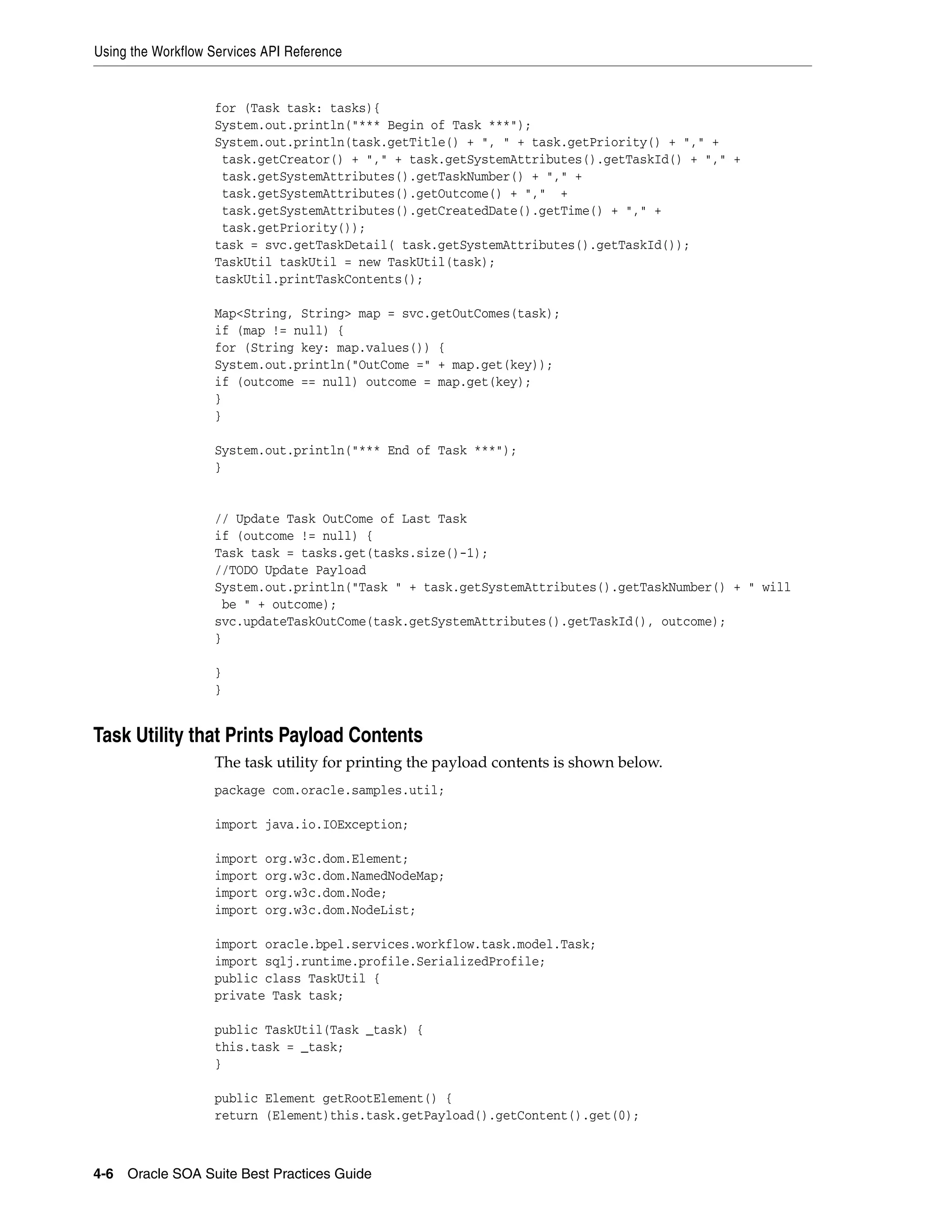 Using the Workflow Services API Reference


                   for (Task task: tasks){
                   System.out.println("*** Begin of Task ***");
                   System.out.println(task.getTitle() + ", " + task.getPriority() + "," +
                    task.getCreator() + "," + task.getSystemAttributes().getTaskId() + "," +
                    task.getSystemAttributes().getTaskNumber() + "," +
                    task.getSystemAttributes().getOutcome() + "," +
                    task.getSystemAttributes().getCreatedDate().getTime() + "," +
                    task.getPriority());
                   task = svc.getTaskDetail( task.getSystemAttributes().getTaskId());
                   TaskUtil taskUtil = new TaskUtil(task);
                   taskUtil.printTaskContents();

                   Map<String, String> map = svc.getOutComes(task);
                   if (map != null) {
                   for (String key: map.values()) {
                   System.out.println("OutCome =" + map.get(key));
                   if (outcome == null) outcome = map.get(key);
                   }
                   }

                   System.out.println("*** End of Task ***");
                   }


                   // Update Task OutCome of Last Task
                   if (outcome != null) {
                   Task task = tasks.get(tasks.size()-1);
                   //TODO Update Payload
                   System.out.println("Task " + task.getSystemAttributes().getTaskNumber() + " will
                    be " + outcome);
                   svc.updateTaskOutCome(task.getSystemAttributes().getTaskId(), outcome);
                   }

                   }
                   }


Task Utility that Prints Payload Contents
                   The task utility for printing the payload contents is shown below.
                   package com.oracle.samples.util;

                   import java.io.IOException;

                   import   org.w3c.dom.Element;
                   import   org.w3c.dom.NamedNodeMap;
                   import   org.w3c.dom.Node;
                   import   org.w3c.dom.NodeList;

                   import oracle.bpel.services.workflow.task.model.Task;
                   import sqlj.runtime.profile.SerializedProfile;
                   public class TaskUtil {
                   private Task task;

                   public TaskUtil(Task _task) {
                   this.task = _task;
                   }

                   public Element getRootElement() {
                   return (Element)this.task.getPayload().getContent().get(0);



4-6 Oracle SOA Suite Best Practices Guide
 