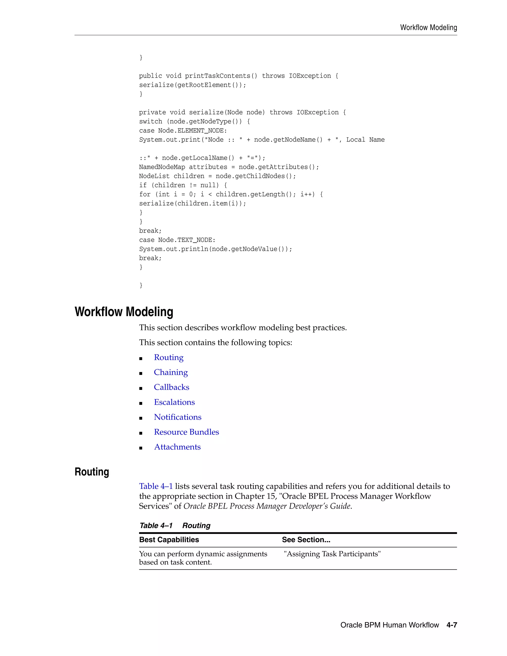 Workflow Modeling


           }

           public void printTaskContents() throws IOException {
           serialize(getRootElement());
           }

           private void serialize(Node node) throws IOException {
           switch (node.getNodeType()) {
           case Node.ELEMENT_NODE:
           System.out.print("Node :: " + node.getNodeName() + ", Local Name

           ::" + node.getLocalName() + "=");
           NamedNodeMap attributes = node.getAttributes();
           NodeList children = node.getChildNodes();
           if (children != null) {
           for (int i = 0; i < children.getLength(); i++) {
           serialize(children.item(i));
           }
           }
           break;
           case Node.TEXT_NODE:
           System.out.println(node.getNodeValue());
           break;
           }

           }


Workflow Modeling
           This section describes workflow modeling best practices.
           This section contains the following topics:
           ■   Routing
           ■   Chaining
           ■   Callbacks
           ■   Escalations
           ■   Notifications
           ■   Resource Bundles
           ■   Attachments


Routing
           Table 4–1 lists several task routing capabilities and refers you for additional details to
           the appropriate section in Chapter 15, "Oracle BPEL Process Manager Workflow
           Services" of Oracle BPEL Process Manager Developer’s Guide.

           Table 4–1   Routing
           Best Capabilities                        See Section...
           You can perform dynamic assignments      "Assigning Task Participants"
           based on task content.




                                                                     Oracle BPM Human Workflow 4-7
 