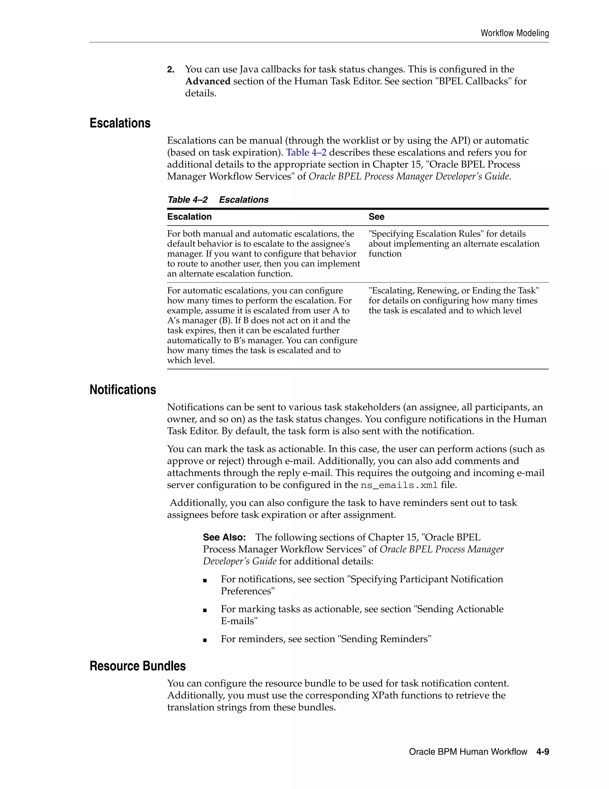 Workflow Modeling


                2.   You can use Java callbacks for task status changes. This is configured in the
                     Advanced section of the Human Task Editor. See section "BPEL Callbacks" for
                     details.


Escalations
                Escalations can be manual (through the worklist or by using the API) or automatic
                (based on task expiration). Table 4–2 describes these escalations and refers you for
                additional details to the appropriate section in Chapter 15, "Oracle BPEL Process
                Manager Workflow Services" of Oracle BPEL Process Manager Developer’s Guide.

                Table 4–2    Escalations
                Escalation                                         See
                For both manual and automatic escalations, the    "Specifying Escalation Rules" for details
                default behavior is to escalate to the assignee's about implementing an alternate escalation
                manager. If you want to configure that behavior function
                to route to another user, then you can implement
                an alternate escalation function.
                For automatic escalations, you can configure       "Escalating, Renewing, or Ending the Task"
                how many times to perform the escalation. For      for details on configuring how many times
                example, assume it is escalated from user A to     the task is escalated and to which level
                A’s manager (B). If B does not act on it and the
                task expires, then it can be escalated further
                automatically to B’s manager. You can configure
                how many times the task is escalated and to
                which level.


Notifications
                Notifications can be sent to various task stakeholders (an assignee, all participants, an
                owner, and so on) as the task status changes. You configure notifications in the Human
                Task Editor. By default, the task form is also sent with the notification.
                You can mark the task as actionable. In this case, the user can perform actions (such as
                approve or reject) through e-mail. Additionally, you can also add comments and
                attachments through the reply e-mail. This requires the outgoing and incoming e-mail
                server configuration to be configured in the ns_emails.xml file.
                 Additionally, you can also configure the task to have reminders sent out to task
                assignees before task expiration or after assignment.

                         See Also: The following sections of Chapter 15, "Oracle BPEL
                         Process Manager Workflow Services" of Oracle BPEL Process Manager
                         Developer’s Guide for additional details:
                         ■   For notifications, see section "Specifying Participant Notification
                             Preferences"
                         ■   For marking tasks as actionable, see section "Sending Actionable
                             E-mails"
                         ■   For reminders, see section "Sending Reminders"

Resource Bundles
                You can configure the resource bundle to be used for task notification content.
                Additionally, you must use the corresponding XPath functions to retrieve the
                translation strings from these bundles.



                                                                            Oracle BPM Human Workflow 4-9
 