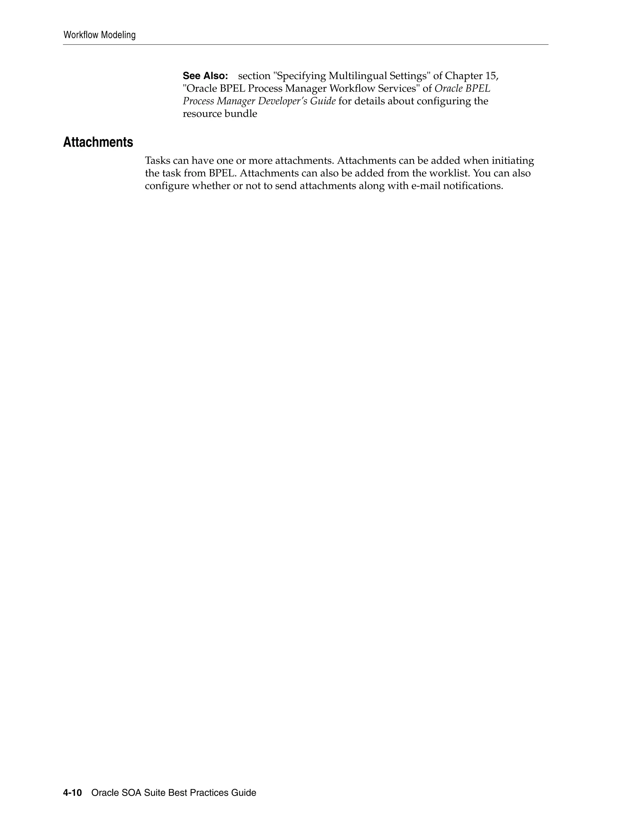 Workflow Modeling



                           See Also: section "Specifying Multilingual Settings" of Chapter 15,
                           "Oracle BPEL Process Manager Workflow Services" of Oracle BPEL
                           Process Manager Developer’s Guide for details about configuring the
                           resource bundle

Attachments
                    Tasks can have one or more attachments. Attachments can be added when initiating
                    the task from BPEL. Attachments can also be added from the worklist. You can also
                    configure whether or not to send attachments along with e-mail notifications.




4-10 Oracle SOA Suite Best Practices Guide
 
