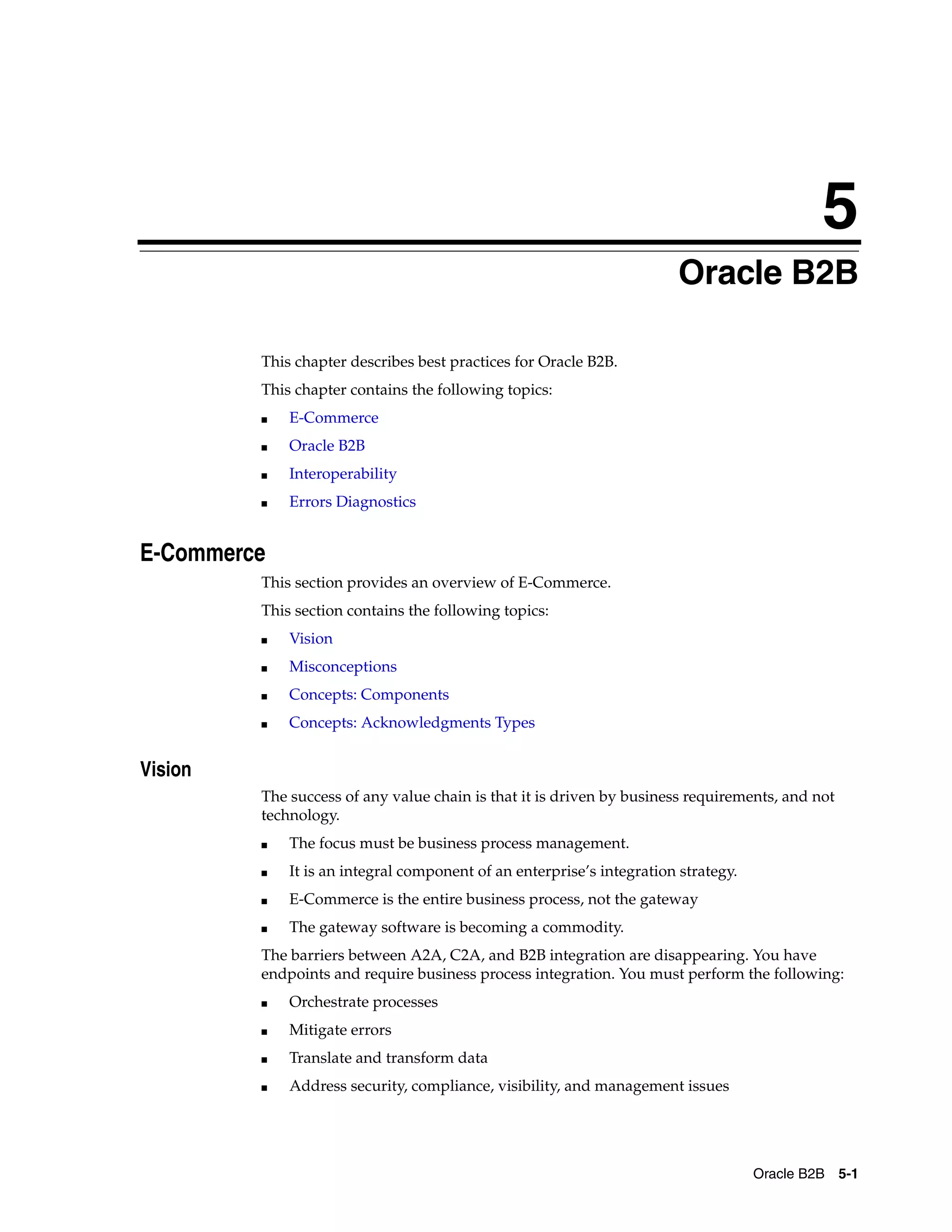 5
                                                                        Oracle B2B

         This chapter describes best practices for Oracle B2B.
         This chapter contains the following topics:
         ■   E-Commerce
         ■   Oracle B2B
         ■   Interoperability
         ■   Errors Diagnostics


E-Commerce
         This section provides an overview of E-Commerce.
         This section contains the following topics:
         ■   Vision
         ■   Misconceptions
         ■   Concepts: Components
         ■   Concepts: Acknowledgments Types


Vision
         The success of any value chain is that it is driven by business requirements, and not
         technology.
         ■   The focus must be business process management.
         ■   It is an integral component of an enterprise’s integration strategy.
         ■   E-Commerce is the entire business process, not the gateway
         ■   The gateway software is becoming a commodity.
         The barriers between A2A, C2A, and B2B integration are disappearing. You have
         endpoints and require business process integration. You must perform the following:
         ■   Orchestrate processes
         ■   Mitigate errors
         ■   Translate and transform data
         ■   Address security, compliance, visibility, and management issues




                                                                                    Oracle B2B 5-1
 