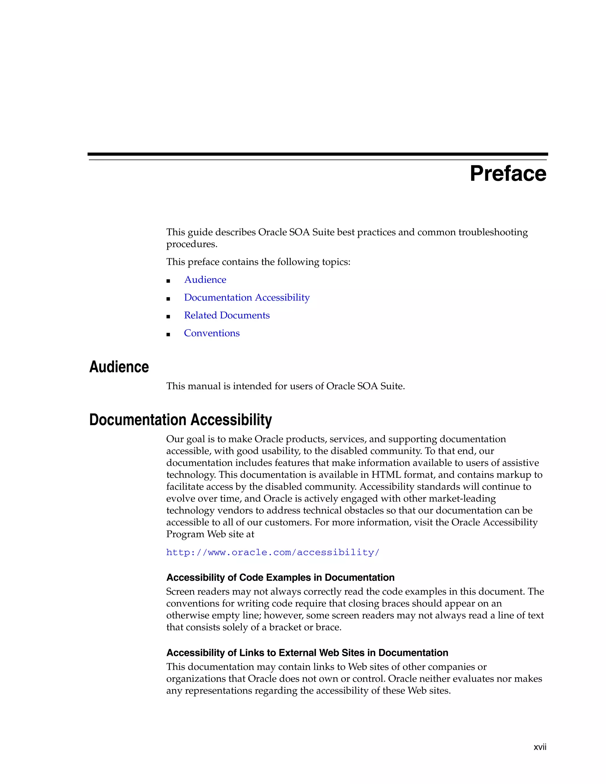 Preface

           This guide describes Oracle SOA Suite best practices and common troubleshooting
           procedures.
           This preface contains the following topics:
           ■   Audience
           ■   Documentation Accessibility
           ■   Related Documents
           ■   Conventions


Audience
           This manual is intended for users of Oracle SOA Suite.


Documentation Accessibility
           Our goal is to make Oracle products, services, and supporting documentation
           accessible, with good usability, to the disabled community. To that end, our
           documentation includes features that make information available to users of assistive
           technology. This documentation is available in HTML format, and contains markup to
           facilitate access by the disabled community. Accessibility standards will continue to
           evolve over time, and Oracle is actively engaged with other market-leading
           technology vendors to address technical obstacles so that our documentation can be
           accessible to all of our customers. For more information, visit the Oracle Accessibility
           Program Web site at
           http://www.oracle.com/accessibility/

           Accessibility of Code Examples in Documentation
           Screen readers may not always correctly read the code examples in this document. The
           conventions for writing code require that closing braces should appear on an
           otherwise empty line; however, some screen readers may not always read a line of text
           that consists solely of a bracket or brace.

           Accessibility of Links to External Web Sites in Documentation
           This documentation may contain links to Web sites of other companies or
           organizations that Oracle does not own or control. Oracle neither evaluates nor makes
           any representations regarding the accessibility of these Web sites.




                                                                                                xvii
 
