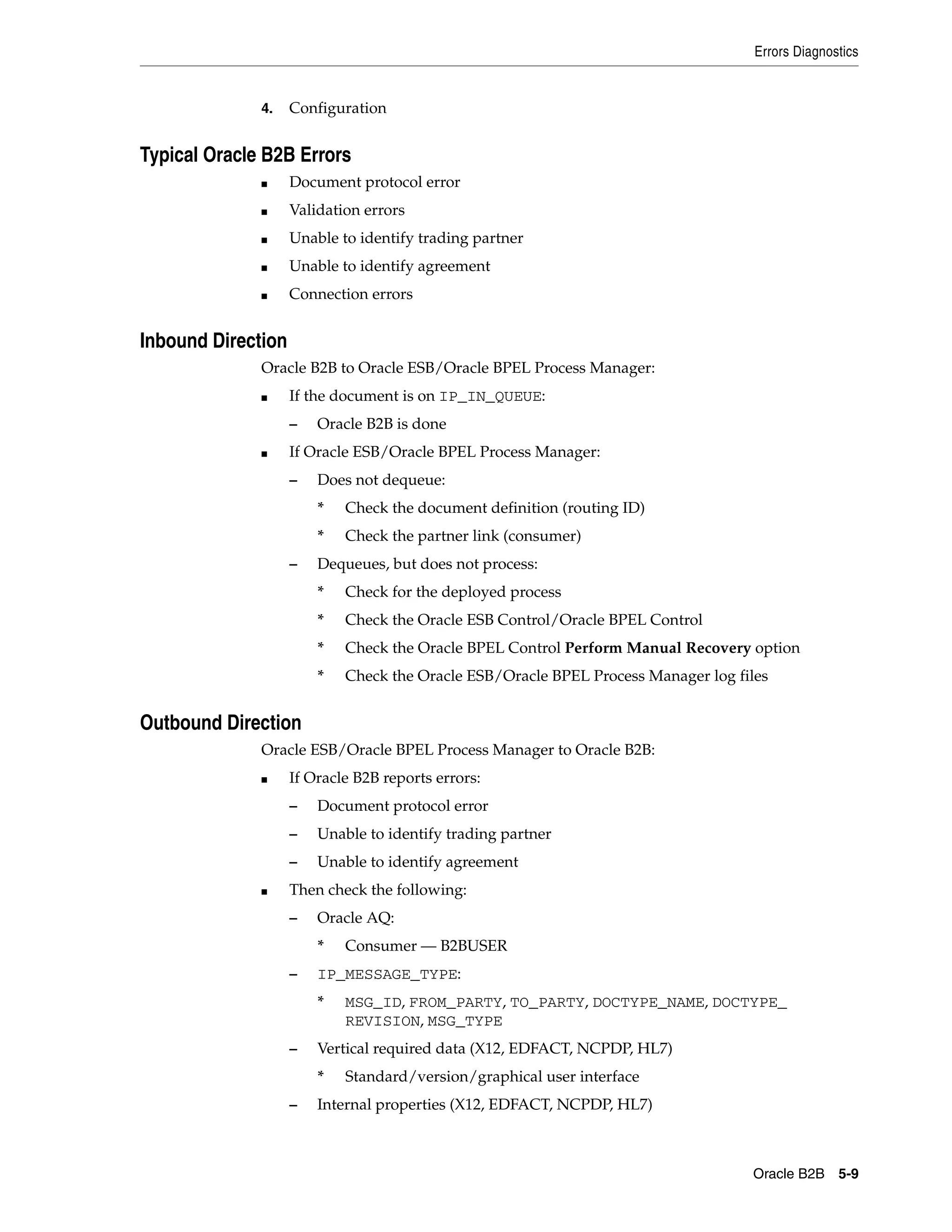 Errors Diagnostics


              4.    Configuration


Typical Oracle B2B Errors
              ■     Document protocol error
              ■     Validation errors
              ■     Unable to identify trading partner
              ■     Unable to identify agreement
              ■     Connection errors


Inbound Direction
              Oracle B2B to Oracle ESB/Oracle BPEL Process Manager:
              ■     If the document is on IP_IN_QUEUE:
                    –   Oracle B2B is done
              ■     If Oracle ESB/Oracle BPEL Process Manager:
                    –   Does not dequeue:
                        *   Check the document definition (routing ID)
                        *   Check the partner link (consumer)
                    –   Dequeues, but does not process:
                        *   Check for the deployed process
                        *   Check the Oracle ESB Control/Oracle BPEL Control
                        *   Check the Oracle BPEL Control Perform Manual Recovery option
                        *   Check the Oracle ESB/Oracle BPEL Process Manager log files


Outbound Direction
              Oracle ESB/Oracle BPEL Process Manager to Oracle B2B:
              ■     If Oracle B2B reports errors:
                    –   Document protocol error
                    –   Unable to identify trading partner
                    –   Unable to identify agreement
              ■     Then check the following:
                    –   Oracle AQ:
                        *   Consumer — B2BUSER
                    –   IP_MESSAGE_TYPE:
                        *   MSG_ID, FROM_PARTY, TO_PARTY, DOCTYPE_NAME, DOCTYPE_
                            REVISION, MSG_TYPE
                    –   Vertical required data (X12, EDFACT, NCPDP, HL7)
                        *   Standard/version/graphical user interface
                    –   Internal properties (X12, EDFACT, NCPDP, HL7)



                                                                                   Oracle B2B 5-9
 