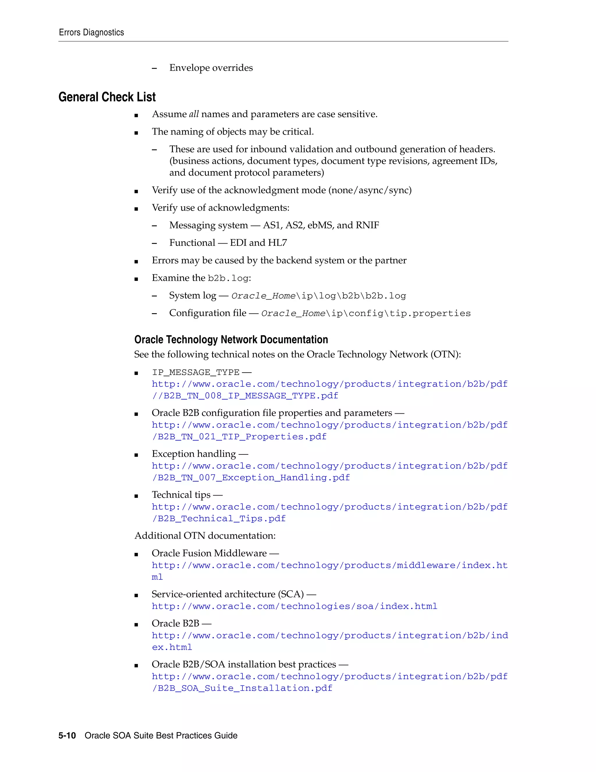 Errors Diagnostics


                         –   Envelope overrides


General Check List
                     ■   Assume all names and parameters are case sensitive.
                     ■   The naming of objects may be critical.
                         –   These are used for inbound validation and outbound generation of headers.
                             (business actions, document types, document type revisions, agreement IDs,
                             and document protocol parameters)
                     ■   Verify use of the acknowledgment mode (none/async/sync)
                     ■   Verify use of acknowledgments:
                         –   Messaging system — AS1, AS2, ebMS, and RNIF
                         –   Functional — EDI and HL7
                     ■   Errors may be caused by the backend system or the partner
                     ■   Examine the b2b.log:
                         –   System log — Oracle_Homeiplogb2bb2b.log
                         –   Configuration file — Oracle_Homeipconfigtip.properties

                     Oracle Technology Network Documentation
                     See the following technical notes on the Oracle Technology Network (OTN):
                     ■   IP_MESSAGE_TYPE —
                         http://www.oracle.com/technology/products/integration/b2b/pdf
                         //B2B_TN_008_IP_MESSAGE_TYPE.pdf
                     ■   Oracle B2B configuration file properties and parameters —
                         http://www.oracle.com/technology/products/integration/b2b/pdf
                         /B2B_TN_021_TIP_Properties.pdf
                     ■   Exception handling —
                         http://www.oracle.com/technology/products/integration/b2b/pdf
                         /B2B_TN_007_Exception_Handling.pdf
                     ■   Technical tips —
                         http://www.oracle.com/technology/products/integration/b2b/pdf
                         /B2B_Technical_Tips.pdf
                     Additional OTN documentation:
                     ■   Oracle Fusion Middleware —
                         http://www.oracle.com/technology/products/middleware/index.ht
                         ml
                     ■   Service-oriented architecture (SCA) —
                         http://www.oracle.com/technologies/soa/index.html
                     ■   Oracle B2B —
                         http://www.oracle.com/technology/products/integration/b2b/ind
                         ex.html
                     ■   Oracle B2B/SOA installation best practices —
                         http://www.oracle.com/technology/products/integration/b2b/pdf
                         /B2B_SOA_Suite_Installation.pdf



5-10 Oracle SOA Suite Best Practices Guide
 