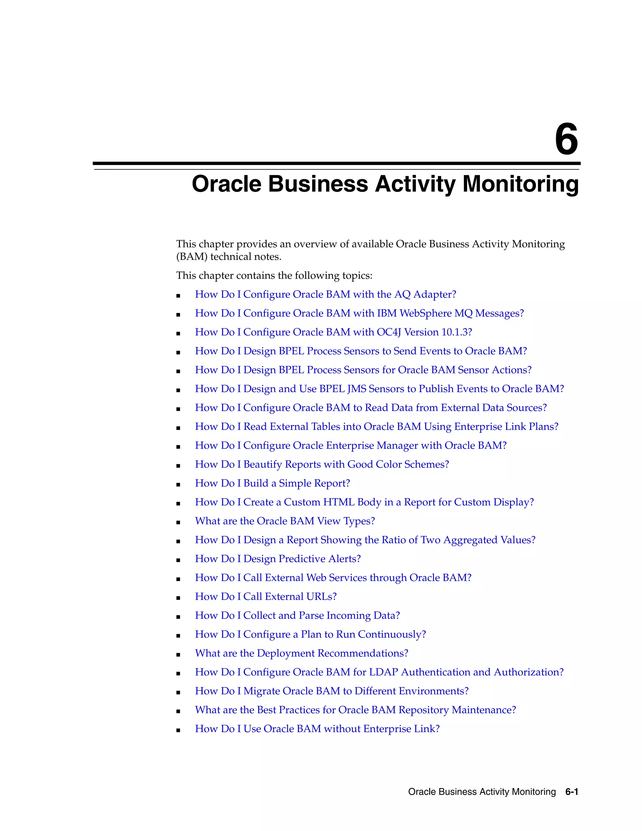6
    Oracle Business Activity Monitoring

This chapter provides an overview of available Oracle Business Activity Monitoring
(BAM) technical notes.
This chapter contains the following topics:
■   How Do I Configure Oracle BAM with the AQ Adapter?
■   How Do I Configure Oracle BAM with IBM WebSphere MQ Messages?
■   How Do I Configure Oracle BAM with OC4J Version 10.1.3?
■   How Do I Design BPEL Process Sensors to Send Events to Oracle BAM?
■   How Do I Design BPEL Process Sensors for Oracle BAM Sensor Actions?
■   How Do I Design and Use BPEL JMS Sensors to Publish Events to Oracle BAM?
■   How Do I Configure Oracle BAM to Read Data from External Data Sources?
■   How Do I Read External Tables into Oracle BAM Using Enterprise Link Plans?
■   How Do I Configure Oracle Enterprise Manager with Oracle BAM?
■   How Do I Beautify Reports with Good Color Schemes?
■   How Do I Build a Simple Report?
■   How Do I Create a Custom HTML Body in a Report for Custom Display?
■   What are the Oracle BAM View Types?
■   How Do I Design a Report Showing the Ratio of Two Aggregated Values?
■   How Do I Design Predictive Alerts?
■   How Do I Call External Web Services through Oracle BAM?
■   How Do I Call External URLs?
■   How Do I Collect and Parse Incoming Data?
■   How Do I Configure a Plan to Run Continuously?
■   What are the Deployment Recommendations?
■   How Do I Configure Oracle BAM for LDAP Authentication and Authorization?
■   How Do I Migrate Oracle BAM to Different Environments?
■   What are the Best Practices for Oracle BAM Repository Maintenance?
■   How Do I Use Oracle BAM without Enterprise Link?




                                                Oracle Business Activity Monitoring 6-1
 