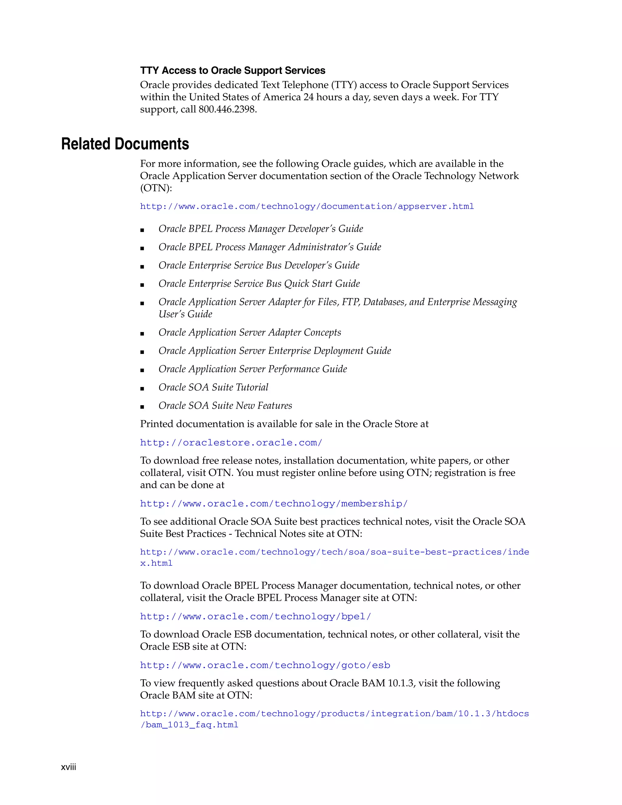 TTY Access to Oracle Support Services
          Oracle provides dedicated Text Telephone (TTY) access to Oracle Support Services
          within the United States of America 24 hours a day, seven days a week. For TTY
          support, call 800.446.2398.


Related Documents
          For more information, see the following Oracle guides, which are available in the
          Oracle Application Server documentation section of the Oracle Technology Network
          (OTN):
          http://www.oracle.com/technology/documentation/appserver.html

          ■   Oracle BPEL Process Manager Developer’s Guide
          ■   Oracle BPEL Process Manager Administrator’s Guide
          ■   Oracle Enterprise Service Bus Developer’s Guide
          ■   Oracle Enterprise Service Bus Quick Start Guide
          ■   Oracle Application Server Adapter for Files, FTP, Databases, and Enterprise Messaging
              User’s Guide
          ■   Oracle Application Server Adapter Concepts
          ■   Oracle Application Server Enterprise Deployment Guide
          ■   Oracle Application Server Performance Guide
          ■   Oracle SOA Suite Tutorial
          ■   Oracle SOA Suite New Features
          Printed documentation is available for sale in the Oracle Store at
          http://oraclestore.oracle.com/
          To download free release notes, installation documentation, white papers, or other
          collateral, visit OTN. You must register online before using OTN; registration is free
          and can be done at
          http://www.oracle.com/technology/membership/
          To see additional Oracle SOA Suite best practices technical notes, visit the Oracle SOA
          Suite Best Practices - Technical Notes site at OTN:
          http://www.oracle.com/technology/tech/soa/soa-suite-best-practices/inde
          x.html

          To download Oracle BPEL Process Manager documentation, technical notes, or other
          collateral, visit the Oracle BPEL Process Manager site at OTN:
          http://www.oracle.com/technology/bpel/
          To download Oracle ESB documentation, technical notes, or other collateral, visit the
          Oracle ESB site at OTN:
          http://www.oracle.com/technology/goto/esb
          To view frequently asked questions about Oracle BAM 10.1.3, visit the following
          Oracle BAM site at OTN:
          http://www.oracle.com/technology/products/integration/bam/10.1.3/htdocs
          /bam_1013_faq.html



xviii
 
