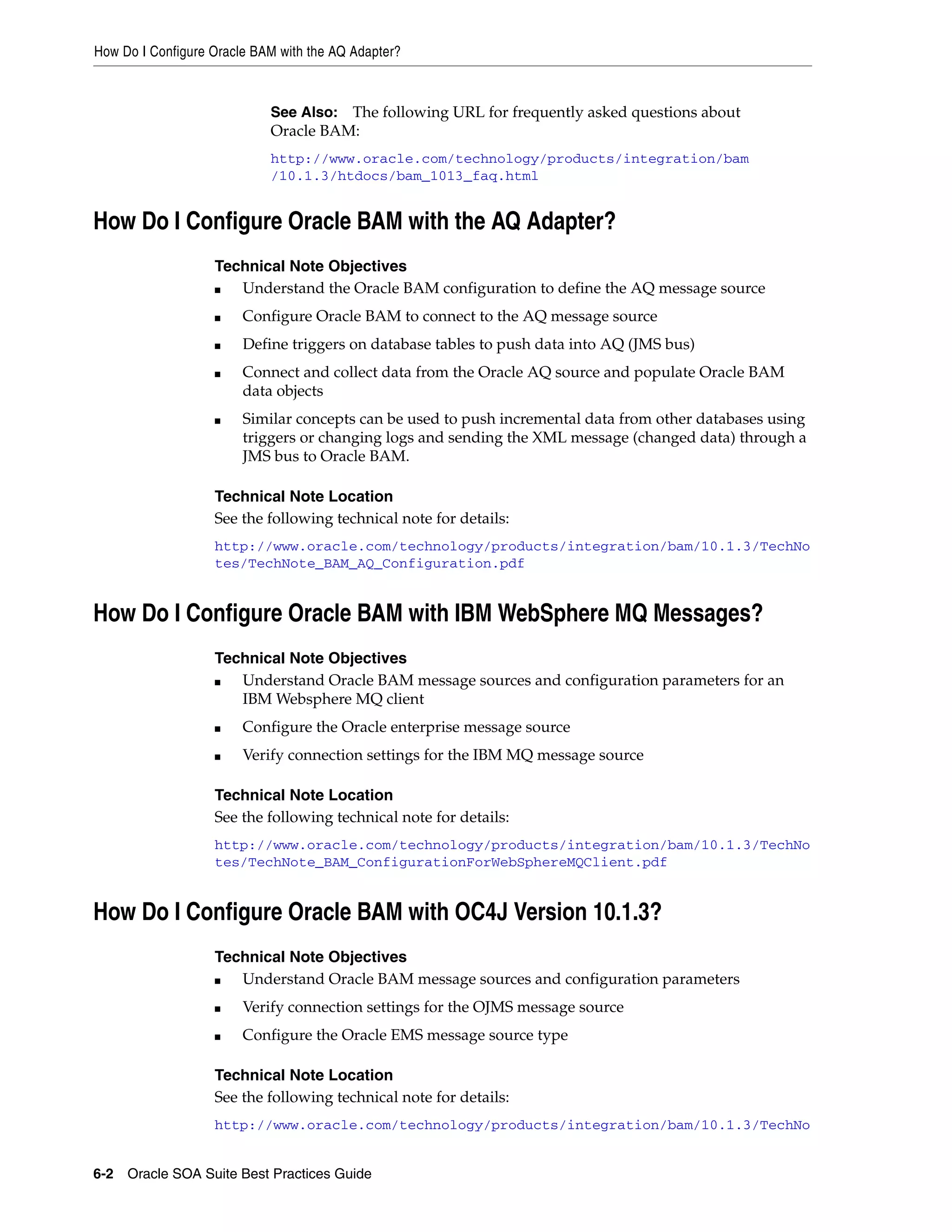 How Do I Configure Oracle BAM with the AQ Adapter?



                            See Also: The following URL for frequently asked questions about
                            Oracle BAM:
                            http://www.oracle.com/technology/products/integration/bam
                            /10.1.3/htdocs/bam_1013_faq.html


How Do I Configure Oracle BAM with the AQ Adapter?
                   Technical Note Objectives
                   ■  Understand the Oracle BAM configuration to define the AQ message source
                   ■    Configure Oracle BAM to connect to the AQ message source
                   ■    Define triggers on database tables to push data into AQ (JMS bus)
                   ■    Connect and collect data from the Oracle AQ source and populate Oracle BAM
                        data objects
                   ■    Similar concepts can be used to push incremental data from other databases using
                        triggers or changing logs and sending the XML message (changed data) through a
                        JMS bus to Oracle BAM.

                   Technical Note Location
                   See the following technical note for details:
                   http://www.oracle.com/technology/products/integration/bam/10.1.3/TechNo
                   tes/TechNote_BAM_AQ_Configuration.pdf


How Do I Configure Oracle BAM with IBM WebSphere MQ Messages?
                   Technical Note Objectives
                   ■  Understand Oracle BAM message sources and configuration parameters for an
                      IBM Websphere MQ client
                   ■    Configure the Oracle enterprise message source
                   ■    Verify connection settings for the IBM MQ message source

                   Technical Note Location
                   See the following technical note for details:
                   http://www.oracle.com/technology/products/integration/bam/10.1.3/TechNo
                   tes/TechNote_BAM_ConfigurationForWebSphereMQClient.pdf


How Do I Configure Oracle BAM with OC4J Version 10.1.3?
                   Technical Note Objectives
                   ■  Understand Oracle BAM message sources and configuration parameters
                   ■    Verify connection settings for the OJMS message source
                   ■    Configure the Oracle EMS message source type

                   Technical Note Location
                   See the following technical note for details:
                   http://www.oracle.com/technology/products/integration/bam/10.1.3/TechNo


6-2 Oracle SOA Suite Best Practices Guide
 