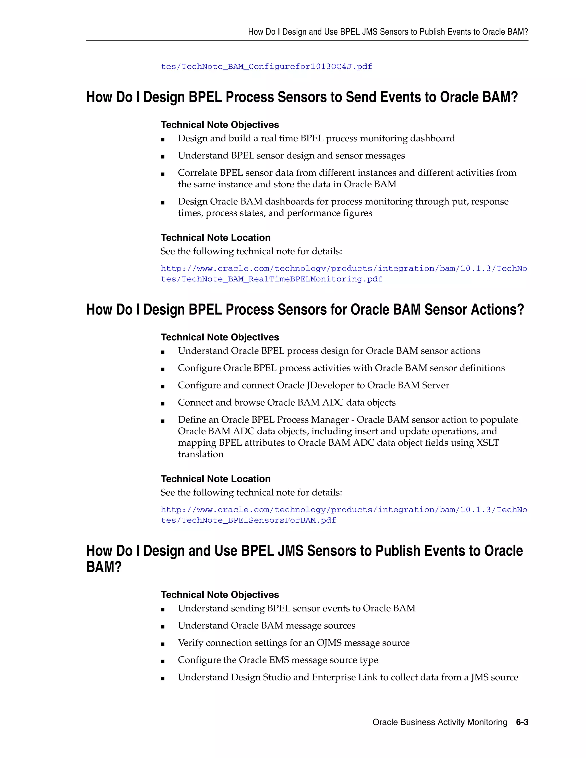 How Do I Design and Use BPEL JMS Sensors to Publish Events to Oracle BAM?


           tes/TechNote_BAM_Configurefor1013OC4J.pdf


How Do I Design BPEL Process Sensors to Send Events to Oracle BAM?
           Technical Note Objectives
           ■  Design and build a real time BPEL process monitoring dashboard
           ■   Understand BPEL sensor design and sensor messages
           ■   Correlate BPEL sensor data from different instances and different activities from
               the same instance and store the data in Oracle BAM
           ■   Design Oracle BAM dashboards for process monitoring through put, response
               times, process states, and performance figures

           Technical Note Location
           See the following technical note for details:
           http://www.oracle.com/technology/products/integration/bam/10.1.3/TechNo
           tes/TechNote_BAM_RealTimeBPELMonitoring.pdf


How Do I Design BPEL Process Sensors for Oracle BAM Sensor Actions?
           Technical Note Objectives
           ■  Understand Oracle BPEL process design for Oracle BAM sensor actions
           ■   Configure Oracle BPEL process activities with Oracle BAM sensor definitions
           ■   Configure and connect Oracle JDeveloper to Oracle BAM Server
           ■   Connect and browse Oracle BAM ADC data objects
           ■   Define an Oracle BPEL Process Manager - Oracle BAM sensor action to populate
               Oracle BAM ADC data objects, including insert and update operations, and
               mapping BPEL attributes to Oracle BAM ADC data object fields using XSLT
               translation

           Technical Note Location
           See the following technical note for details:
           http://www.oracle.com/technology/products/integration/bam/10.1.3/TechNo
           tes/TechNote_BPELSensorsForBAM.pdf


How Do I Design and Use BPEL JMS Sensors to Publish Events to Oracle
BAM?
           Technical Note Objectives
           ■  Understand sending BPEL sensor events to Oracle BAM
           ■   Understand Oracle BAM message sources
           ■   Verify connection settings for an OJMS message source
           ■   Configure the Oracle EMS message source type
           ■   Understand Design Studio and Enterprise Link to collect data from a JMS source



                                                                Oracle Business Activity Monitoring 6-3
 