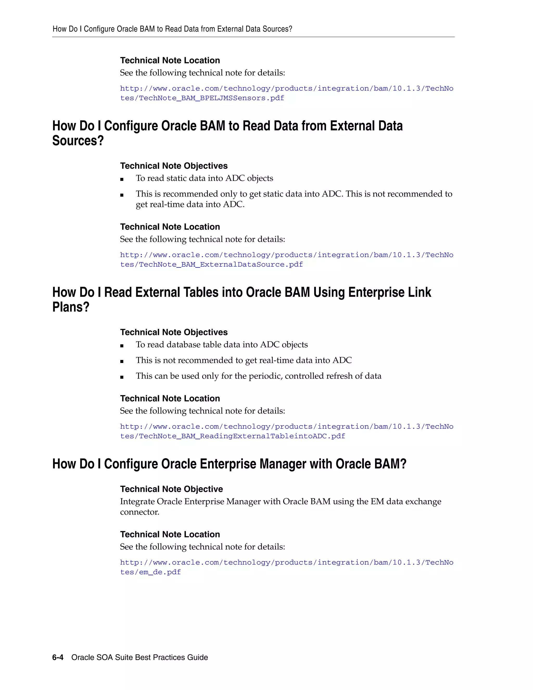 How Do I Configure Oracle BAM to Read Data from External Data Sources?


                   Technical Note Location
                   See the following technical note for details:
                   http://www.oracle.com/technology/products/integration/bam/10.1.3/TechNo
                   tes/TechNote_BAM_BPELJMSSensors.pdf


How Do I Configure Oracle BAM to Read Data from External Data
Sources?
                   Technical Note Objectives
                   ■  To read static data into ADC objects
                   ■    This is recommended only to get static data into ADC. This is not recommended to
                        get real-time data into ADC.

                   Technical Note Location
                   See the following technical note for details:
                   http://www.oracle.com/technology/products/integration/bam/10.1.3/TechNo
                   tes/TechNote_BAM_ExternalDataSource.pdf


How Do I Read External Tables into Oracle BAM Using Enterprise Link
Plans?
                   Technical Note Objectives
                   ■  To read database table data into ADC objects
                   ■    This is not recommended to get real-time data into ADC
                   ■    This can be used only for the periodic, controlled refresh of data

                   Technical Note Location
                   See the following technical note for details:
                   http://www.oracle.com/technology/products/integration/bam/10.1.3/TechNo
                   tes/TechNote_BAM_ReadingExternalTableintoADC.pdf


How Do I Configure Oracle Enterprise Manager with Oracle BAM?
                   Technical Note Objective
                   Integrate Oracle Enterprise Manager with Oracle BAM using the EM data exchange
                   connector.

                   Technical Note Location
                   See the following technical note for details:
                   http://www.oracle.com/technology/products/integration/bam/10.1.3/TechNo
                   tes/em_de.pdf




6-4 Oracle SOA Suite Best Practices Guide
 
