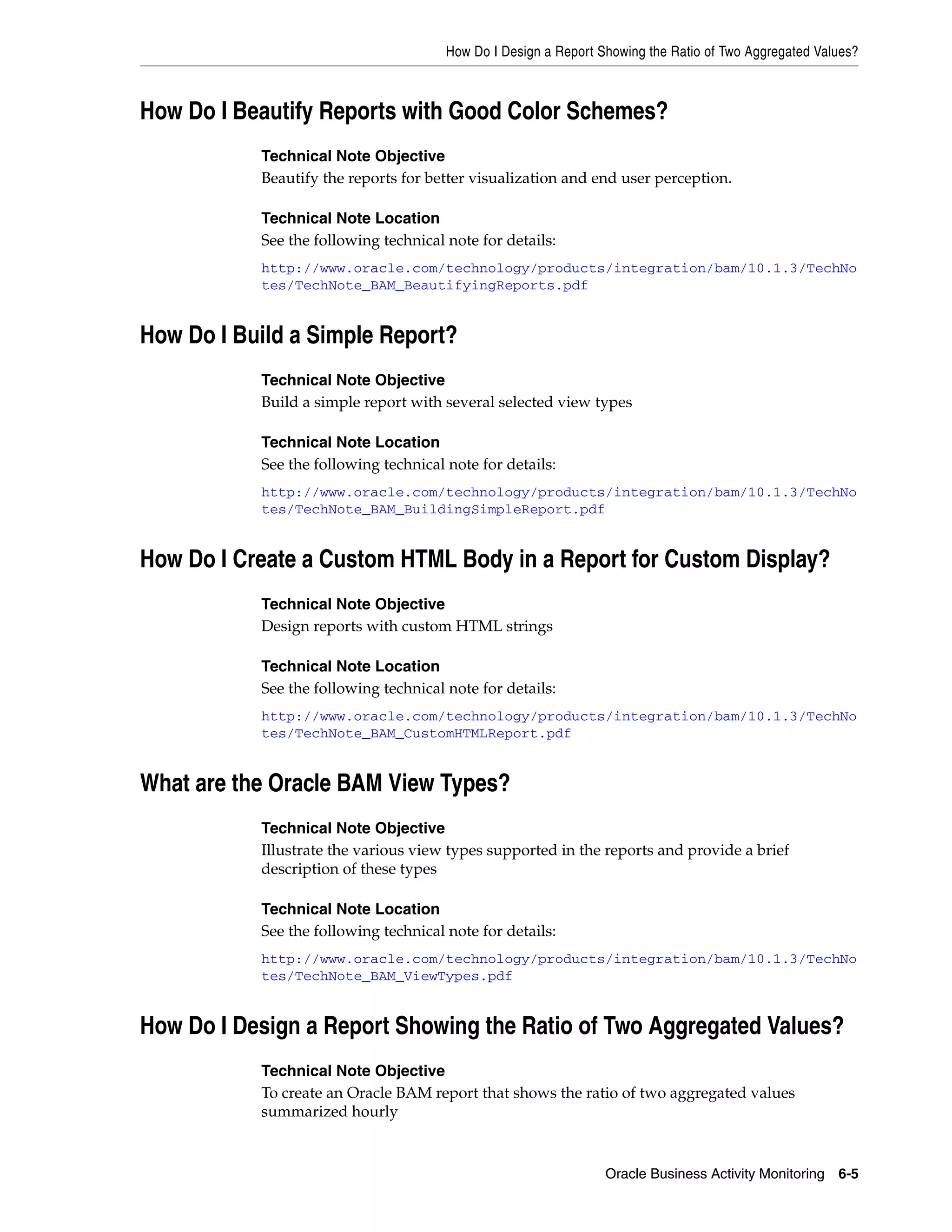 How Do I Design a Report Showing the Ratio of Two Aggregated Values?



How Do I Beautify Reports with Good Color Schemes?
           Technical Note Objective
           Beautify the reports for better visualization and end user perception.

           Technical Note Location
           See the following technical note for details:
           http://www.oracle.com/technology/products/integration/bam/10.1.3/TechNo
           tes/TechNote_BAM_BeautifyingReports.pdf


How Do I Build a Simple Report?
           Technical Note Objective
           Build a simple report with several selected view types

           Technical Note Location
           See the following technical note for details:
           http://www.oracle.com/technology/products/integration/bam/10.1.3/TechNo
           tes/TechNote_BAM_BuildingSimpleReport.pdf


How Do I Create a Custom HTML Body in a Report for Custom Display?
           Technical Note Objective
           Design reports with custom HTML strings

           Technical Note Location
           See the following technical note for details:
           http://www.oracle.com/technology/products/integration/bam/10.1.3/TechNo
           tes/TechNote_BAM_CustomHTMLReport.pdf


What are the Oracle BAM View Types?
           Technical Note Objective
           Illustrate the various view types supported in the reports and provide a brief
           description of these types

           Technical Note Location
           See the following technical note for details:
           http://www.oracle.com/technology/products/integration/bam/10.1.3/TechNo
           tes/TechNote_BAM_ViewTypes.pdf


How Do I Design a Report Showing the Ratio of Two Aggregated Values?
           Technical Note Objective
           To create an Oracle BAM report that shows the ratio of two aggregated values
           summarized hourly



                                                                 Oracle Business Activity Monitoring 6-5
 