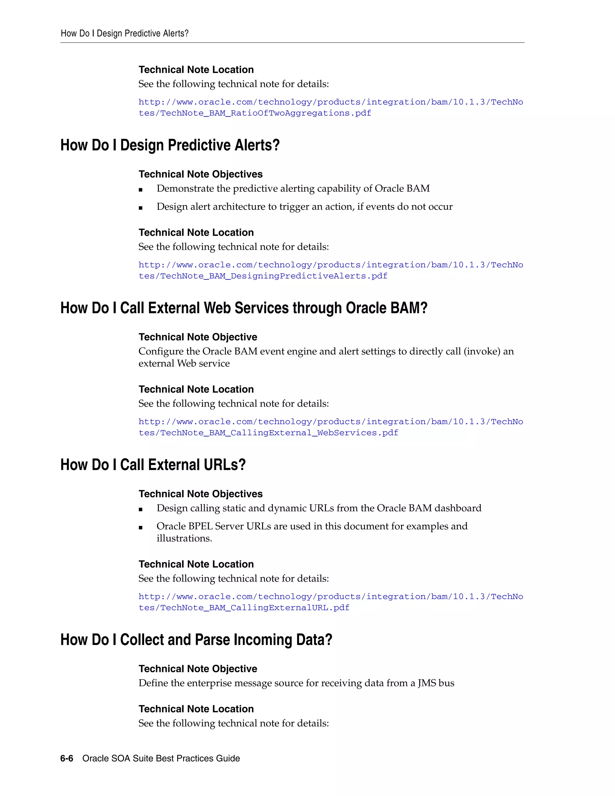 How Do I Design Predictive Alerts?


                    Technical Note Location
                    See the following technical note for details:
                    http://www.oracle.com/technology/products/integration/bam/10.1.3/TechNo
                    tes/TechNote_BAM_RatioOfTwoAggregations.pdf


How Do I Design Predictive Alerts?
                    Technical Note Objectives
                    ■  Demonstrate the predictive alerting capability of Oracle BAM
                    ■    Design alert architecture to trigger an action, if events do not occur

                    Technical Note Location
                    See the following technical note for details:
                    http://www.oracle.com/technology/products/integration/bam/10.1.3/TechNo
                    tes/TechNote_BAM_DesigningPredictiveAlerts.pdf


How Do I Call External Web Services through Oracle BAM?
                    Technical Note Objective
                    Configure the Oracle BAM event engine and alert settings to directly call (invoke) an
                    external Web service

                    Technical Note Location
                    See the following technical note for details:
                    http://www.oracle.com/technology/products/integration/bam/10.1.3/TechNo
                    tes/TechNote_BAM_CallingExternal_WebServices.pdf


How Do I Call External URLs?
                    Technical Note Objectives
                    ■  Design calling static and dynamic URLs from the Oracle BAM dashboard
                    ■    Oracle BPEL Server URLs are used in this document for examples and
                         illustrations.

                    Technical Note Location
                    See the following technical note for details:
                    http://www.oracle.com/technology/products/integration/bam/10.1.3/TechNo
                    tes/TechNote_BAM_CallingExternalURL.pdf


How Do I Collect and Parse Incoming Data?
                    Technical Note Objective
                    Define the enterprise message source for receiving data from a JMS bus

                    Technical Note Location
                    See the following technical note for details:


6-6 Oracle SOA Suite Best Practices Guide
 