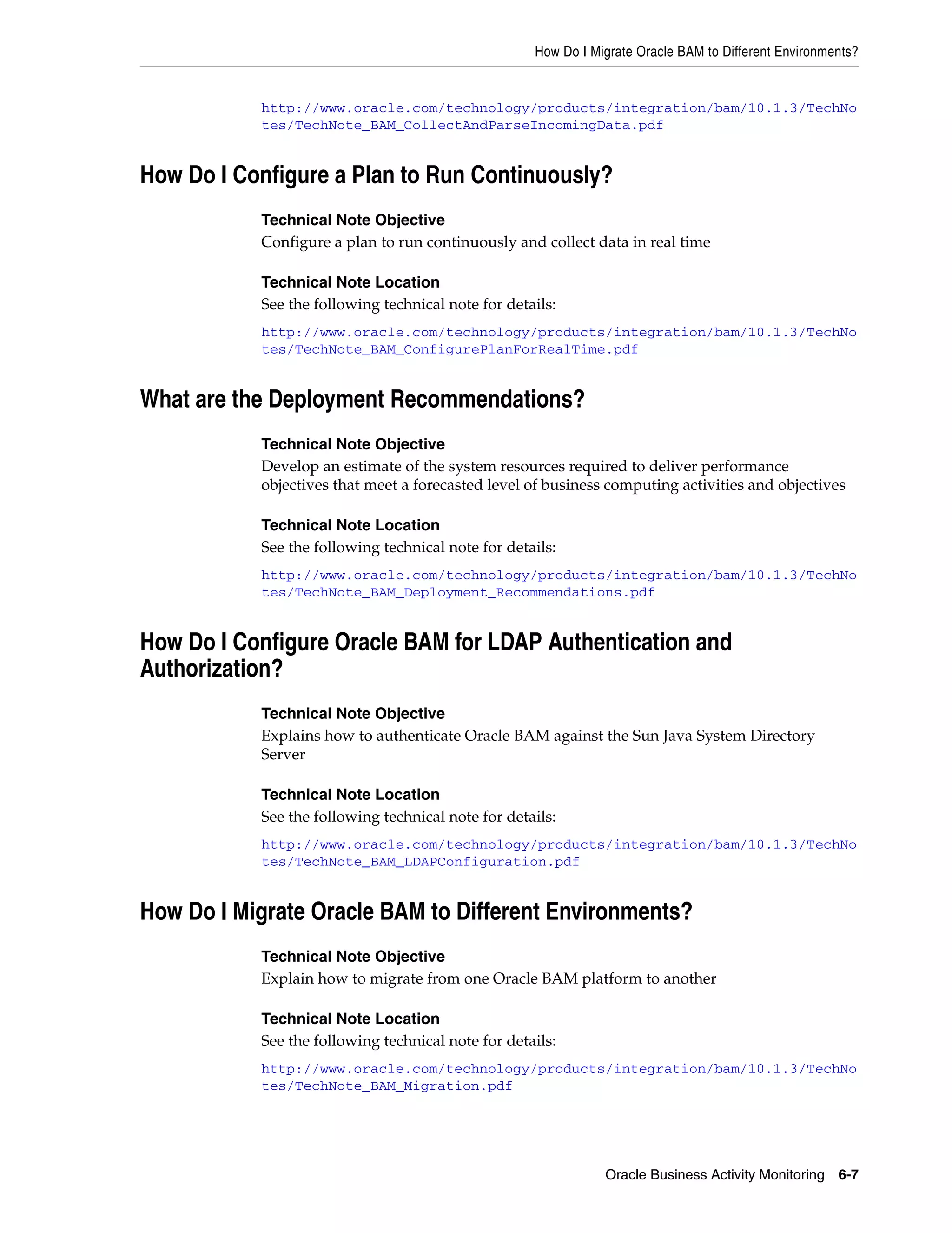 How Do I Migrate Oracle BAM to Different Environments?


           http://www.oracle.com/technology/products/integration/bam/10.1.3/TechNo
           tes/TechNote_BAM_CollectAndParseIncomingData.pdf


How Do I Configure a Plan to Run Continuously?
           Technical Note Objective
           Configure a plan to run continuously and collect data in real time

           Technical Note Location
           See the following technical note for details:
           http://www.oracle.com/technology/products/integration/bam/10.1.3/TechNo
           tes/TechNote_BAM_ConfigurePlanForRealTime.pdf


What are the Deployment Recommendations?
           Technical Note Objective
           Develop an estimate of the system resources required to deliver performance
           objectives that meet a forecasted level of business computing activities and objectives

           Technical Note Location
           See the following technical note for details:
           http://www.oracle.com/technology/products/integration/bam/10.1.3/TechNo
           tes/TechNote_BAM_Deployment_Recommendations.pdf


How Do I Configure Oracle BAM for LDAP Authentication and
Authorization?
           Technical Note Objective
           Explains how to authenticate Oracle BAM against the Sun Java System Directory
           Server

           Technical Note Location
           See the following technical note for details:
           http://www.oracle.com/technology/products/integration/bam/10.1.3/TechNo
           tes/TechNote_BAM_LDAPConfiguration.pdf


How Do I Migrate Oracle BAM to Different Environments?
           Technical Note Objective
           Explain how to migrate from one Oracle BAM platform to another

           Technical Note Location
           See the following technical note for details:
           http://www.oracle.com/technology/products/integration/bam/10.1.3/TechNo
           tes/TechNote_BAM_Migration.pdf




                                                               Oracle Business Activity Monitoring 6-7
 