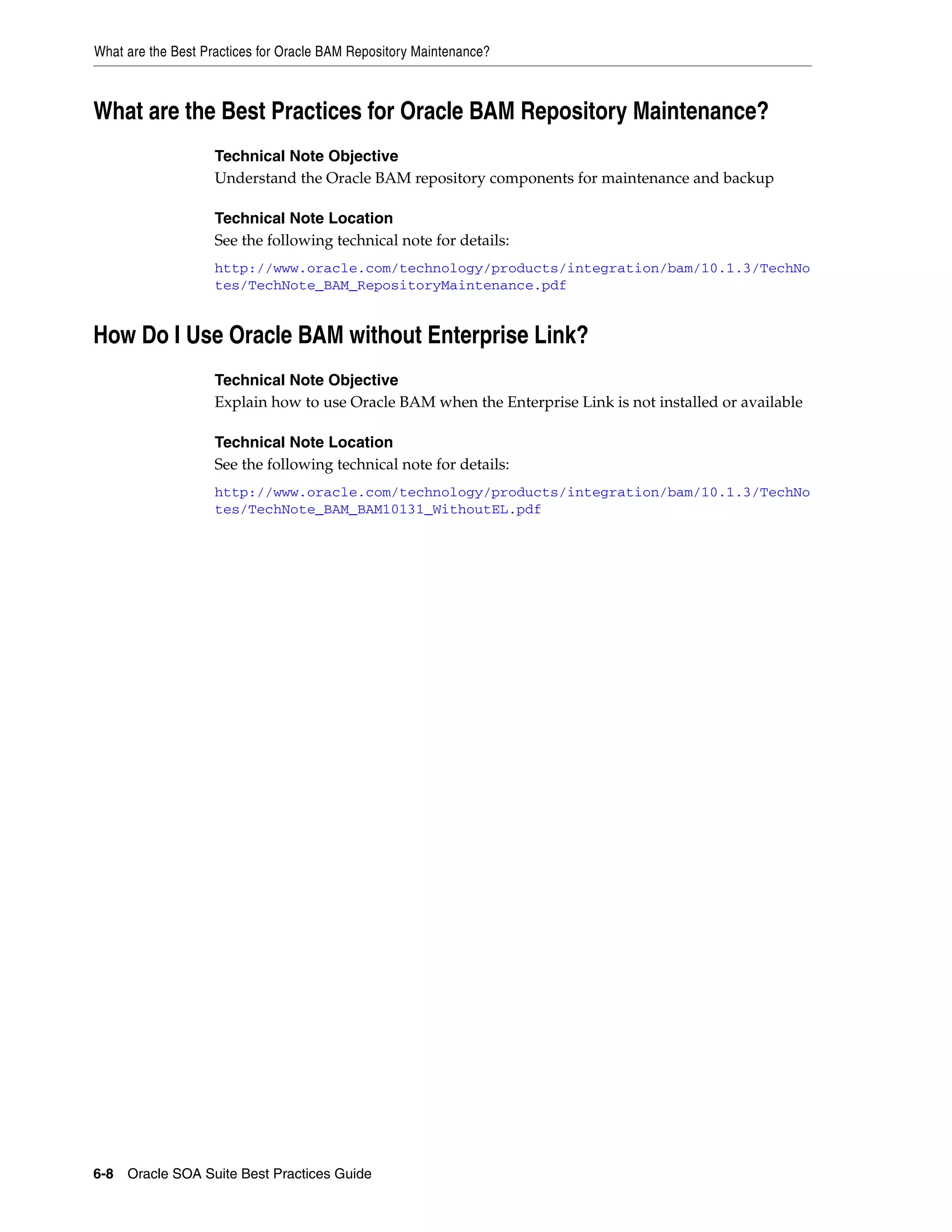 What are the Best Practices for Oracle BAM Repository Maintenance?



What are the Best Practices for Oracle BAM Repository Maintenance?
                    Technical Note Objective
                    Understand the Oracle BAM repository components for maintenance and backup

                    Technical Note Location
                    See the following technical note for details:
                    http://www.oracle.com/technology/products/integration/bam/10.1.3/TechNo
                    tes/TechNote_BAM_RepositoryMaintenance.pdf


How Do I Use Oracle BAM without Enterprise Link?
                    Technical Note Objective
                    Explain how to use Oracle BAM when the Enterprise Link is not installed or available

                    Technical Note Location
                    See the following technical note for details:
                    http://www.oracle.com/technology/products/integration/bam/10.1.3/TechNo
                    tes/TechNote_BAM_BAM10131_WithoutEL.pdf




6-8 Oracle SOA Suite Best Practices Guide
 