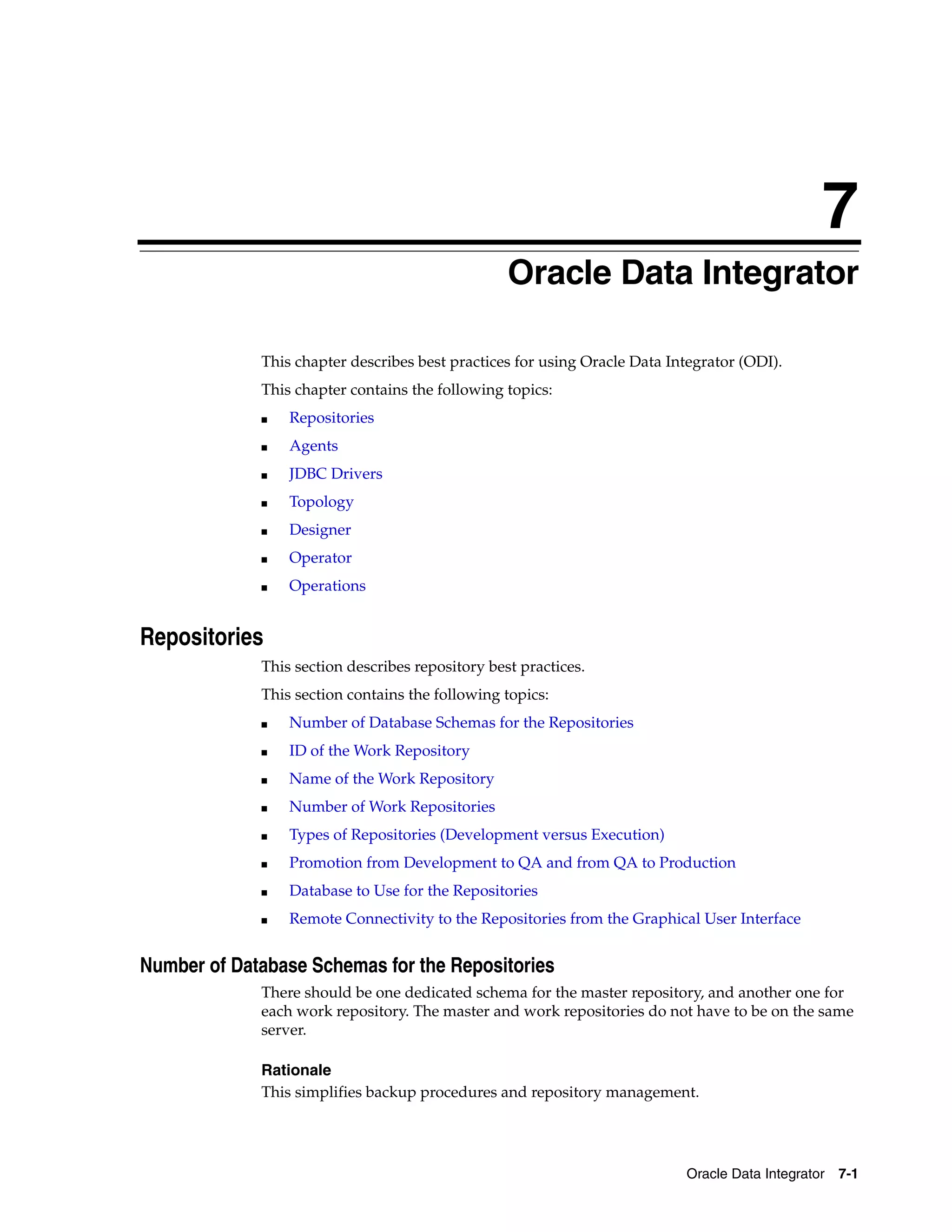 7
                                                  Oracle Data Integrator

             This chapter describes best practices for using Oracle Data Integrator (ODI).
             This chapter contains the following topics:
             ■   Repositories
             ■   Agents
             ■   JDBC Drivers
             ■   Topology
             ■   Designer
             ■   Operator
             ■   Operations


Repositories
             This section describes repository best practices.
             This section contains the following topics:
             ■   Number of Database Schemas for the Repositories
             ■   ID of the Work Repository
             ■   Name of the Work Repository
             ■   Number of Work Repositories
             ■   Types of Repositories (Development versus Execution)
             ■   Promotion from Development to QA and from QA to Production
             ■   Database to Use for the Repositories
             ■   Remote Connectivity to the Repositories from the Graphical User Interface


Number of Database Schemas for the Repositories
             There should be one dedicated schema for the master repository, and another one for
             each work repository. The master and work repositories do not have to be on the same
             server.

             Rationale
             This simplifies backup procedures and repository management.




                                                                           Oracle Data Integrator 7-1
 