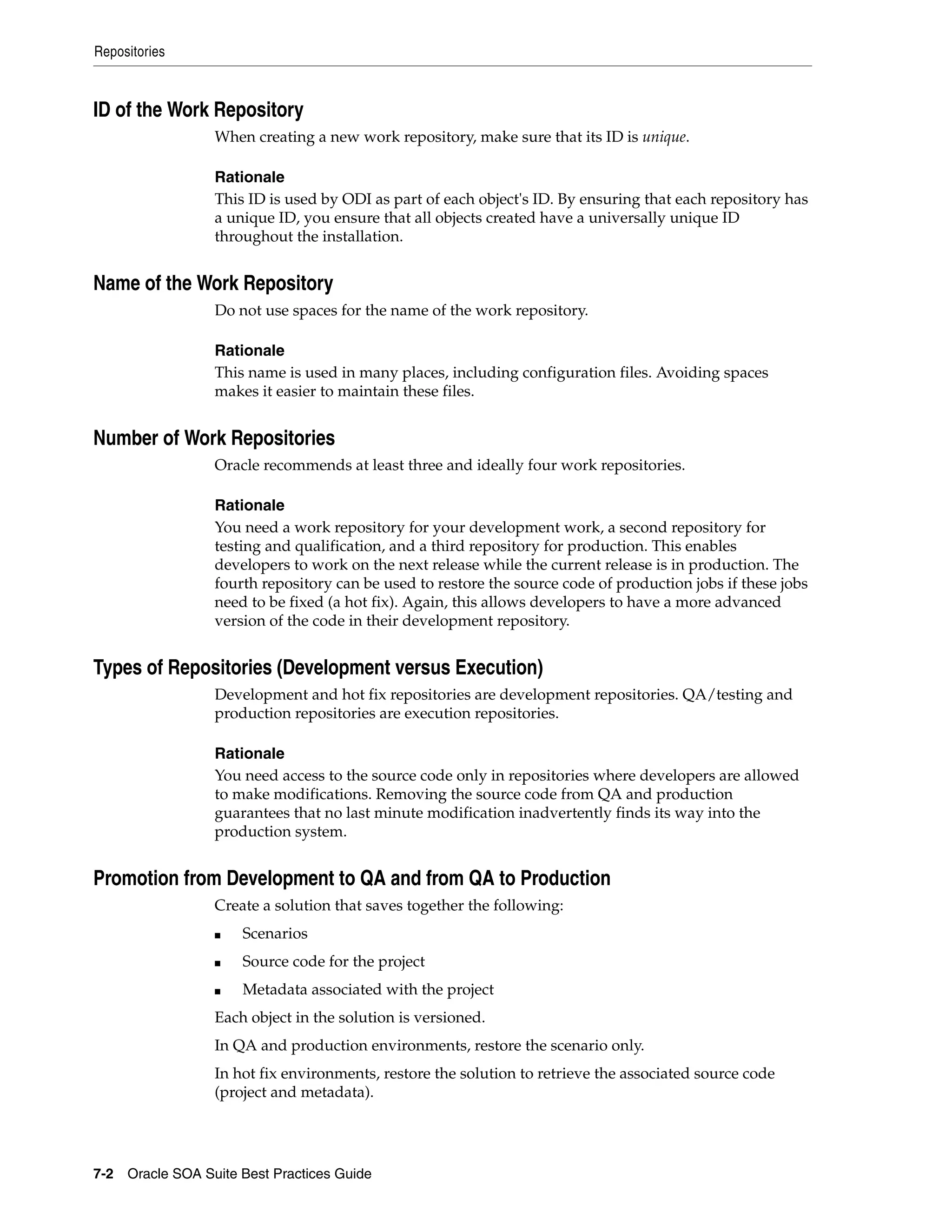 Repositories



ID of the Work Repository
                 When creating a new work repository, make sure that its ID is unique.

                 Rationale
                 This ID is used by ODI as part of each object's ID. By ensuring that each repository has
                 a unique ID, you ensure that all objects created have a universally unique ID
                 throughout the installation.


Name of the Work Repository
                 Do not use spaces for the name of the work repository.

                 Rationale
                 This name is used in many places, including configuration files. Avoiding spaces
                 makes it easier to maintain these files.


Number of Work Repositories
                 Oracle recommends at least three and ideally four work repositories.

                 Rationale
                 You need a work repository for your development work, a second repository for
                 testing and qualification, and a third repository for production. This enables
                 developers to work on the next release while the current release is in production. The
                 fourth repository can be used to restore the source code of production jobs if these jobs
                 need to be fixed (a hot fix). Again, this allows developers to have a more advanced
                 version of the code in their development repository.


Types of Repositories (Development versus Execution)
                 Development and hot fix repositories are development repositories. QA/testing and
                 production repositories are execution repositories.

                 Rationale
                 You need access to the source code only in repositories where developers are allowed
                 to make modifications. Removing the source code from QA and production
                 guarantees that no last minute modification inadvertently finds its way into the
                 production system.


Promotion from Development to QA and from QA to Production
                 Create a solution that saves together the following:
                 ■   Scenarios
                 ■   Source code for the project
                 ■   Metadata associated with the project
                 Each object in the solution is versioned.
                 In QA and production environments, restore the scenario only.
                 In hot fix environments, restore the solution to retrieve the associated source code
                 (project and metadata).




7-2 Oracle SOA Suite Best Practices Guide
 
