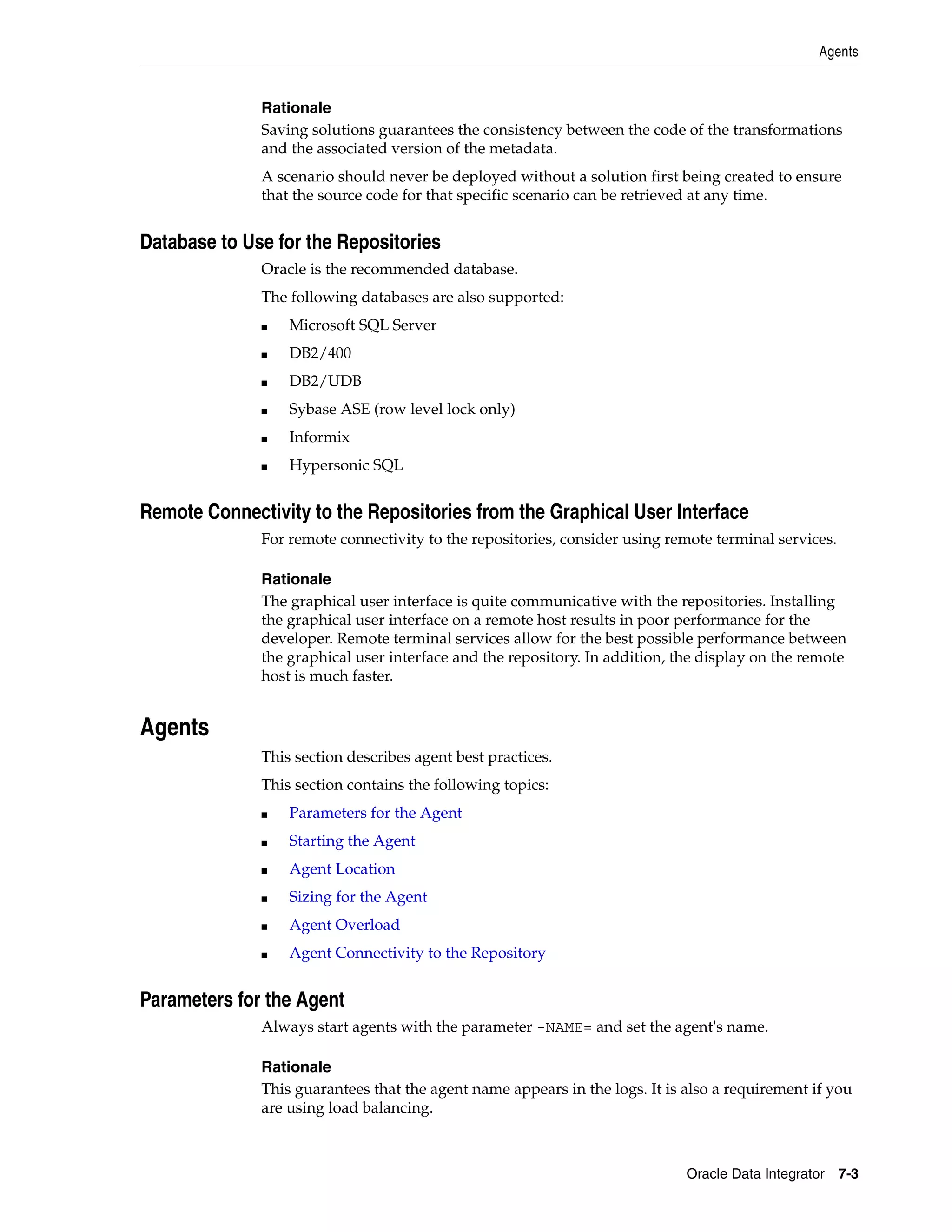Agents


              Rationale
              Saving solutions guarantees the consistency between the code of the transformations
              and the associated version of the metadata.
              A scenario should never be deployed without a solution first being created to ensure
              that the source code for that specific scenario can be retrieved at any time.


Database to Use for the Repositories
              Oracle is the recommended database.
              The following databases are also supported:
              ■   Microsoft SQL Server
              ■   DB2/400
              ■   DB2/UDB
              ■   Sybase ASE (row level lock only)
              ■   Informix
              ■   Hypersonic SQL


Remote Connectivity to the Repositories from the Graphical User Interface
              For remote connectivity to the repositories, consider using remote terminal services.

              Rationale
              The graphical user interface is quite communicative with the repositories. Installing
              the graphical user interface on a remote host results in poor performance for the
              developer. Remote terminal services allow for the best possible performance between
              the graphical user interface and the repository. In addition, the display on the remote
              host is much faster.


Agents
              This section describes agent best practices.
              This section contains the following topics:
              ■   Parameters for the Agent
              ■   Starting the Agent
              ■   Agent Location
              ■   Sizing for the Agent
              ■   Agent Overload
              ■   Agent Connectivity to the Repository


Parameters for the Agent
              Always start agents with the parameter -NAME= and set the agent's name.

              Rationale
              This guarantees that the agent name appears in the logs. It is also a requirement if you
              are using load balancing.



                                                                             Oracle Data Integrator 7-3
 