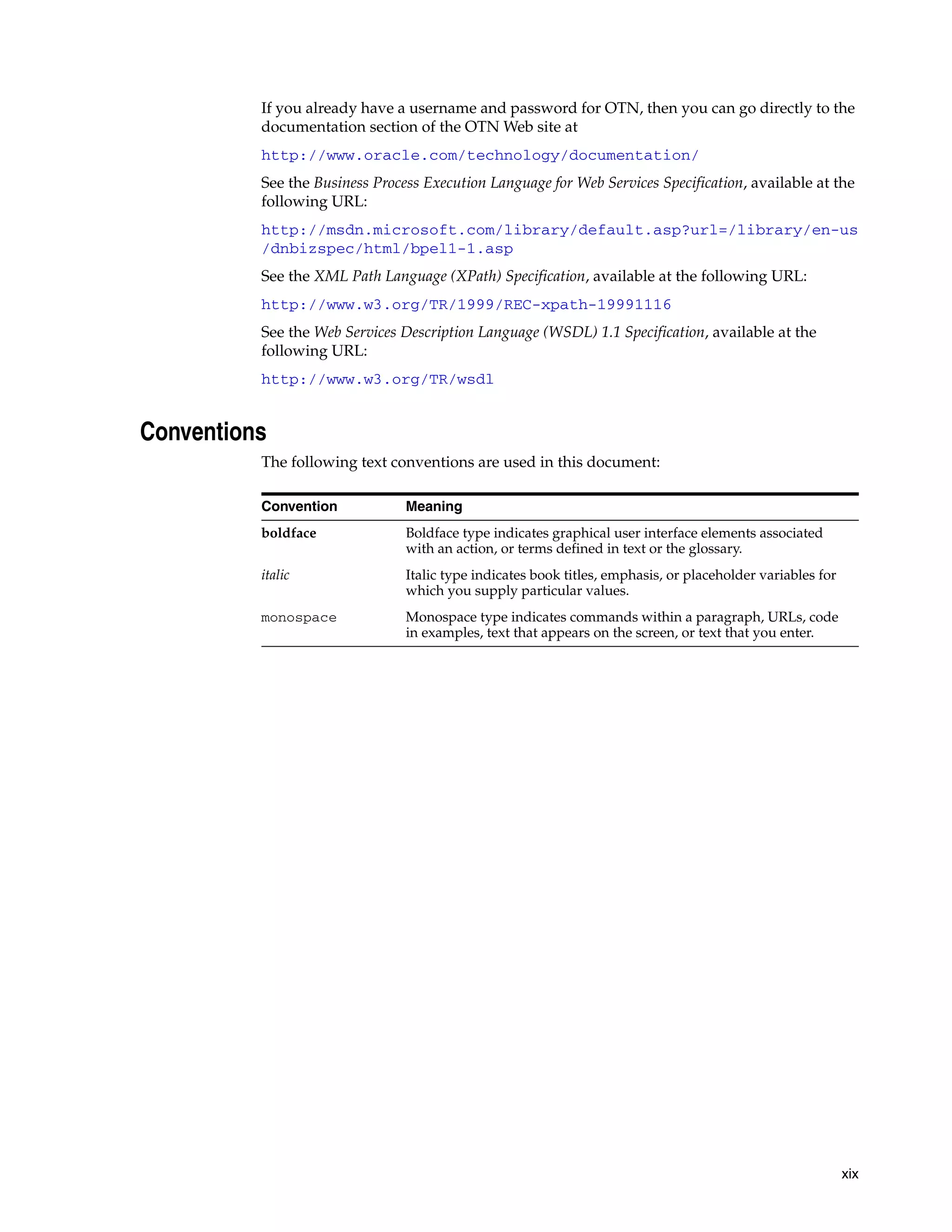 If you already have a username and password for OTN, then you can go directly to the
          documentation section of the OTN Web site at
          http://www.oracle.com/technology/documentation/
          See the Business Process Execution Language for Web Services Specification, available at the
          following URL:
          http://msdn.microsoft.com/library/default.asp?url=/library/en-us
          /dnbizspec/html/bpel1-1.asp
          See the XML Path Language (XPath) Specification, available at the following URL:
          http://www.w3.org/TR/1999/REC-xpath-19991116
          See the Web Services Description Language (WSDL) 1.1 Specification, available at the
          following URL:
          http://www.w3.org/TR/wsdl


Conventions
          The following text conventions are used in this document:

          Convention            Meaning
          boldface              Boldface type indicates graphical user interface elements associated
                                with an action, or terms defined in text or the glossary.
          italic                Italic type indicates book titles, emphasis, or placeholder variables for
                                which you supply particular values.
          monospace             Monospace type indicates commands within a paragraph, URLs, code
                                in examples, text that appears on the screen, or text that you enter.




                                                                                                            xix
 