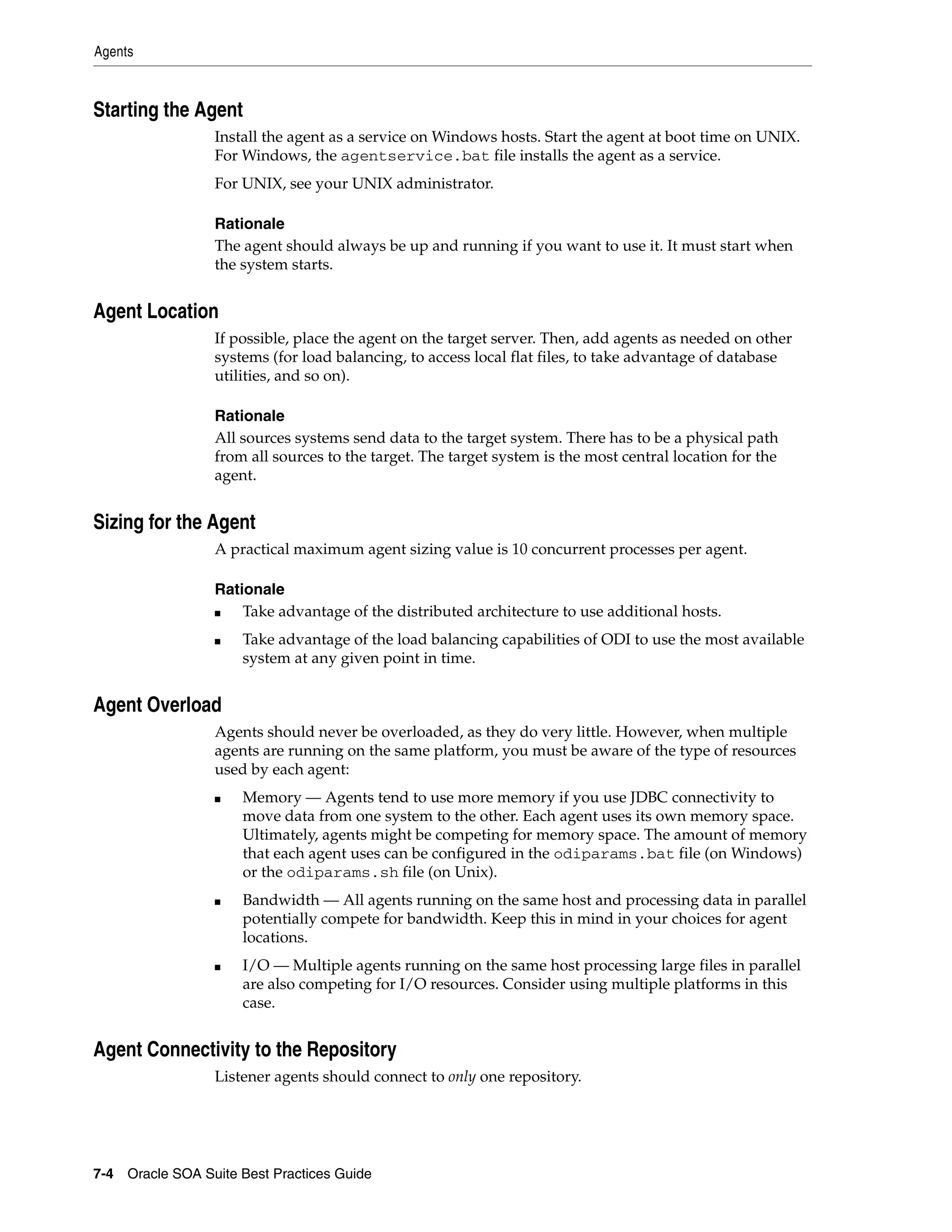 Agents



Starting the Agent
                 Install the agent as a service on Windows hosts. Start the agent at boot time on UNIX.
                 For Windows, the agentservice.bat file installs the agent as a service.
                 For UNIX, see your UNIX administrator.

                 Rationale
                 The agent should always be up and running if you want to use it. It must start when
                 the system starts.


Agent Location
                 If possible, place the agent on the target server. Then, add agents as needed on other
                 systems (for load balancing, to access local flat files, to take advantage of database
                 utilities, and so on).

                 Rationale
                 All sources systems send data to the target system. There has to be a physical path
                 from all sources to the target. The target system is the most central location for the
                 agent.


Sizing for the Agent
                 A practical maximum agent sizing value is 10 concurrent processes per agent.

                 Rationale
                 ■   Take advantage of the distributed architecture to use additional hosts.
                 ■   Take advantage of the load balancing capabilities of ODI to use the most available
                     system at any given point in time.


Agent Overload
                 Agents should never be overloaded, as they do very little. However, when multiple
                 agents are running on the same platform, you must be aware of the type of resources
                 used by each agent:
                 ■   Memory — Agents tend to use more memory if you use JDBC connectivity to
                     move data from one system to the other. Each agent uses its own memory space.
                     Ultimately, agents might be competing for memory space. The amount of memory
                     that each agent uses can be configured in the odiparams.bat file (on Windows)
                     or the odiparams.sh file (on Unix).
                 ■   Bandwidth — All agents running on the same host and processing data in parallel
                     potentially compete for bandwidth. Keep this in mind in your choices for agent
                     locations.
                 ■   I/O — Multiple agents running on the same host processing large files in parallel
                     are also competing for I/O resources. Consider using multiple platforms in this
                     case.


Agent Connectivity to the Repository
                 Listener agents should connect to only one repository.




7-4 Oracle SOA Suite Best Practices Guide
 