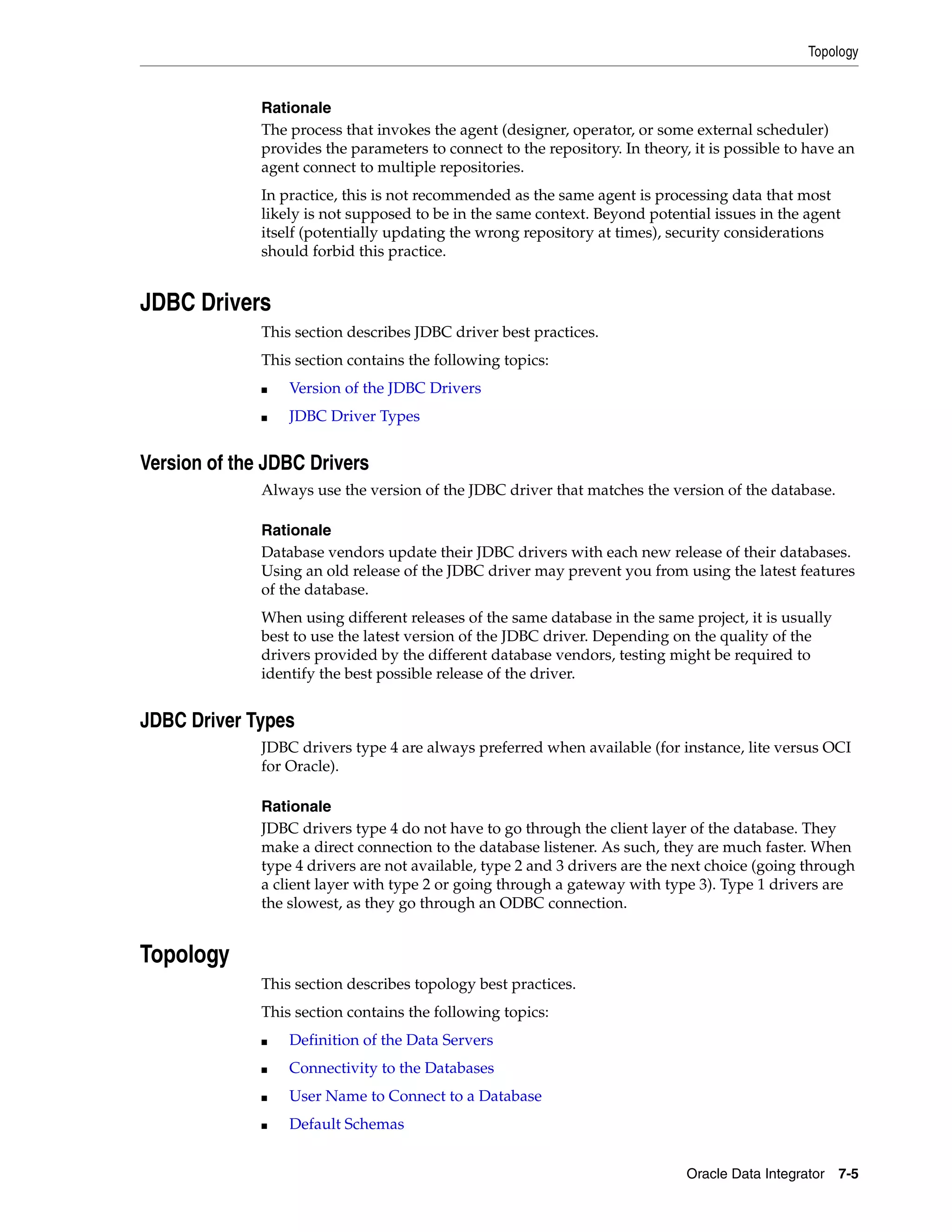 Topology


              Rationale
              The process that invokes the agent (designer, operator, or some external scheduler)
              provides the parameters to connect to the repository. In theory, it is possible to have an
              agent connect to multiple repositories.
              In practice, this is not recommended as the same agent is processing data that most
              likely is not supposed to be in the same context. Beyond potential issues in the agent
              itself (potentially updating the wrong repository at times), security considerations
              should forbid this practice.


JDBC Drivers
              This section describes JDBC driver best practices.
              This section contains the following topics:
              ■   Version of the JDBC Drivers
              ■   JDBC Driver Types


Version of the JDBC Drivers
              Always use the version of the JDBC driver that matches the version of the database.

              Rationale
              Database vendors update their JDBC drivers with each new release of their databases.
              Using an old release of the JDBC driver may prevent you from using the latest features
              of the database.
              When using different releases of the same database in the same project, it is usually
              best to use the latest version of the JDBC driver. Depending on the quality of the
              drivers provided by the different database vendors, testing might be required to
              identify the best possible release of the driver.


JDBC Driver Types
              JDBC drivers type 4 are always preferred when available (for instance, lite versus OCI
              for Oracle).

              Rationale
              JDBC drivers type 4 do not have to go through the client layer of the database. They
              make a direct connection to the database listener. As such, they are much faster. When
              type 4 drivers are not available, type 2 and 3 drivers are the next choice (going through
              a client layer with type 2 or going through a gateway with type 3). Type 1 drivers are
              the slowest, as they go through an ODBC connection.


Topology
              This section describes topology best practices.
              This section contains the following topics:
              ■   Definition of the Data Servers
              ■   Connectivity to the Databases
              ■   User Name to Connect to a Database
              ■   Default Schemas


                                                                              Oracle Data Integrator 7-5
 